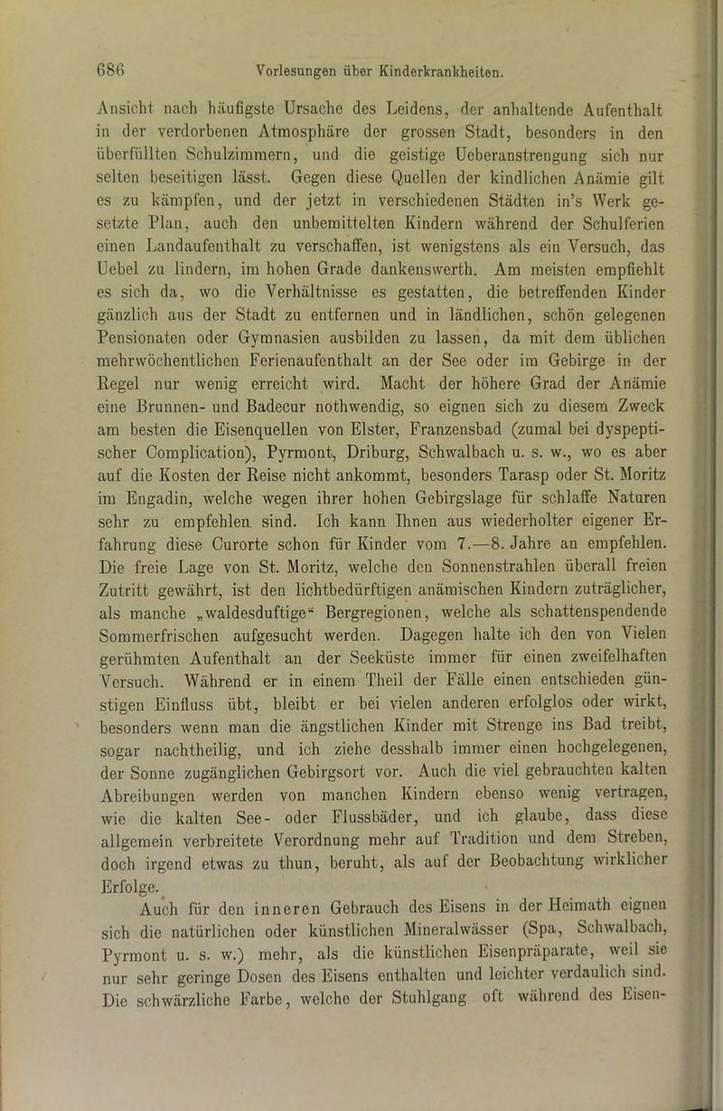 Ansicht nach häufigste Ursache des Leidens, der anhaltende Aufenthalt in der verdorbenen Atmosphäre der grossen Stadt, besonders in den überfüllten Schulzimmern, und die geistige Ueberanstrengung sich nur selten beseitigen lässt. Gegen diese Quellen der kindlichen Anämie gilt es zu kämpfen, und der jetzt in verschiedenen Städten in’s Werk ge- setzte Plan, auch den unbemittelten Kindern während der Schulferien einen Landaufenthalt zu verschaffen, ist wenigstens als ein Versuch, das Uebel zu lindern, im hohen Grade dankenswerth. Am meisten empfiehlt es sich da, wo die Verhältnisse es gestatten, die betreffenden Kinder gänzlich aus der Stadt zu entfernen und in ländlichen, schön gelegenen Pensionaten oder Gymnasien ausbilden zu lassen, da mit dem üblichen mehrwöchentlichen Ferienaufenthalt an der See oder im Gebirge in der Regel nur wenig erreicht wird. Macht der höhere Grad der Anämie eine Brunnen- und Badecur nothwendig, so eignen sich zu diesem Zweck am besten die Eisenquellen von Elster, Franzensbad (zumal bei dyspepti- scher Complication), Pyrmont, Driburg, Schwalbach u. s. w., wo es aber auf die Kosten der Reise nicht ankommt, besonders Tarasp oder St. Moritz im Engadin, welche wegen ihrer hohen Gebirgslage für schlaffe Naturen sehr zu empfehlen sind. Ich kann Ihnen aus wiederholter eigener Er- fahrung diese Curorte schon für Kinder vom 7.—8. Jahre an empfehlen. Die freie Lage von St. Moritz, welche den Sonnenstrahlen überall freien Zutritt gewährt, ist den lichtbedürftigen anämischen Kindern zuträglicher, als manche „waldesduftige“ Bergregionen, welche als schattenspendende Sommerfrischen aufgesucht werden. Dagegen halte ich den von Vielen gerühmten Aufenthalt an der Seeküste immer für einen zweifelhaften Versuch. Während er in einem Theil der Fälle einen entschieden gün- stigen Einfluss übt, bleibt er bei vielen anderen erfolglos oder wirkt, besonders wenn man die ängstlichen Kinder mit Strenge ins Bad treibt, sogar nachtheilig, und ich ziehe desshalb immer einen hochgelegenen, der Sonne zugänglichen Gebirgsort vor. Auch die viel gebrauchten kalten Abreibungen werden von manchen Kindern ebenso wenig vertragen, wie die kalten See- oder Flussbäder, und ich glaube, dass diese allgemein verbreitete Verordnung mehr auf Tradition und dem Streben, doch irgend etwas zu thun, beruht, als auf der Beobachtung wirklicher Erfolge. Auch für den inneren Gebrauch des Eisens in der Heimath eignen sich die natürlichen oder künstlichen Mineralwässer (Spa, Schwalbach, Pyrmont u. s. w.) mehr, als die künstlichen Eisenpräparate, weil sie nur sehr geringe Dosen des Eisens enthalten und leichter verdaulich sind. Die schwärzliche Farbe, welche der Stuhlgang oft während des Fiscn-