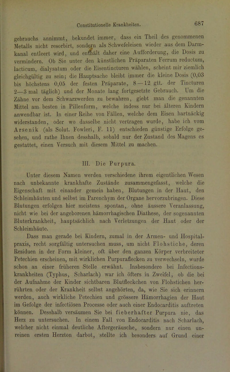 gebrauchs annimmt, bekundet immer, dass ein I heil des genommenen Metalls nicht resorbirt, sondern als Schwefeleisen wieder aus dem Darm- kanal entleert wird, und enthält daher eine Aufforderung, die Dosis zu vermindern. Ob Sie unter den künstlichen Präparaten Ferrum reductum, lacticum, dialysatum oder die Eisentincturen wählen, scheint mir ziemlich gleichgültig zu sein; die Hauptsache bleibt immer die kleine Dosis (0,03 bis höchstens 0,05 der festen Präparate, 8 — 12 gtt. der Tincturen 2—3 mal täglich) und der Monate lang fortgesetzte Gebrauch. Um die Zähne vor dem Schwarzwerden zu bewahren, giebt man die genannten Mittel am besten in Pillenform, welche indess nur bei älteren Kindern anwendbar ist. In einer Reihe von Fällen, welche dem Eisen hartnäckig widerstanden, oder wo dasselbe nicht vertragen wurde, habe ich vom Arsenik (als Solut. Fowleri, F. 11) entschieden günstige Erfolge ge- sehen, und rathe Ihnen desshalb, sobald nur der Zustand des Magens es gestattet, einen Versuch mit diesem Mittel zu machen. III. Die Purpura. Unter diesem Namen werden verschiedene ihrem eigentlichen Wesen nach unbekannte krankhafte Zustände zusammengefasst, welche die Eigenschaft mit einander gemein haben, Blutungen in der Haut, den Schleimhäuten und selbst im Parenchym der Organe hervorzubringen. Diese Blutungen erfolgen hier meistens spontan, ohne äussere Veranlassung, nicht wie bei der angeborenen hämorrhagischen Diathese, der sogenannten Bluterkrankheit, hauptsächlich nach Verletzungen der Haut oder der Schleimhäute. Dass man gerade bei Kindern, zumal in der Armen- und Hospital- praxis, recht sorgfältig untersuchen muss, um nicht Flohstiche, deren Residuen in der Form kleiner, oft über den ganzen Körper verbreiteter Petechien erscheinen, mit wirklichen Purpuraflecken zu verwechseln, wurde schon an einer früheren Stelle erwähnt. Insbesondere bei Infections- krankheiten (Typhus, Scharlach) war ich öfters in Zweifel, ob die bei der Aufnahme der Kinder sichtbaren Blutfleckchen von Flohstichen her- rührten oder der Krankheit selbst angehörten, da, wie Sie sich erinnern werden, auch wirkliche Petechien und grössere Hämorrhagien der Haut im Gefolge der infectiösen Processe oder auch einer Endocarditis auftreten können. Desshalb versäumen Sie bei fieberhafter Purpura nie, das Herz zu untersuchen. In einem Fall von Endocarditis nach Scharlach, welcher nicht einmal deutliche Aftergeräusche, sondern nur einen un- reinen ersten Herzton darbot, stellte ich besonders auf Grund einer