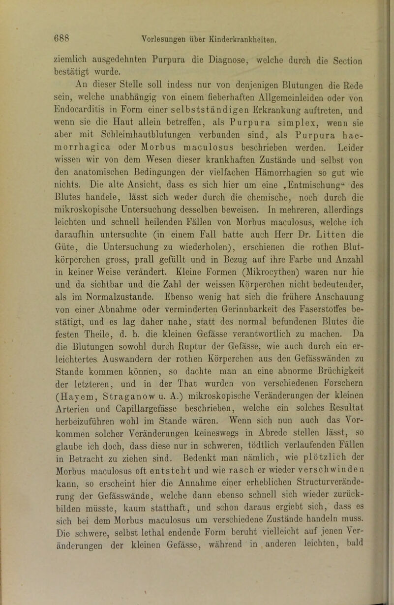 ziemlich ausgedehnten Purpura die Diagnose, welche durch die Section bestätigt wurde. An dieser Stelle soll indess nur von denjenigen Blutungen die Rede sein, welche unabhängig von einem fieberhaften Allgemeinleiden oder von Endocarditis in Form einer selbstständigen Erkrankung auftreten, und wenn sie die Haut allein betreffen, als Purpura simplex, wenn sie aber mit Schleimhautblutungen verbunden sind, als Purpura hae- morrluigica oder Morbus maculosus beschrieben werden. Leider wissen wir von dem Wesen dieser krankhaften Zustände und selbst von den anatomischen Bedingungen der vielfachen Hämorrhagien so gut wie nichts. Die alte Ansicht, dass es sich hier um eine „Entmischung“ des Blutes handele, lässt sich weder durch die chemische, noch durch die mikroskopische Untersuchung desselben beweisen. In mehreren, allerdings leichten und schnell heilenden Fällen von Morbus maculosus, welche ich daraufhin untersuchte (in einem Fall hatte auch Herr Dr. Litten die Güte, die Untersuchung zu wiederholen), erschienen die rothen Blut- körperchen gross, prall gefüllt und in Bezug auf ihre Farbe und Anzahl in keiner Weise verändert. Kleine Formen (Mikrocythen) waren nur hie und da sichtbar und die Zahl der weissen Körperchen nicht bedeutender, als im Normalzustände. Ebenso wenig hat sich die frühere Anschauung von einer Abnahme oder verminderten Gerinnbarkeit des Faserstotfes be- stätigt, und es lag daher nahe, statt des normal befundenen Blutes die festen Theile, d. h. die kleinen Gefässe verantwortlich zu machen. Da die Blutungen sowohl durch Ruptur der Gefässe, wie auch durch ein er- leichtertes Auswandern der rothen Körperchen aus den Gefässwänden zu Stande kommen können, so dachte man an eine abnorme Brüchigkeit der letzteren, und in der That wurden von verschiedenen Forschern (Hayem, Straganow u. A.) mikroskopische Veränderungen der kleinen Arterien und Capillargefässe beschrieben, welche ein solches Resultat herbeizuführen wohl im Stande wären. Wenn sich nun auch das Vor- kommen solcher Veränderungen keineswegs in Abrede stellen lässt, so glaube ich doch, dass diese nur in schweren, tödtlich verlaufenden Fällen in Betracht zu ziehen sind. Bedenkt man nämlich, wie plötzlich der Morbus maculosus oft entsteht und wie rasch er wieder verschwinden kann, so erscheint hier die Annahme einer erheblichen Structurverände- rung der Gefässwände, welche dann ebenso schnell sich wieder zurück- bilden müsste, kaum statthaft, und schon daraus ergiebt sich, dass es sich bei dem Morbus maculosus um verschiedene Zustände handeln muss. Die schwere, selbst lethal endende Form beruht vielleicht auf jenen Ver- änderungen der kleinen Gefässe, während in , anderen leichten, bald