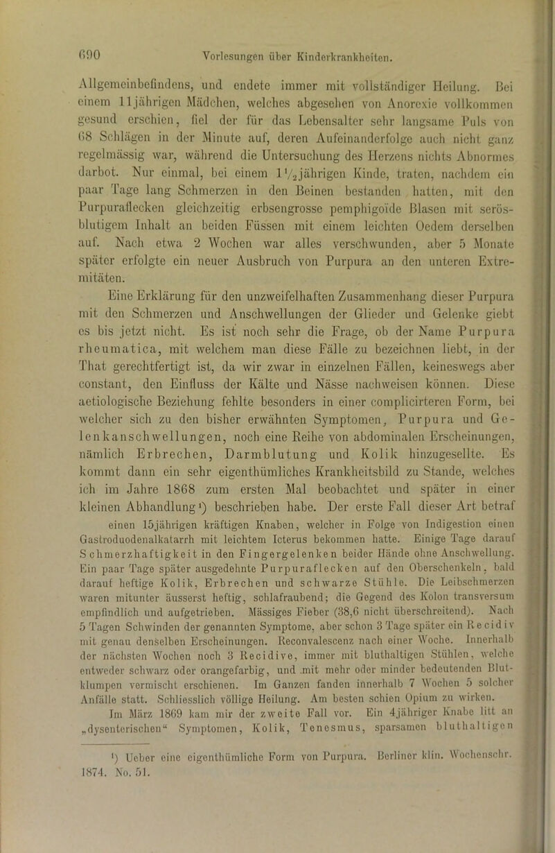 Allgemeinbefindens, und endete immer mit vollständiger Heilung. Bei einem 11 jährigen Mädchen, welches abgesehen von Anorexie vollkommen gesund erschien, fiel der für das Lebensalter sehr langsame Puls von 68 Schlägen in der Minute auf, deren Aufeinanderfolge auch nicht ganz regelmässig war, während die Untersuchung des Herzens nichts Abnormes darbot. Nur einmal, bei einem l'/2jährigen Kinde, traten, nachdem eio paar Tage lang Schmerzen in den Beinen bestanden hatten, mit den Purpurallecken gleichzeitig erbsengrosse pemphigoide Blasen mit serös- blutigem Inhalt an beiden Füssen mit einem leichten Oedem derselben auf. Nach etwa 2 Wochen war alles verschwunden, aber 5 Monate später erfolgte ein neuer Ausbruch von Purpura an den unteren Extre- mitäten. Eine Erklärung für den unzweifelhaften Zusammenhang dieser Purpura mit den Schmerzen und Anschwellungen der Glieder und Gelenke giebt cs bis jetzt nicht. Es ist noch sehr die Frage, ob der Name Purpura rheumatica, mit welchem man diese Fälle zu bezeichnen liebt, in der That gerechtfertigt ist, da wir zwar in einzelnen Fällen, keineswegs aber constant, den Einfluss der Kälte und Nässe naclnveisen können. Diese aetiologische Beziehung fehlte besonders in einer complicirteren Form, bei welcher sich zu den bisher erwähnten Symptomen, Purpura und Ge- lenkanschwellungen, noch eine Reihe von abdominalen Erscheinungen, nämlich Erbrechen, Darmblutung und Kolik hinzugesellte. Es kommt dann ein sehr eigenthümliches Krankheitsbild zu Stande, welches ich im Jahre 1868 zum ersten Mal beobachtet und später in einer kleinen Abhandlung ‘) beschrieben habe. Der erste Fall dieser Art betraf einen 15jährigen kräftigen Knaben, welcher in Folge von Indigestion einen Gastroduodenalkatarrh mit leichtem Icterus bekommen hatte. Einige Tage darauf Schmerzhaftigkeit in den Fingergelenken beider Hände ohne Anschwellung. Ein paar Tage später ausgedehnte Purpuraflecken auf den Oberschenkeln, bald darauf heftige Kolik, Erbrechen und schwarze Stühle. Die Leibschmerzen waren mitunter äusserst heftig, schlafraubend; die Gegend des Kolon transversum empfindlich und aufgetrieben. Massiges Fieber (38,6 nicht überschreitend). Nach 5 Tagen Schwinden der genannten Symptome, aber schon 3 Tage später ein Re cid i v mit genau denselben Erscheinungen. Reconvalescenz nach einer Woche. Innerhalb der nächsten Wochen noch 3 Recidive, immer mit bluthaltigen Stühlen, welche entweder schwarz oder orangefarbig, und .mit mehr oder minder bedeutenden Blut- klumpen vermischt erschienen. Im Ganzen fanden innerhalb 7 Wochen 5 solcher Anfälle statt. Schliesslich völlige Heilung. Am besten schien Opium zu wirken. Im März 1869 kam mir der zweite Fall vor. Ein 4jähriger Knabe litt an „dysenterischen“ Symptomen, Kolik, Tenesmus, sparsamen bluthaltigen ’) lieber eine cigonthümlicho Form von Purpura, ßorlinor lclin. Wochenschr. 1874. No. 51.