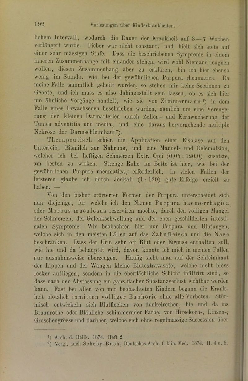 lichem Intervall, wodurch die Dauer der Krankheit auf 3 — 7 Wochen verlängert wurde. Fieber war nicht constant, und hielt sich stets auf einer sehr massigen Stufe. Dass die beschriebenen Symptome in einem inneren Zusammenhänge mit einander stehen, wird wohl Niemand leugnen wollen, diesen Zusammenhang aber zu erklären, bin ich liier ebenso wenig im Stande, wie bei der gewöhnlichen Purpura rheumatica. Da meine Fälle sämmtlich geheilt wurden, so stehen mir keine Sectionen zu Gebote, und ich muss es also dahingestellt sein lassen, ob es sich hier um ähnliche Vorgänge handelt, wie sie von Zimmermann ') in dem Falle eines Erwachsenen beschrieben wurden, nämlich um eine Verenge- rung der kleinen Darmarterien durch Zellen- und Kernwucherung der Tunica adventitia und mcdia, und eine daraus hervorgehende multiple Nekrose der Darmschleimhaut2). Therapeutisch schien die Application einer Eisblase auf den Unterleib, Eismilch zur Nahrung, und eine Mandel- und Oelemulsion, welcher ich bei heftigen Schmerzen Extr. Opii (0,05 : 120.0) zusetzte, am besten zu wirken. Strenge Ruhe im Bette ist hier, wie bei der gewöhnlichen Purpura rheumatica, erforderlich. In vielen Fällen der letzteren glaube ich durch Jodkali (1 : 120) gute Erfolge erzielt zu haben. — Von den bisher erörterten Formen der Purpura unterscheidet sich nun diejenige, für welche ich den Namen Purpura liaemorrhagica oder Morbus maculosus reserviren möchte, durch den völligen Mangel der Schmerzen, der Gelenkschwellung und der eben geschilderten intesti- nalen Symptome. Wir beobachten hier nur Purpura und Blutungen, welche sich in den meisten Fällen auf das Zahnfleisch und die Nase beschränken. Dass der Urin sehr oft Blut oder Eiweiss enthalten soll, wie hie und da behauptet wird, davon konnte ich mich in meinen Fällen nur ausnahmsweise überzeugen. Häufig sicht man auf der Schleimhaut der Lippen und der Wangen kleine Blutextravasate, welche nicht bloss locker auf liegen, sondern im die oberflächliche Schicht infiltrirt sind, so dass nach der Abstossung ein ganz flacher Substanzverlust sichtbar werden kann. Fast bei allen von mir beobachteten Kindern begann die Krank- heit plötzlich inmitten völliger Euphorie ohne alle Vorboten. Stür- misch entwickeln sich Blutflecken von dunkelrothcr, hie und da ins Braunrothe oder Bläuliche schimmernder Farbe, von Hirsekorn-, Linsen-, Groschengrösse und darüber, welche sich ohne regelmässige Succession über ') Arch. d. Heilk. 1874. Heft 2.