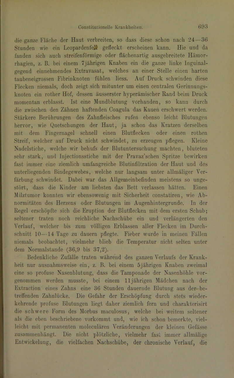 die ganze Fläche der Haut verbreiten, so dass diese schon nach ‘24—36 Stunden wie ein Leoparden feil gefleckt erscheinen kann. Hie und da fanden sich auch streifenförmige oder flächenartig ausgebreitete Hämor- rhagien, z. B. bei einem 7jährigen Knaben ein die ganze linke Inguinal- gegend einnehmendes Extravasat, welches an einer Stelle einen harten taubeneigrossen Fibrinknoten fühlen liess. Auf Druck schwinden diese Flecken niemals, doch zeigt sich mitunter um einen centralen Gerinnungs- knoten ein rother Hof, dessen äusserster hyperämischer Rand beim Druck momentan erblasst. Ist eine Mundblutung vorhanden, so kann durch die zwischen den Zähnen haftenden Coagula das Kauen erschwert werden. Stärkere Berührungen des Zahnfleisches rufen ebenso leicht Blutungen hervor, wie Quetschungen der Haut, ja schon das Kratzen derselben mit dem Fingernagel schnell einen Blutflecken oder einen rothen Streif, welcher auf Druck nicht schwindet, zu erzeugen pflegen. Kleine Nadelstiche, welche wir behufs der Blutuntersuchung machten, bluteten sehr stark, und Injectionsstiche mit der Pravaz’schen Spritze bewirken fast immer eine ziemlich umfangreiche Blutinfiltration der Haut und des unterliegenden Bindegewebes, welche nur langsam unter allmäliger Ver- färbung schwindet. Dabei war das Allgemeinbefinden meistens so unge- stört, dass die Kinder am liebsten das Bett verlassen hätten. Einen Milztumor konnten wir ebensowenig mit Sicherheit constatiren, wie Ab- normitäten des Herzens oder Blutungen im Augenhintergrunde. In der Regel erschöpfte sich die Eruption der Blutflecken mit dem ersten Schub; seltener traten noch reichliche Nachschübe ein und verlängerten den Verlauf, welcher bis zum völligen Erblassen aller Flecken im Durch- schnitt 10—14 Tage zu dauern pflegte. Fieber wurde in meinen Fällen niemals beobachtet, vielmehr blieb die Temperatur nicht selten unter dem Normalstande (36,9 bis 37,2). Bedenkliche Zufälle traten während des ganzen Verlaufs der Krank- heit nur ausnahmsweise ein, z. B. bei einem 5jährigen Knaben zweimal eine so profuse Nasenblutung, dass die Tamponade der Nasenhöhle vor- genommen werden musste, bei einem 11jährigen Mädchen nach der Extraction eines Zahns eine 36 Stunden dauernde Blutung aus der be- treffenden Zahnlücke. Die Gefahr der Erschöpfung durch stets wieder- kehrende profuse Blutungen liegt daher ziemlich fern und charaktorisirt die schwere Form des Morbus maculosus, welche bei weitem seltener als die eben beschriebene vorkommt und, wie ich schon bemerkte, viel- leicht mit permanenten molcculären Veränderungen der kleinen Gefässc zusammenhängt. Die nicht plötzliche, vielmehr fast immer allmälige Entwickelung, die vielfachen Nachschübe, der chronische Verlauf, die