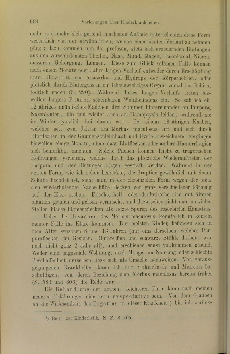 mehr und mehr sich geltend machende Anämie unterscheiden diese Form wesentlich von der gewöhnlichen, welche einen acuten Verlauf zu nehmen l1 Hegt; dazu kommen nun die profusen, stets sich erneuernden Blutungen aus den verschiedensten Theilen, Nase, Mund, Magen, Darmkanal, Nieren, äusserem Gehörgang, Lungen. Diese zum Glück seltenen Fälle können nach einem Monate oder Jahre langen Verlauf entweder durch Erschöpfung unter Hinzutritt von Anasarka und Hydrops der Körperhöhlen, oder plötzlich durch Bluterguss in ein lebenswichtiges Organ, zumal ins Gehirn, tödtlich enden (S. 220). Während dieses langen Verlaufs treten bis- weilen längere Paüsen scheinbaren Wohlbefindens ein. So sah ich ein 12jähriges anämisches Mädchen drei Sommer hintereinander an Purpura, Nasenbluten, hin und wieder auch an Hämoptysis leiden, während sie im Winter gänzlich frei davon war. Bei einem 13jährigen Knaben, welcher seit zwei Jahren am Morbus maculosus litt und sich durch Blutflecken in der Gaumenschleimhaut und Uvula auszeichnete, vergingen bisweilen einige Monate, ohne dass Blutflecken oder andere Hämorrhagien sich bemerkbar machten. Solche Pausen können leicht zu trügerischen Hoffnungen verleiten, welche durch das plötzliche Wiederauftreten der Purpura und der Blutungen Lügen gestraft werden. Während in der acuten Form, wie ich schon bemerkte, die Eruption gewöhnlich mit einem Schube beendet ist, sieht man in der chronischen Form wegen der stets sich wiederholenden Nachschübe Flecken von ganz verschiedener Färbung auf der Haut stehen. Frische, hell- oder dunkelrothe sind mit älteren bläulich grünen und gelben vermischt, und dazwischen sieht man an vielen Stellen blasse Pigmentflecken als letzte Spuren des resorbirten Hämatins. Ueber die Ursachen des Morbus maculosus konnte ich in keinem meiner Fälle ins Klare kommen. Die meisten Kinder befanden sich in dem Alter zwischen 8 und 13 Jahren (nur eins derselben, welches Pur- puraflecken im Gesicht, Blutbrechen und schwarze Stühle darbot, war noch nicht ganz 2 Jahr alt), und erschienen sonst vollkommen gesund. Weder eine ungesunde Wohnung, noch Mangel an Nahrung oder schlechte Beschaffenheit derselben liess sich als Ursache nachweisen. Von voraus- gegangenen Krankheiten kann ich nur Scharlach und Masern be- schuldigen, von deren Beziehung zum Morbus maculosus bereits früher (S. 583 und 606) die Rede war. Die Behandlung der acuten, leichteren Form kann nach meinen neueren Erfahrungen eine rein cxspectativc sein. Von dem Glauben an die Wirksamkeit des Ergotins in dieser Krankheit') bin ich zurück- ') Beitr. zur Kinderlieilk. N. F. S. 405.