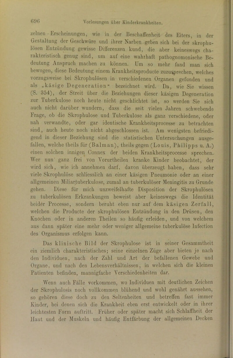 (>96 zelnen Erscheinungen, wie in der Beschaffenheit des Eiters, in der Gestaltung der Geschwüre und ihrer Narben geben sich bei der skrophu- lösen Entzündung gewisse Differenzen kund, die aber keineswegs cha- 1 akteristisch genug sind, um auf eine wahrhaft pathognomonische Be- deutung Anspruch machen zu können. Um so mehr fand man sich bewogen, diese Bedeutung einem Krankheitsproducte zuzusprechen, welches vorzugsweise bei Skrophulöscn in verschiedenen Organen gefunden und als „käsige Degeneration“ bezeichnet wird. Da, wie Sie wissen (S. 354), der Streit über die Beziehungen dieser käsigen Degeneration zur Tuberkulose noch heute nicht geschlichtet ist, so werden Sie sich auch nicht darüber wundern, dass die seit vielen Jahren schwebende Frage, ob die Skrophulose und Tuberkulose als ganz verschiedene, oder nah verwandte, oder gar identische Krankheitsproces.se zu betrachten sind, auch heute noch nicht abgeschlossen ist. Am wenigsten befriedi- gend in dieser Beziehung sind die statistischen Untersuchungen ausge- fallen, welche theils für(Balman), theils gegen (Louis, Philipps u. A.) einen solchen innigen Connex der beiden Krankheitsprocesse sprechen. Wer nun' ganz frei von Vorurtheilen kranke Kinder beobachtet, der wird sich, wie ich annehmen darf, davon überzeugt haben, dass sehr viele Skrophulose schliesslich an einer käsigen Pneumonie oder an einer allgemeinen Miliartuberkulose, zumal an tuberkulöser Meningitis zu Grunde gehen. Diese für mich unzweifelhafte Disposition der Skrophulösen zu tuberkulösen Erkrankungen beweist aber keineswegs die Identität beider Processe, sondern beruht eben nur auf dem käsigen Zerfall, welchen die Producte der skrophulösen Entzündung in den Drüsen, den Knochen oder in anderen Theilen so häufig erleiden, und von welchem aus dann später eine mehr oder weniger allgemeine tuberkulöse Infection des Organismus erfolgen kann. Das klinische Bild der Skrophulose ist in seiner Gesammthcit ein ziemlich charakteristisches; seine einzelnen Züge aber bieten je nach den Individuen, nach der Zahl und Art der befallenen Gewebe und Organe, und nach den Lebensverhältnissen, in welchen sich die kleinen Patienten befinden, mannigfache Verschiedenheiten dar. Wenn auch Fälle Vorkommen, wo Individuen mit deutlichen Zeichen der Skrophulosis noch vollkommen blühend und wohl genährt aussehen, so gehören diese doch zu den Seltenheiten und betreffen fast immer Kinder, bei denen sich die Krankheit eben erst entwickelt oder in ihrer leichtesten Form auftritt. Früher oder später macht sich Schlaffheit der Haut und der Muskeln und häufig Entfärbung der allgemeinen Decken