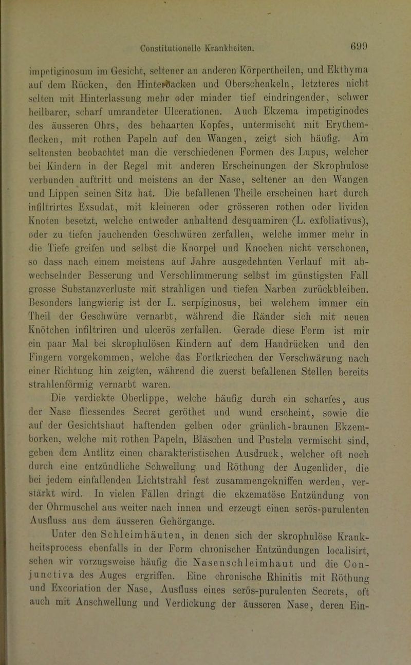 impetiginosum im Gesicht, seltener an anderen Körpertheilcn, und Ekthyma auf dem Rücken, den Hinterbacken und Oberschenkeln, letzteres nicht selten mit Hinterlassung mehr oder minder tief eindringender, schwer heilbarer, scharf umrandeter Ulcerationen. Auch Ekzema impetiginodes des äusseren Ohrs, des behaarten Kopfes, untermischt mit Erythem- llecken, mit rothen Papeln auf den Wangen, zeigt sich häufig. Am seltensten beobachtet man die verschiedenen Formen des Lupus, welcher bei Kindern in der Regel mit anderen Erscheinungen der Skrophulose verbunden auftritt und meistens an der Nase, seltener an den Wangen und Lippen seinen Sitz hat. Die befallenen Theile erscheinen hart durch infiltrirtes Exsudat, mit kleineren oder grösseren rothen oder lividen Knoten besetzt, welche entweder anhaltend desquamiren (L. exfoliativus), oder zu tiefen jauchenden Geschwüren zerfallen, welche immer mehr in die Tiefe greifen und selbst die Knorpel und Knochen nicht verschonen, so dass nach einem meistens auf Jahre ausgedehnten Verlauf mit ab- wechselnder Besserung und Verschlimmerung selbst im günstigsten Fall grosse Substanzverluste mit strahligen und tiefen Narben Zurückbleiben. Besonders langwierig ist der L. serpiginosus, hei welchem immer ein Theil der Geschwüre vernarbt, während die Ränder sich mit neuen Knötchen infiltriren und ulcerös zerfallen. Gerade diese Form ist mir ein paar Mal bei skrophulösen Kindern auf dem Handrücken und den Fingern vorgekommen, welche das Fortkriechen der Verschwärung nach einer Richtung hin zeigten, während die zuerst befallenen Stellen bereits strahlenförmig vernarbt waren. Die verdickte Oberlippe, welche häufig durch ein scharfes, aus der Nase fliessendes Secret geröthet und wund erscheint, sowie die auf der Gesichtshaut haftenden gelben oder grünlich-braunen Ekzem- borken, welche mit rothen Papeln, Bläschen und Pusteln vermischt sind, geben dem Antlitz einen charakteristischen Ausdruck, welcher oft noch durch eine entzündliche Schwellung und Röthung der Augenlider, die bei jedem einfallenden Lichtstrahl fest zusammengekniffen werden, ver- stärkt wird. In vielen Fällen dringt die ekzematöse Entzündung von der Ohrmuschel aus weiter nach innen und erzeugt einen serös-purulenten Ausfluss aus dem äusseren Gehörgange. Unter den Schleimhäuten, in denen sich der skrophulose Krank- heitsprocess ebenfalls in der Form chronischer Entzündungen localisirt, sehen wir vorzugsweise häufig die Nasenschleimhaut und die Con- junctiva des Auges ergriffen. Eine chronische Rhinitis mit Röthung und Excoriation der Nase, Ausfluss eines serös-purulenten Secrets, oft auch mit Anschwellung und Verdickung der äusseren Nase, deren Ein-