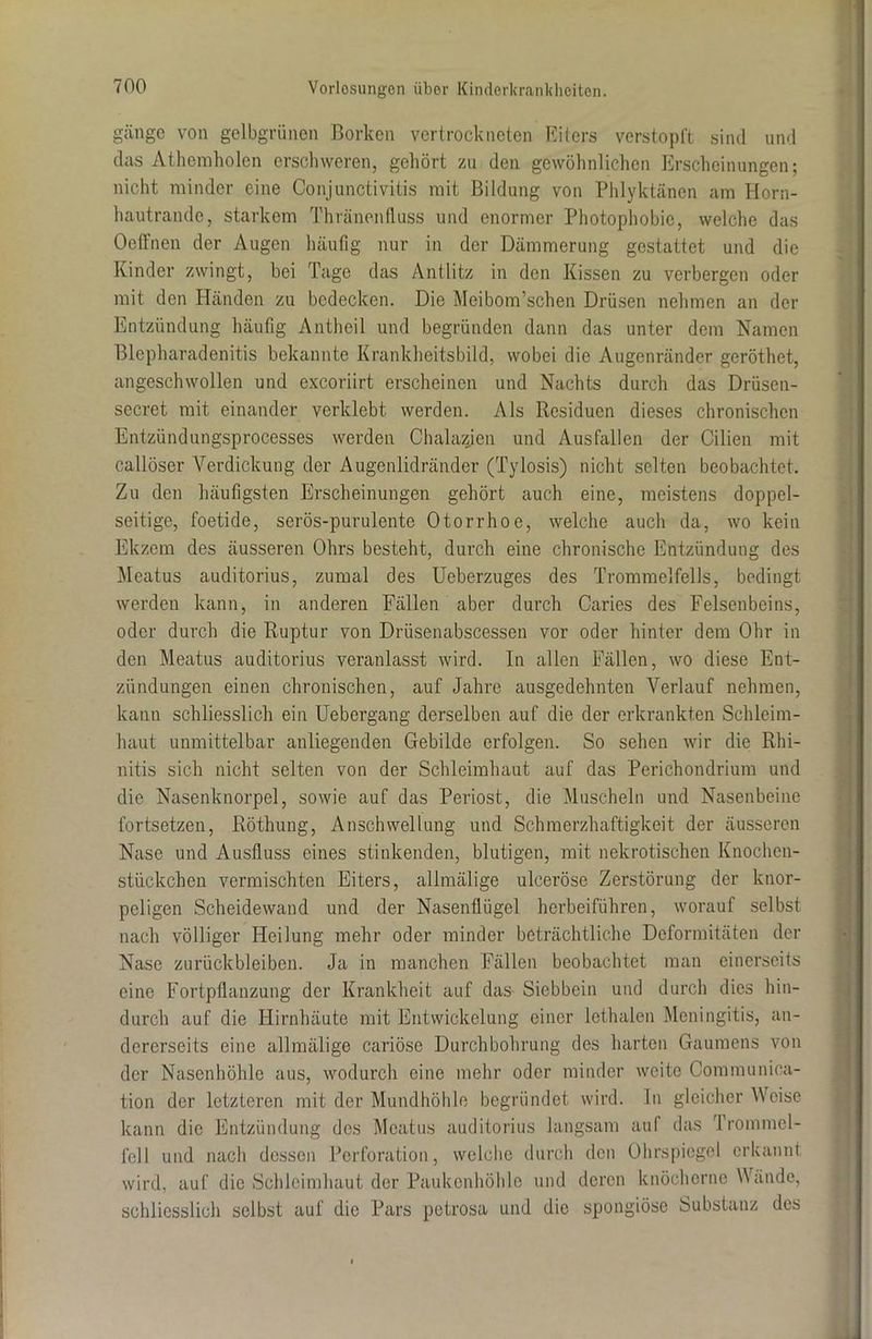 gänge von gelbgrünen Borken vertrockneten Eiters verstopft sind und das Atheraholen erschweren, gehört zu den gewöhnlichen Erscheinungen; nicht minder eine Conjunctivitis mit Bildung von Phlyktänen am Horn- hautrande, starkem Thränentluss und enormer Photophobic, welche das Oelfnen der Augen häufig nur in der Dämmerung gestattet und die Kinder zwingt, bei Tage das Antlitz in den Kissen zu verbergen oder mit den Händen zu bedecken. Die Meibom’schen Drüsen nehmen an der Entzündung häufig Anthcil und begründen dann das unter dem Namen Blepluiradenitis bekannte Krankheitsbild, wobei die Augenränder geröthet, angeschwollen und exeoriirt erscheinen und Nachts durch das Drüsen- secret mit einander verklebt werden. Als Residuen dieses chronischen Entzündungsprocesses werden Chalazjen und Ausfallen der Cilien mit callöser Verdickung der Augenlidränder (Tylosis) nicht selten beobachtet. Zu den häufigsten Erscheinungen gehört auch eine, meistens doppel- seitige, foetide, serös-purulente Otorrhoe, welche auch da, wo kein Ekzem des äusseren Ohrs besteht, durch eine chronische Entzündung des Meatus auditorius, zumal des Ueberzuges des Trommelfells, bedingt werden kann, in anderen Fällen aber durch Caries des Felsenbeins, oder durch die Ruptur von Driisenabscessen vor oder hinter dem Ohr in den Meatus auditorius veranlasst wird. In allen Fällen, wo diese Ent- zündungen einen chronischen, auf Jahre ausgedehnten Verlauf nehmen, kann schliesslich ein Uebergang derselben auf die der erkrankten Schleim- haut unmittelbar anliegenden Gebilde erfolgen. So sehen wir die Rhi- nitis sich nicht selten von der Schleimhaut auf das Perichondrium und die Nasenknorpel, sowie auf das Periost, die Muscheln und Nasenbeine fortsetzen, Röthung, Anschwellung und Schmerzhaftigkeit der äusseren Nase und Ausfluss eines stinkenden, blutigen, mit nekrotischen Knochen- stückchen vermischten Eiters, allmälige ulceröse Zerstörung der knor- peligen Scheidewand und der Nasenflügel herbeiführen, worauf selbst nach völliger Heilung mehr oder minder beträchtliche Deformitäten der Nase Zurückbleiben. Ja in manchen Fällen beobachtet man einerseits eine Fortpflanzung der Krankheit auf das Siebbein und durch dies hin- durch auf die Hirnhäute mit Entwickelung einer lethalen Meningitis, an- dererseits eine allmälige cariöse Durchbohrung des harten Gaumens von der Nasenhöhle aus, wodurch eine mehr oder minder weite Communica- tion der letzteren mit der Mundhöhle begründet wird. In gleicher Weise kann die Entzündung des Meatus auditorius langsam auf das Trommel- fell und nach dessen Perforation, welche durch den Ohrspiegel erkannt wird, auf die Schleimhaut der Paukenhöhle und deren knöcherne Wände, schliesslich selbst auf die Pars petrosa und die spongiöse Substanz des