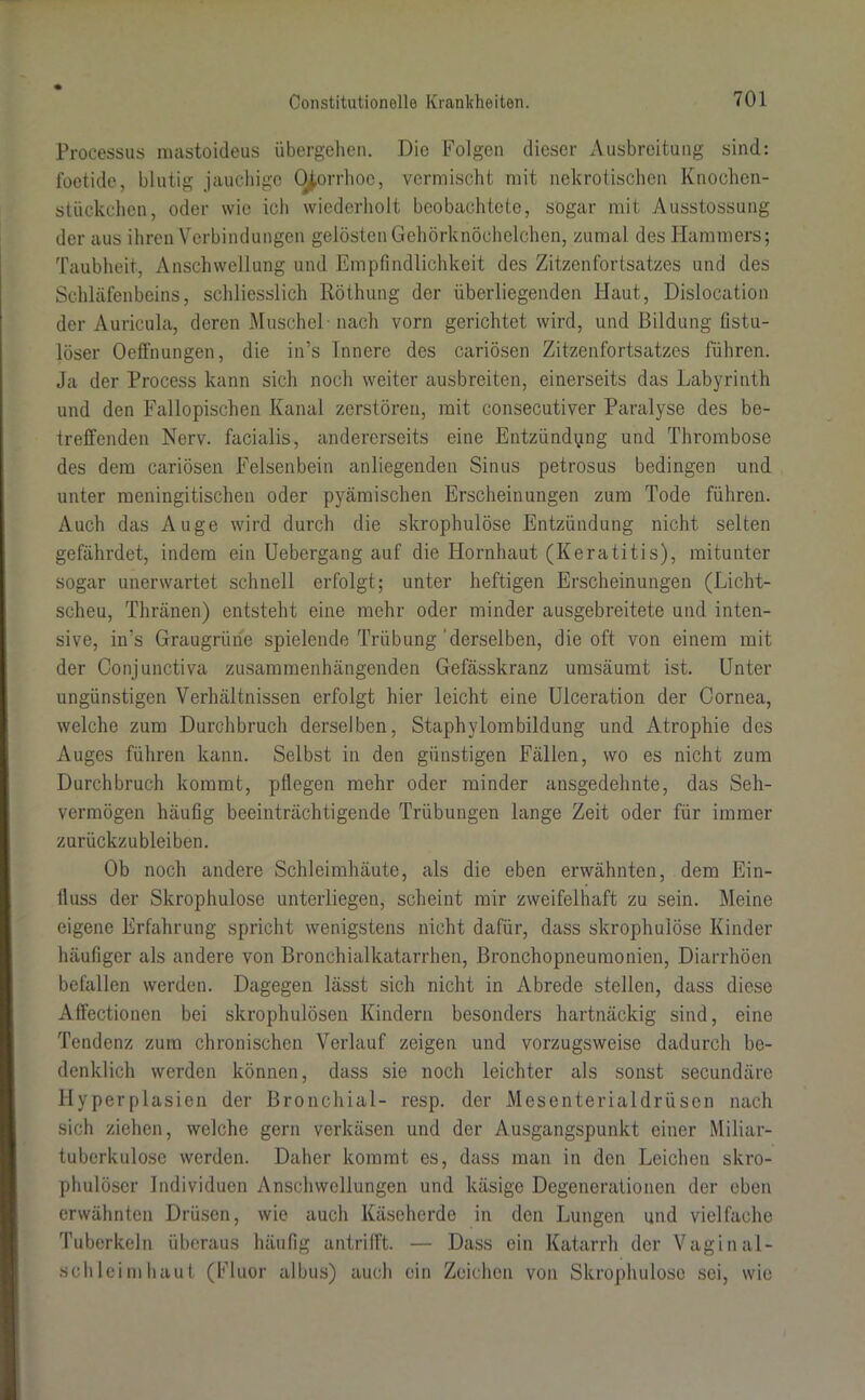 Processus mastoideus übergehen. Die Folgen dieser Ausbreitung sind: foetide, blutig jauchige O^orrhoc, vermischt mit nekrotischen Knochen- stückchen, oder wie ich wiederholt beobachtete, sogar mit Ausstossung der aus ihren Verbindungen gelösten Gehörknöchelchen, zumal des Hammers; Taubheit, Anschwellung und Empfindlichkeit des Zitzen förtsatzes und des Schläfenbeins, schliesslich Itöthung der überliegenden Haut, Dislocation der Auricula, deren Muschel-nach vorn gerichtet wird, und Bildung fistu- löser Oeffnungen, die in’s Innere des cariösen Zitzenfortsatzes führen. Ja der Process kann sich noch weiter ausbreiten, einerseits das Labyrinth und den Fallopischen Kanal zerstören, mit consecutiver Paralyse des be- treffenden Nerv, facialis, andererseits eine Entzündung und Thrombose des dem cariösen Felsenbein anliegenden Sinus petrosus bedingen und unter meningitischen oder pyämischen Erscheinungen zum Tode führen. Auch das Auge wird durch die skrophulöse Entzündung nicht selten gefährdet, indem ein Uebergang auf die Hornhaut (Keratitis), mitunter sogar unerwartet schnell erfolgt; unter heftigen Erscheinungen (Licht- scheu, Thränen) entsteht eine mehr oder minder ausgebreitete und inten- sive, in’s Graugrüne spielende Trübung'derselben, die oft von einem mit der Conjunctiva zusammenhängenden Gefässkranz umsäumt ist. Unter ungünstigen Verhältnissen erfolgt hier leicht eine Ulceration der Cornea, welche zum Durchbruch derselben, Staphylombildung und Atrophie des Auges führen kann. Selbst in den günstigen Fällen, wo es nicht zum Durchbruch kommt, pflegen mehr oder minder ansgedehnte, das Seh- vermögen häufig beeinträchtigende Trübungen lange Zeit oder für immer zurückzubleiben. Ob noch andere Schleimhäute, als die eben erwähnten, dem Ein- fluss der Skrophulose unterliegen, scheint mir zweifelhaft zu sein. Meine eigene Erfahrung spricht wenigstens nicht dafür, dass skrophulöse Kinder häufiger als andere von Bronchialkatarrhen, Bronchopneumonien, Diarrhöen befallen werden. Dagegen lässt sich nicht in Abrede stellen, dass diese Affectionen bei skrophulösen Kindern besonders hartnäckig sind, eine Tendenz zum chronischen Verlauf zeigen und vorzugsweise dadurch be- denklich werden können, dass sie noch leichter als sonst secundäre Hyperplasien der Bronchial- resp. der Mesenterialdrüsen nach sich ziehen, welche gern verkäsen und der Ausgangspunkt einer Miliar- tuberkulose werden. Daher kommt es, dass man in den Leichen skro- phulöser Individuen Anschwellungen und käsige Degenerationen der eben erwähnten Drüsen, wie auch Käseherde in den Lungen und vielfache Tuberkeln überaus häufig antrifft. — Dass ein Katarrh der Vaginal- schleimhaut (Fluor albus) auch ein Zeichen von Skrophulose sei, wie