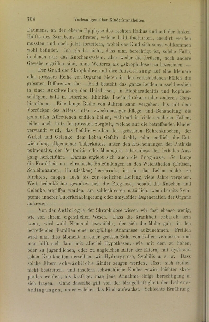 Daumens, an der oberen Epiphyse des rechten Radius und auf der linken Hälfte des Stirnbeins auftreten, welche bald flactuirten, incidirt werden mussten und noch jetzt forteitern, wobei das Kind sich sonst vollkommen wohl befindet. Ich glaube nicht, dass man berechtigt ist, solche Fälle, in denen nur das Knochensystem, aber weder die Drüsen, noch andere Gewebe ergriffen sind, ohne Weiteres als „skrophulose“ zu bezeichnen. — Der Grad der Skrophulose und ihre Ausdehnung auf eine kleinere oder grössere Reihe von Organen bieten in den verschiedenen Fällen die grössten Differenzen dar. Bald besteht das ganze Leiden ausschliesslich in einer Anschwellung der Halsdrüsen, in Blepharadenitis und Kopfaus- schlägen, bald in Otorrhoe, Rhinitis, Paedarthrokace oder anderen Com- binationen. Eine lange Reihe von Jahren kann vergehen, bis mit dem Vorrücken des Alters unter zweckmässiger Pflege und Behandlung die genannten Affectionen endlich heilen, während in vielen anderen Fällen, leider auch trotz der grössten Sorgfalt, welche auf die betreffenden Kinder verwandt wird, das Befallenwerden der grösseren Röhrenknochen, der Wirbel und Gelenke dem Leben Gefahr droht, oder endlich die Ent- wickelung allgemeiner Tuberkulose unter den Erscheinungen der Phthisis pulmonalis, der Peritonitis oder Meningitis tuberculosa den lethalen Aus- gang herbeiführt. Daraus ergiebt sich auch die Prognose. So lange die Krankheit nur chronische Entzündungen in den Weichtheilen (Drüsen, Schleimhäuten, Hautdecken) hervorruft, ist für das Leben nichts zu fürchten, mögen auch bis zur endlichen Heilung viele Jahre vergehen. Weit bedenklicher gestaltet sich die Prognose, sobald die Knochen und Gelenke ergriffen werden, am schlechtesten natürlich, wenn bereits Sym- ptome innerer Tuberkelablagerung oder amyloider Degeneration der Organe auftreten. — Von der Aetiologie der Skrophulose wissen wir fast ebenso wenig, wie von ihrem eigentlichen Wesen. Dass die Krankheit erblich sein kann, wird wohl Niemand bezweifeln, der sich die Mühe gab, in den betreffenden Familien eine sorgfältige Anamnese aufzunehmen. Freilich wird man dies Moment in einer grossen Zahl von Fällen vermissen, und man hilft sich dann mit allerlei Hypothesen, wie mit dem zu hohen, oder zu jugendlichen, oder zu ungleichen Alter der Eltern, mit dyskrasi- schen Krankheiten derselben, wie Hydrargyrose, Syphilis u. s. w. Dass solche Eltern schwächliche Kinder zeugen werden, lässt sich freilich nicht bestreiten, und insofern schwächliche Kinder gewiss leichter skro- phulös werden, als kräftige, mag jene Annahme einige Berechtigung in sich tragen. Ganz dasselbe gilt von der Mangelhaftigkeit der Lebens- bedingungen, unter welchen das Kind aufwäßhst. Schlechte Ernährung,