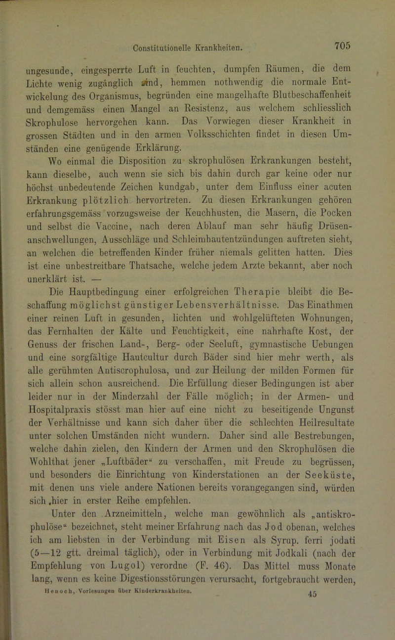ungesunde, eingesperrte Luft in feuchten, dumpfen Räumen, die dem Lichte wenig zugänglich *nd, hemmen notliwendig die normale Ent- wickelung des Organismus, begründen eine mangelhafte ßlutbeschaffenheit und demgemäss einen Mangel an Resistenz, aus welchem schliesslich Skrophulose hervorgehen kann. Das Vorwiegen dieser Krankheit in grossen Städten und in den armen Volksschichten findet in diesen Um- ständen eine genügende Erklärung. Wo einmal die Disposition zu skrophulösen Erkrankungen besteht, kann dieselbe, auch wenn sie sich bis dahin durch gar keine oder nur höchst unbedeutende Zeichen kundgab, unter dem Einfluss einer acuten Erkrankung plötzlich hervortreten. Zu diesen Erkrankungen gehören erfahrungsgemäss vorzugsweise der Keuchhusten, die Masern, die Pocken und selbst die Vaccine, nach deren Ablauf man sehr häufig Drüsen- anschwellungen, Ausschläge und Schleimhautentzündungen auftreten sieht, an welchen die betreffenden Kinder früher niemals gelitten hatten. Dies ist eine unbestreitbare Thatsache, welche jedem Arzte bekannt, aber noch unerklärt ist. — Die Hauptbedingung einer erfolgreichen Therapie bleibt die Be- schaffung möglichst günstiger Lebensverhältnisse. Das Einathmen einer reinen Luft in gesunden, lichten und wohlgelüfteten Wohnungen, das Fernhalten der Kälte und Feuchtigkeit, eine nahrhafte Kost, der Genuss der frischen Land-, Berg- oder Seeluft, gymnastische Uebungen und eine sorgfältige Hautcultur durch Bäder sind hier mehr werth, als alle gerühmten Antiscrophulosa, und zur Heilung der milden Formen für sich allein schon ausreichend. Die Erfüllung dieser Bedingungen ist aber leider nur in der Minderzahl der Fälle möglich; in der Armen- und Hospitalpraxis stösst man hier auf eine nicht zu beseitigende Ungunst der Verhältnisse und kann sich daher über die schlechten Heilresultate unter solchen Umständen nicht wundern. Daher sind alle Bestrebungen, welche dahin zielen, den Kindern der Armen und den Skrophulösen die Wohlthat jener „Luftbäder“ zu verschaffen, mit Freude zu begrüssen, und besonders die Einrichtung von Kinderstationen an der Seeküste, mit denen uns viele andere Nationen bereits vorangegangen sind, würden sich «hier in erster Reihe empfehlen. Unter den Arzneimitteln, welche man gewöhnlich als „antiskro- phulöse“ bezeichnet, steht meiner Erfahrung nach das Jod obenan, welches ich am liebsten in der Verbindung mit Eisen als Syrup. fern jodati (5—12 gtt. dreimal täglich), oder in Verbindung mit Jodkali (nach der Empfehlung von Lugol) verordne (F. 46). Das Mittel muss Monate lang, wenn es keine Digestionsstörungen verursacht, fortgebraucht werden, He noch, Vorlesungen über Kinderkrankheiten. i.