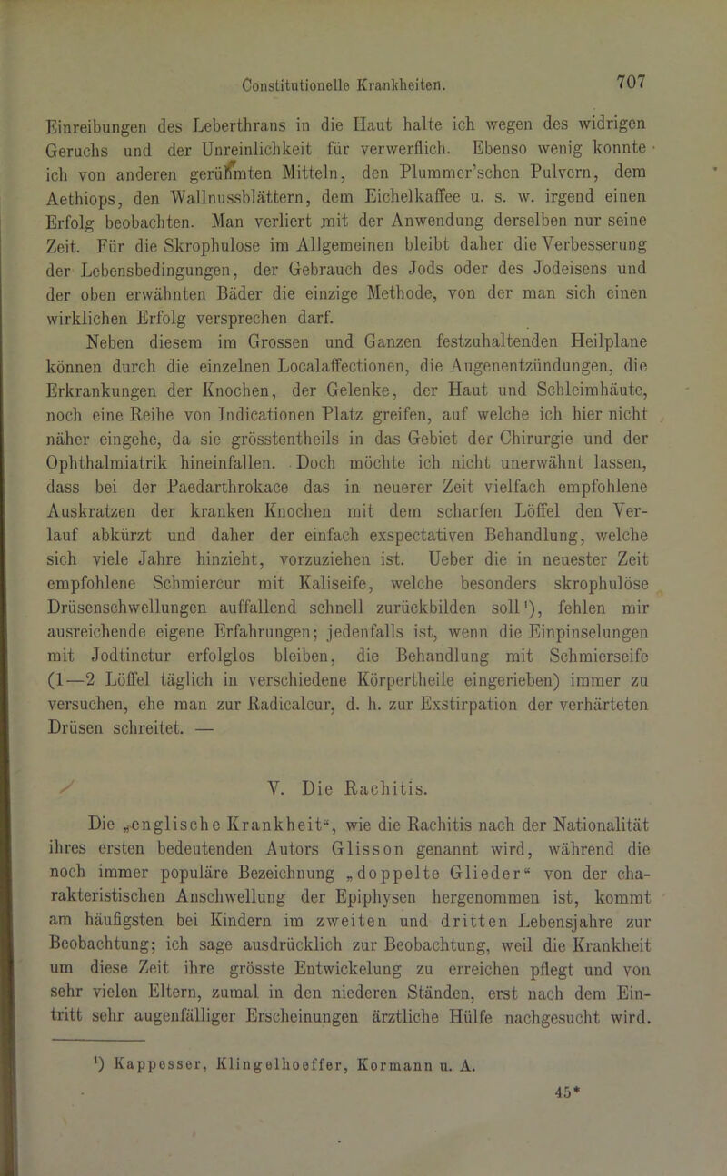 Einreibungen des Leberthrans in die Haut halte ich wegen des widrigen Geruchs und der Unreinlichkeit für verwerflich. Ebenso wenig konnte • ich von anderen gerühmten Mitteln, den Plummer’schen Pulvern, dem Aethiops, den Wall nussblättern, dem Eichelkaffee u. s. w. irgend einen Erfolg beobachten. Man verliert mit der Anwendung derselben nur seine Zeit. Für die Skrophulose im Allgemeinen bleibt daher die Verbesserung der Lebensbedingungen, der Gebrauch des Jods oder des Jodeisens und der oben erwähnten Bäder die einzige Methode, von der man sich einen wirklichen Erfolg versprechen darf. Neben diesem im Grossen und Ganzen festzuhaltenden Heilplane können durch die einzelnen Localaffectionen, die Augenentzündungen, die Erkrankungen der Knochen, der Gelenke, der Haut und Schleimhäute, noch eine Reihe von Indicationen Platz greifen, auf welche ich hier nicht näher eingehe, da sie grösstentheils in das Gebiet der Chirurgie und der Ophthalmiatrik hineinfallen. Doch möchte ich nicht unerwähnt lassen, dass bei der Paedarthrokace das in neuerer Zeit vielfach empfohlene Auskratzen der kranken Knochen mit dem scharfen Jjöffel den Ver- lauf abkürzt und daher der einfach exspectativen Behandlung, welche sich viele Jahre hinzieht, vorzuziehen ist. Ueber die in neuester Zeit empfohlene Schmiercur mit Kaliseife, welche besonders skrophulose Drüsenschwellungen auffallend schnell zurückbilden soll1), fehlen mir ausreichende eigene Erfahrungen; jedenfalls ist, wenn die Einpinselungen mit Jodtinctur erfolglos bleiben, die Behandlung mit Schmierseife (1—2 Löffel täglich in verschiedene Körpertheile eingerieben) immer zu versuchen, ehe man zur Radicalcur, d. h. zur Exstirpation der verhärteten Drüsen schreitet. — V. Die Rachitis. Die „-englische Krankheit“, wie die Rachitis nach der Nationalität ihres ersten bedeutenden Autors Glisson genannt wird, während die noch immer populäre Bezeichnung „doppelte Glieder“ von der cha- rakteristischen Anschwellung der Epiphysen hergenommen ist, kommt am häufigsten bei Kindern im zweiten und dritten Lebensjahre zur Beobachtung; ich sage ausdrücklich zur Beobachtung, weil die Krankheit um diese Zeit ihre grösste Entwickelung zu erreichen pflegt und von sehr vielen Eltern, zumal in den niederen Ständen, erst nach dem Ein- tritt sehr augenfälliger Erscheinungen ärztliche Hülfe nachgesucht wird. *) Kappesser, Klingelhoeffer, Kormann u. A. 45*