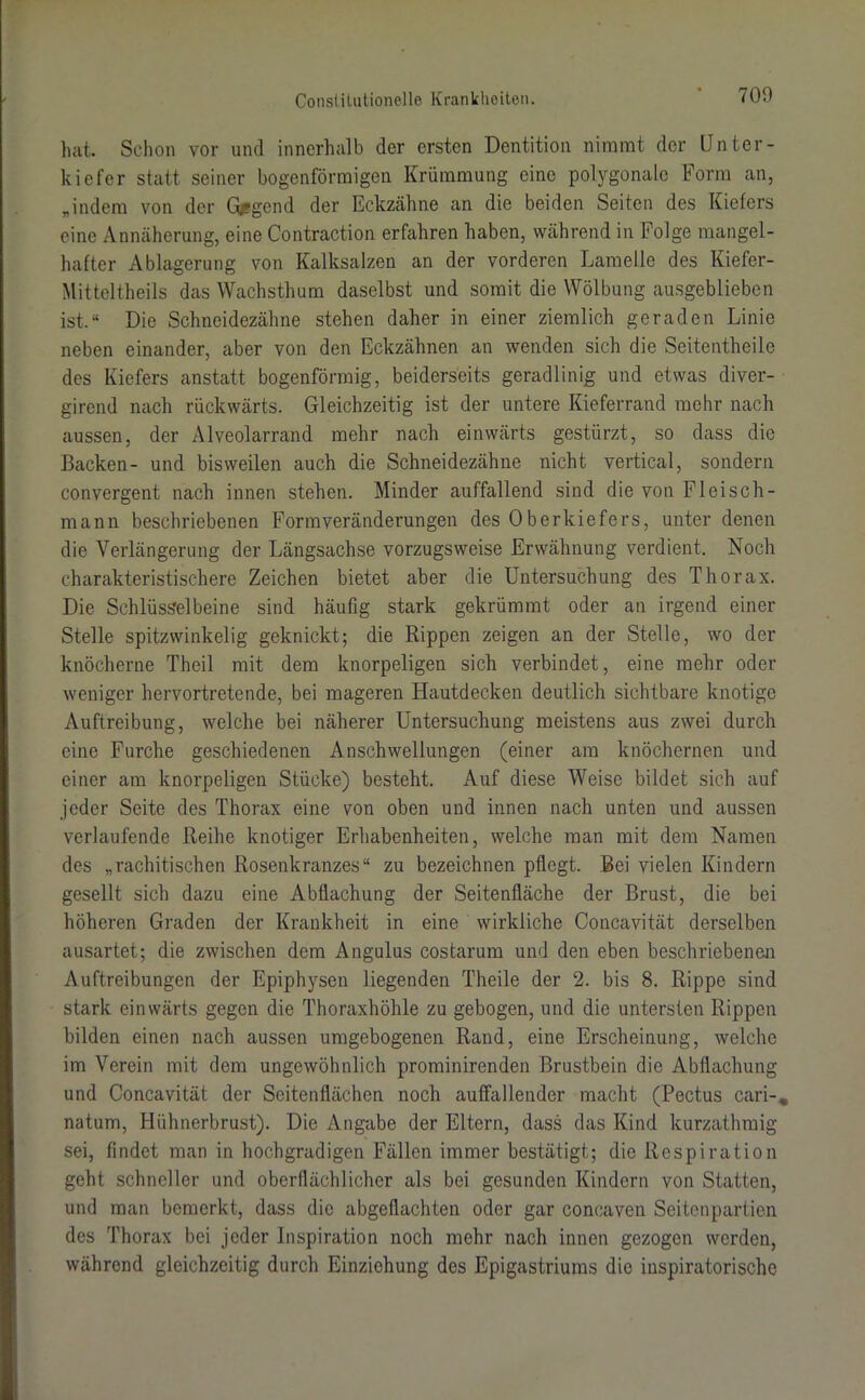 hat. Schon vor und innerhalb der ersten Dentition nimmt der Unter- kiefer statt seiner bogenförmigen Krümmung eine polygonale Form an, „indem von der G&gcnd der Eckzähne an die beiden Seiten des Kiefers eine Annäherung, eine Contraction erfahren haben, während in Folge mangel- hafter Ablagerung von Kalksalzen an der vorderen Lamelle des Kiefer- Mitteltheils das Wachsthum daselbst und somit die Wölbung ausgeblieben ist.“ Die Schneidezähne stehen daher in einer ziemlich geraden Linie neben einander, aber von den Eckzähnen an wenden sich die Seitentheile des Kiefers anstatt bogenförmig, beiderseits geradlinig und etwas diver- girend nach rückwärts. Gleichzeitig ist der untere Kieferrand mehr nach aussen, der Alveolarrand mehr nach einwärts gestürzt, so dass die Backen- und bisweilen auch die Schneidezähne nicht vertical, sondern convergent nach innen stehen. Minder auffallend sind die von Fleisch- mann beschriebenen Formveränderungen des Oberkiefers, unter denen die Verlängerung der Längsachse vorzugsweise Erwähnung verdient. Noch charakteristischere Zeichen bietet aber die Untersuchung des Thorax. Die Schlüsselbeine sind häufig stark gekrümmt oder an irgend einer Stelle spitzwinkelig geknickt; die Rippen zeigen an der Stelle, wo der knöcherne Theil mit dem knorpeligen sich verbindet, eine mehr oder weniger hervortretende, bei mageren Hautdecken deutlich sichtbare knotige Auftreibung, welche bei näherer Untersuchung meistens aus zwei durch eine Furche geschiedenen Anschwellungen (einer am knöchernen und einer am knorpeligen Stücke) besteht. Auf diese Weise bildet sich auf jeder Seite des Thorax eine von oben und innen nach unten und aussen verlaufende Reihe knotiger Erhabenheiten, welche man mit dem Namen des „rachitischen Rosenkranzes“ zu bezeichnen pflegt. Bei vielen Kindern gesellt sich dazu eine Abflachung der Seitenfläche der Brust, die bei höheren Graden der Krankheit in eine wirkliche Concavität derselben ausartet; die zwischen dem Angulus costarum und den eben beschriebenen Auftreibungen der Epiphysen liegenden Theile der 2. bis 8. Rippe sind stark einwärts gegen die Thoraxhöhle zu gebogen, und die untersten Rippen bilden einen nach aussen umgebogenen Rand, eine Erscheinung, welche im Verein mit dem ungewöhnlich prominirenden Brustbein die Abflachung und Concavität der Seitenflächen noch auffallender macht (Pectus cari-* natum, Hühnerbrust). Die Angabe der Eltern, dass das Kind kurzathmig sei, findet man in hochgradigen Fällen immer bestätigt; die Respiration geht schneller und oberflächlicher als bei gesunden Kindern von Statten, und man bemerkt, dass die abgeflachten oder gar coneaven Seitenpartien des Thorax bei jeder Inspiration noch mehr nach innen gezogen werden, während gleichzeitig durch Einziehung des Epigastriums die inspiratorische