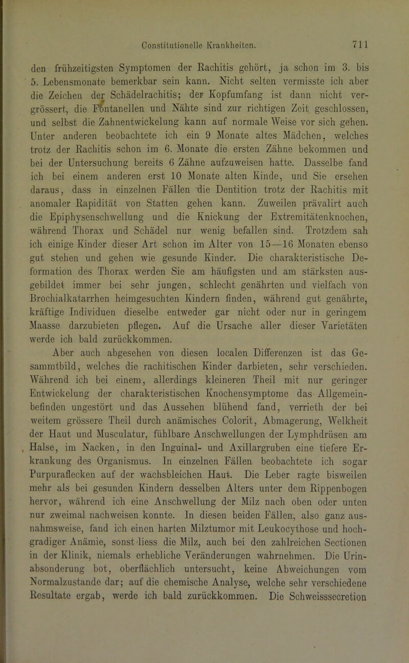 den frühzeitigsten Symptomen der Rachitis gehört, ja schon im 3. bis 5. Lebensmonate bemerkbar sein kann. Nicht selten vermisste ich aber die Zeichen der Schädelrachitis; der Kopfumfang ist dann nicht ver- grössert, die Fontanellen und Nähte sind zur richtigen Zeit geschlossen, und selbst die Zahnentvvickelung kann auf normale Weise vor sich gehen. Unter anderen beobachtete ich ein 9 Monate altes Mädchen, welches trotz der Rachitis schon im 6. Monate die ersten Zähne bekommen und bei der Untersuchung bereits 6 Zähne aufzuweisen hatte. Dasselbe fand ich bei einem anderen erst 10 Monate alten Kinde, und Sie ersehen daraus, dass in einzelnen Fällen die Dentition trotz der Rachitis mit anomaler Rapidität von Statten gehen kann. Zuweilen prävalirt auch die Epiphysenschwellung und die Knickung der Extremitätenknochen, während Thorax und Schädel nur wenig befallen sind. Trotzdem sah ich einige Kinder dieser Art schon im Alter von 15—16 Monaten ebenso gut stehen und gehen wie gesunde Kinder. Die charakteristische De- formation des Thorax werden Sie am häufigsten und am stärksten aus- gebildet immer bei sehr jungen, schlecht genährten und vielfach von Brochialkatarrhen heimgesuchten Kindern finden, während gut genährte, kräftige Individuen dieselbe entweder gar nicht oder nur in geringem Maasse darzubieten pflegen. Auf die Ursache aller dieser Varietäten werde ich bald zurückkommen. Aber auch abgesehen von diesen localen Differenzen ist das Ge- sammtbild, welches die rachitischen Kinder darbieten, sehr verschieden. Während ich bei einem, allerdings kleineren Theil mit nur geringer Entwickelung der charakteristischen Knochensymptome das Allgemein- befinden ungestört und das Aussehen blühend fand, verrieth der bei weitem grössere Theil durch anämisches Colorit, Abmagerung, Welkheit der Haut und Musculatur, fühlbare Anschwellungen der Lymphdrüsen am , Halse, im Nacken, in den Inguinal- und Axillargruben eine tiefere Er- krankung des Organismus. In einzelnen Fällen beobachtete ich sogar Purpuraflecken auf der wachsbleichen Haut. Die Leber ragte bisweilen mehr als bei gesunden Kindern desselben Alters unter dem Rippenbogen hervor, während ich eine Anschwellung der Milz nach oben oder unten nur zweimal nach weisen konnte. In diesen beiden Fällen, also ganz aus- nahmsweise, fand ich einen harten Milztumor mit Leukocythose und hoch- gradiger Anämie, sonst liess die Milz, auch bei den zahlreichen Sectionen in der Klinik, niemals erhebliche Veränderungen wahrnehmen. Die Urin- absonderung bot, oberflächlich untersucht, keine Abweichungen vom Normalzustände dar; auf die chemische Analyse, welche sehr verschiedene Resultate ergab, werde ich bald zurückkomraon. Die Schweisssecretion