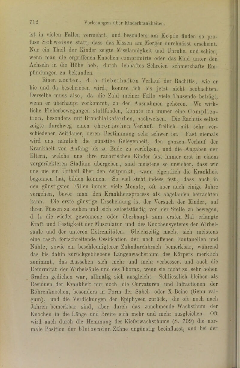 ist in vielen Fällen vermehrt, und besonders am Kopfe finden so pro- fuse Schweisse statt, dass das Kissen am Morgen durchnässt erscheint. Nur ein Theil der Kinder zeigte Misslaunigkeit und Unruhe, und schien, wenn man die ergriffenen Knochen comprimirte oder das Kind unter den Achseln in die Höhe hob, durch lebhaftes Schreien schmerzhafte Em- pfindungen zu bekunden. Einen acuten, d. h. fieberhaften Verlauf der Rachitis, wie er hie und da beschrieben wird, konnte ich bis jetzt nicht beobachten. Derselbe muss also, da die Zahl meiner Fälle viele Tausende beträgt, wenn er überhaupt vorkommt, zu den Ausnahmen gehören. Wo wirk- liche Fieberbewegungen stattfanden, konnte ich immer eine Complica- tion, besonders mit Bronchialkatarrhen, nachweisen. Die Rachitis selbst zeigte durchweg einen chronischen Verlauf, freilich mit sehr ver- schiedener Zeitdauer, deren Bestimmung sehr schwer ist. Fast niemals wird uns nämlich die günstige Gelegenheit, den ganzen Verlauf der Krankheit von Anfang bis zu Ende zu verfolgen, und die Angaben der Eltern, welche uns ihre rachitischen Kinder fast immer erst in einem vorgerückteren Stadium übergeben, sind meistens so unsicher, dass wir uns nie ein Urtheil über den Zeitpunkt, wann eigentlich die Krankheit begonnen hat, bilden können. So viel steht indess fest, dass auch in den günstigsten Fällen immer viele Monate, oft aber auch einige Jahre vergehen, bevor man den Krankheitsprocess als abgelaufen betrachten kann. Die erste günstige Erscheinung ist der Versuch der Kinder, auf ihren Füssen zu stehen und sich selbstständig von der Stelle zu bewegen, d. h. die wieder gewonnene oder überhaupt zum ersten Mal erlangte Kraft und Festigkeit der Musculatur und des Knochensystems der Wirbel- säule und der unteren Extremitäten. Gleichzeitig macht sich meistens eine rasch fortschreitende Ossification der noch offenen Fontanellen und Nähte, sowie ein beschleunigterer Zahndurchbruch bemerkbar, während das bis dahin zurückgebliebene Längenwachsthum des Körpers merklich zunimmt, das Aussehen sich mehr und mehr verbessert und auch die Deformität der Wirbelsäule und des Thorax, wenn sie nicht zu sehr hohen Graden gediehen war, allmälig sich ausgleicht. Schliesslich bleiben als Residuen der Krankheit nur noch die Curvaturen und Infractionen der Röhrenknochen, besonders in Form der Säbel- oder X-ßeine (Genu val- gum), und die Verdickungen der Epiphysen zurück, die oft noch nach Jahren bemerkbar sind, aber durch das zunehmende Wachsthum der Knochen in die Länge und Breite sich mehr und mehr ausgleichen. Oft wird auch durch die Hemmung des Kieferwachsthums (S. 709) die nor- male Position der bleibenden Zähne ungünstig beeinflusst, und bei der