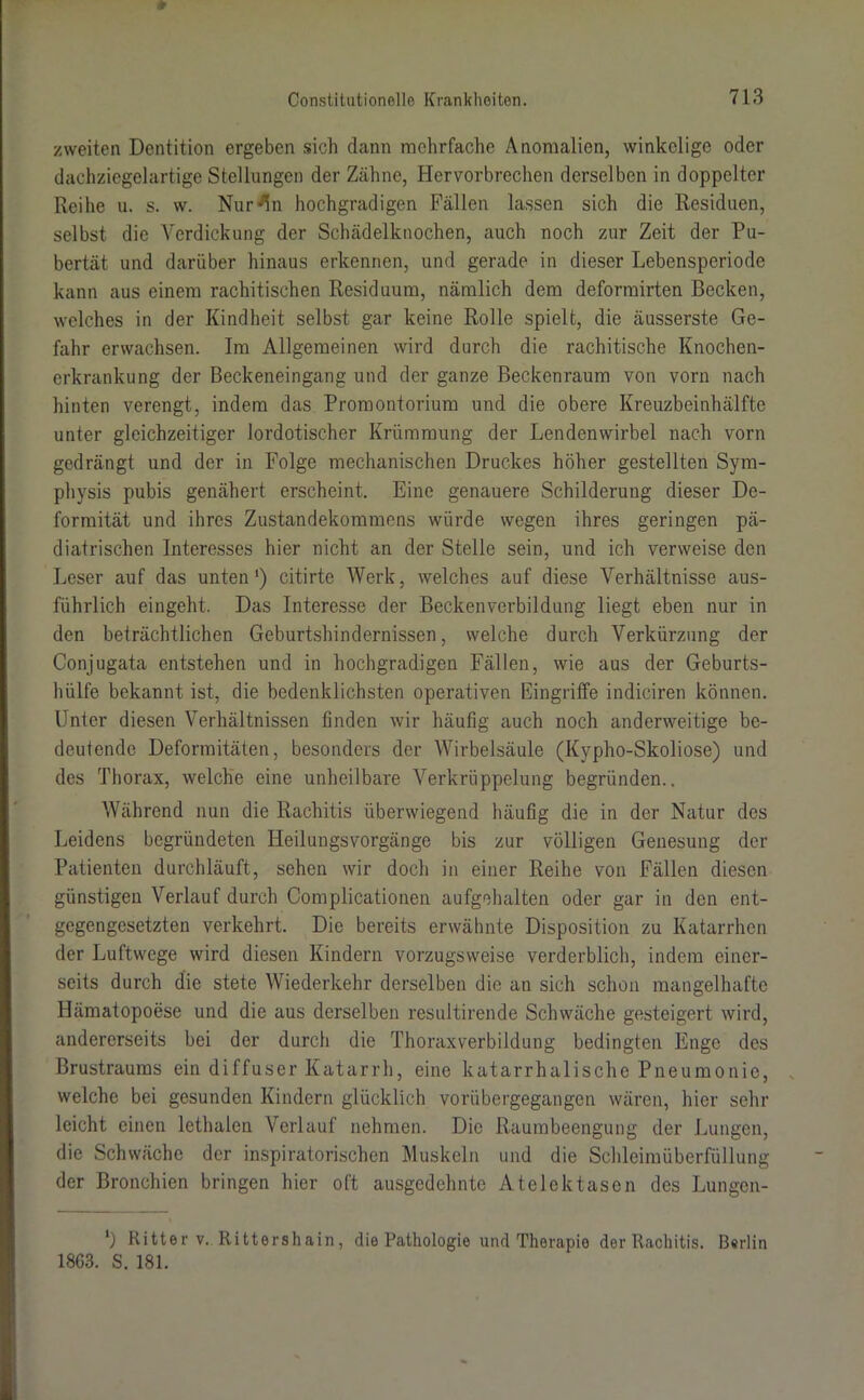 zweiten Dentition ergeben sich dann mehrfache Anomalien, winkelige oder dachziegelartige Stellungen der Zähne, Hervorbrechen derselben in doppelter Reihe u. s. w. Nur^n hochgradigen Fällen lassen sich die Residuen, selbst die Verdickung der Schädelknochen, auch noch zur Zeit der Pu- bertät und darüber hinaus erkennen, und gerade in dieser Lebensperiode kann aus einem rachitischen Residuum, nämlich dem deformirten Becken, welches in der Kindheit selbst gar keine Rolle spielt, die äusserste Ge- fahr erwachsen. Im Allgemeinen wird durch die rachitische Knochen- erkrankung der Beckeneingang und der ganze Beckenraum von vorn nach hinten verengt, indem das Promontorium und die obere Kreuzbeinhälfte unter gleichzeitiger lordotischer Krümmung der Lendenwirbel nach vorn gedrängt und der in Folge mechanischen Druckes höher gestellten Sym- physis pubis genähert erscheint. Eine genauere Schilderung dieser De- formität und ihres Zustandekommens würde wegen ihres geringen pä- diatrischen Interesses hier nicht an der Stelle sein, und ich verweise den Leser auf das unten1) citirte Werk, welches auf diese Verhältnisse aus- führlich eingeht. Das Interesse der Beckenverbildung liegt eben nur in den beträchtlichen Geburtshindernissen, welche durch Verkürzung der Conjugata entstehen und in hochgradigen Fällen, wie aus der Geburts- hülfe bekannt ist, die bedenklichsten operativen Eingriffe indiciren können. Unter diesen Verhältnissen finden wir häufig auch noch anderweitige be- deutende Deformitäten, besonders der Wirbelsäule (Kvpho-Skoliose) und des Thorax, welche eine unheilbare Verkrüppelung begründen.. Während nun die Rachitis überwiegend häufig die in der Natur des Leidens begründeten Heilungsvorgänge bis zur völligen Genesung der Patienten durchläuft, sehen wir doch in einer Reihe von Fällen diesen günstigen Verlauf durch Complicationen aufgehalten oder gar in den ent- gegengesetzten verkehrt. Die bereits erwähnte Disposition zu Katarrhen der Luftwege wird diesen Kindern vorzugsweise verderblich, indem einer- seits durch die stete Wiederkehr derselben die an sich schon mangelhafte Hämatopoese und die aus derselben resultirende Schwäche gesteigert wird, andererseits bei der durch die Thoraxverbildung bedingten Enge des Brustraums ein diffuser Katarrh, eine katarrhalische Pneumonie, welche bei gesunden Kindern glücklich vorübergegangen wären, hier sehr leicht einen lethalcn Verlauf nehmen. Die Raumbeengung der Lungen, die Schwäche der inspiratorischen Muskeln und die Schleimüberfüllung der Bronchien bringen hier oft ausgedehnte Atelektasen des Lungen- *) Ritter v. Rittershain, die Pathologie und Therapie der Rachitis. Berlin 1863. S. 181.