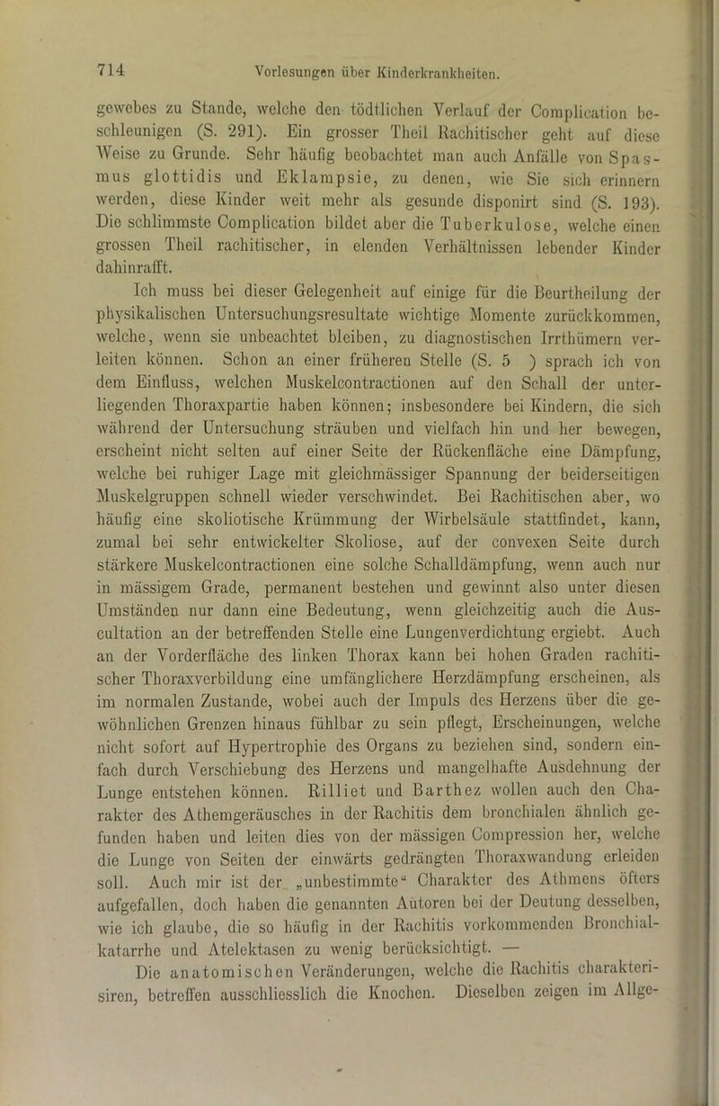 gewebes zu Stande, welche den tödtlichen Verlauf der Coraplication be- schleunigen (S. 291). Ein grosser Theil Rachitischer geht auf diese Weise zu Grunde. Sehr häufig beobachtet man auch Anfälle von Spas- mus glottidis und Eklampsie, zu denen, wie Sie sich erinnern werden, diese Kinder weit mehr als gesunde disponirt sind (S. 193). Die schlimmste Complication bildet aber die Tuberkulose, welche einen grossen Theil rachitischer, in elenden Verhältnissen lebender Kinder dahinrafft. Ich muss bei dieser Gelegenheit auf einige für die Beurtheilung der physikalischen Untersuchungsresultate wichtige Momente zurück kommen, welche, wenn sie unbeachtet bleiben, zu diagnostischen Irrthümern ver- leiten können. Schon an einer früheren Stelle (S. 5 ) sprach ich von dem Einfluss, welchen Muskelcontractionen auf den Schall der unter- liegenden Thoraxpartie haben können; insbesondere bei Kindern, die sich während der Untersuchung sträuben und vielfach hin und her bewegen, erscheint nicht selten auf einer Seite der Rückenfläche eine Dämpfung, welche bei ruhiger Lage mit gleichmässiger Spannung der beiderseitigen Muskelgruppen schnell wieder verschwindet. Bei Rachitischen aber, wo häufig eine skoliotische Krümmung der Wirbelsäule stattflndet, kann, zumal bei sehr entwickelter Skoliose, auf der convexen Seite durch stärkere Muskelcontractionen eine solche Schalldämpfung, wenn auch nur in mässigem Grade, permanent bestehen und gewinnt also unter diesen Umständen nur dann eine Bedeutung, wenn gleichzeitig auch die Aus- cultation an der betreffenden Stelle eine Lungenverdichtung ergiebt. Auch an der Vorderfläche des linken Thorax kann bei hohen Graden rachiti- scher Thoraxverbildung eine umfänglichere Herzdämpfung erscheinen, als im normalen Zustande, wobei auch der Impuls des Herzens über die ge- wöhnlichen Grenzen hinaus fühlbar zu sein pflegt, Erscheinungen, welche nicht sofort auf Hypertrophie des Organs zu beziehen sind, sondern ein- fach durch Verschiebung des Herzens und mangelhafte Ausdehnung der Lunge entstehen können. Rilliet und Barthez wollen auch den Cha- rakter des Athemgoräusches in der Rachitis dem bronchialen ähnlich ge- funden haben und leiten dies von der mässigen Compression her, welche die Lunge von Seiten der einwärts gedrängten Thoraxwandung erleiden soll. Auch mir ist der „unbestimmte“ Charakter des Athmens öfters aufgefallen, doch haben die genannten Autoren bei der Deutung desselben, wie ich glaube, die so häufig in der Rachitis vorkommenden Bronchial- katarrhe und Atelektasen zu wenig berücksichtigt. — Die anatomischen Veränderungen, welche die Rachitis charakteri- siren, betreffen ausschliesslich die Knochen. Dieselben zeigen im Allge-