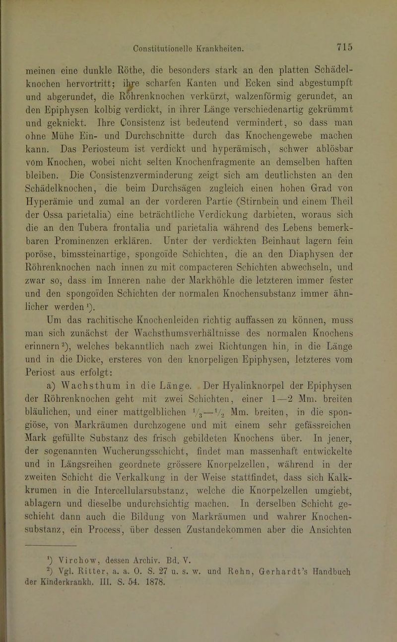 meinen eine dunkle Röthe, die besonders stark an den platten Schädel- knochen hervortritt; iljje scharfen Kanten und Ecken sind abgestumpft und abgerundet, die Röhrenknochen verkürzt, walzenförmig gerundet, an den Epiphysen kolbig verdickt, in ihrer Länge verschiedenartig gekrümmt und geknickt. Ihre Consistenz ist bedeutend vermindert, so dass man ohne Mühe Ein- und Durchschnitte durch das Knochengewebe machen kann. Das Periosteum ist verdickt und hyperämisch, schwer ablösbar vom Knochen, wobei nicht selten Knochenfragraente an demselben haften bleiben. Die Consistenzverminderung zeigt sich am deutlichsten an den Schädelknochen, die beim Durchsägen zugleich einen hohen Grad von Hyperämie und zumal an der vorderen Partie (Stirnbein und einem Tlieil der Ossa parietalia) eine beträchtliche Verdickung darbieten, woraus sich die an den Tubera frontalia und parietalia während des Lebens bemerk- baren Prominenzen erklären. Unter der verdickten Beinhaut lagern fein poröse, bimssteinartige, spongoide Schichten, die an den Diaphysen der Röhrenknochen nach innen zu mit compacteren Schichten abwechseln, und zwar so, dass im Inneren nahe der Markhöhle die letzteren immer fester und den spongoi'den Schichten der normalen Knochensubstanz immer ähn- licher werden ]). Um das rachitische Knochenleiden richtig auffassen zu können, muss man sich zunächst der Wachsthumsverhältnisse des normalen Knochens erinnern2), welches bekanntlich nach zwei Richtungen hin, in die Länge und in die Dicke, ersteres von den knorpeligen Epiphysen, letzteres vom Periost aus erfolgt: a) Wachsthum in die Länge. Der Hyalinknorpel der Epiphysen der Röhrenknochen geht mit zwei Schichten, einer 1—2 Mm. breiten bläulichen, und einer mattgelblichen V3—V2 Mm. breiten, in die spon- giöse, von Markräumen durchzogene und mit einem sehr gefässreichen Mark gefüllte Substanz des frisch gebildeten Knochens über. In jener, der sogenannten Wucherungsschicht, findet man massenhaft entwickelte und in Längsreihen geordnete grössere Knorpelzellen, während in der zweiten Schicht die Verkalkung in der Weise stattfindet, dass sich Kalk- krumen in die Intercellularsubstanz, welche die Knorpelzellen umgiebt, ablagern und dieselbe undurchsichtig machen. In derselben Schicht ge- schieht dann auch die Bildung von Markräumen und wahrer Knochen- substanz, ein Process', über dessen Zustandekommen aber die Ansichten ') Virchow, dessen Archiv. Bd. V. -) Vgl. Ritter, a. a. 0. S. 27 u. s. w. und Rohn, Gerhardt’s Handbuch der Kinderkrankh. III. S. 54. 1878.