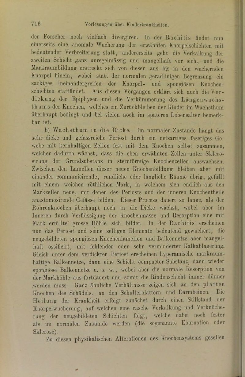 der Forscher noch vielfach divergiren. In der Rachitis findet nun einerseits eine anomale Wucherung der erwähnten Knorpelschichtcn mit bedeutender Verbreiterung statt, andererseits geht die Verkalkung der zweiten Schicht ganz unregelmässig und mangelhaft vor sich, und die Markraumbildung erstreckt sich von dieser aus bis in den wuchernden Knorpel hinein, wobei statt der normalen geradlinigen Begrenzung ein zackiges Ineinandergreifen der Knorpel- und spongiösen Knochen- schichten stattfindet. Aus diesen Vorgängen erklärt sich auch die Ver- dickung der Epiphysen und die Verkümmerung des Längenwachs- thums der Knochen, welches ein Zurückbleiben der Kinder im Wachsthum überhaupt bedingt und bei vielen noch im späteren Lebensalter bemerk- bar ist. b) Wachsthum in die Dicke. Im normalen Zustande hängt das sehr dicke und gefässreiche Periost durch ein netzartiges faseriges Ge- webe mit kernhaltigen Zellen fest mit dem Knochen selbst zusammen, welcher dadurch wächst, dass die eben erwähnten Zellen unter Sklcro- sirung der Grundsubstanz in sternförmige Knochenzellen auswachsen. Zwischen den Lamellen dieser neuen Knochenbildung bleiben aber mit einander communicirende, rundliche oder längliche Räume übrig, gefüllt mit einem weichen röthlichen Mark, in welchem sich endlich aus den Markzellen neue, mit denen des Periosts und der inneren Knochentheile anastomosirende Gefässe bilden. Dieser Process dauert so lange, als der Röhrenknochen überhaupt noch in die Dicke wächst, wobei aber im Inneren durch Verflüssigung der Knochenmasse und Resorption eine mit Mark erfüllte grosse Höhle sich bildet. In der Rachitis erscheinen nun das Periost und seine zelligen Elemente bedeutend gewuchert, die neugebildeten spongiösen Knochenlamellen und Balkennetze aber mangel- haft ossificirt, mit fehlender oder sehr verminderter Kalkablagerung. Gleich unter dem verdickten Periost erscheinen hyperämische markraum- haltige Balkennetze, dann eine Schicht compacter Substanz, dann wieder spongiöse Balkennetze u. s. w., wobei aber die normale Resorption von der Markhöhle aus fortdauert und somit die Rindenschicht immer dünner .werden muss. Ganz ähnliche Verhältnisse zeigen sich an den platten Knochen des Schädels, an den Schulterblättern und Darmbeinen. Die Heilung der Krankheit erfolgt zunächst durch einen Stillstand der Knorpelwucherung, auf welchen eine rasche Verkalkung und Verknöche- rung der neugebildetcn Schichten folgt, welche dabei noch fester als im normalen Zustande werden (die sogenannte Eburnation oder Sklerose). Zu diesen physikalischen Alterationen des Knochensystems gesellen