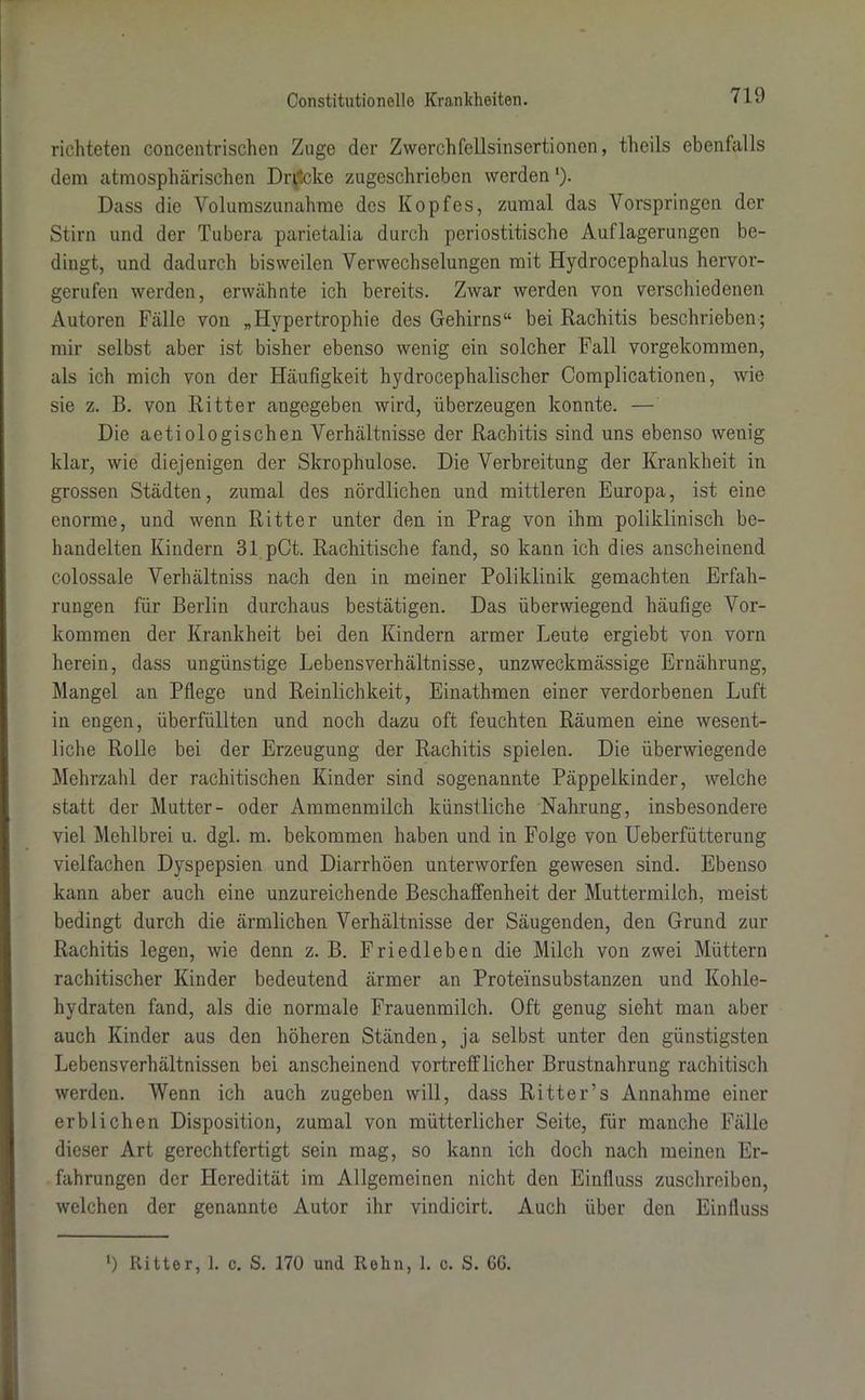 richteten concentrischen Zuge der Zwerchfellsinsertionen, thcils ebenfalls dem atmosphärischen Drucke zugeschrieben werden ‘). Dass die Volumszunahme des Kopfes, zumal das Vorspringen der Stirn und der Tubera parietalia durch periostitische Auflagerungen be- dingt, und dadurch bisweilen Verwechselungen mit Hydrocephalus hervor- gerufen werden, erwähnte ich bereits. Zwar werden von verschiedenen Autoren Fälle von „Hypertrophie des Gehirns“ bei Rachitis beschrieben; mir selbst aber ist bisher ebenso wenig ein solcher Fall vorgekommen, als ich mich von der Häufigkeit hydrocephalischer Complicationen, wie sie z. B. von Ritter angegeben wird, überzeugen konnte. — Die aetiologischen Verhältnisse der Rachitis sind uns ebenso wenig klar, wie diejenigen der Skrophulose. Die Verbreitung der Krankheit in grossen Städten, zumal des nördlichen und mittleren Europa, ist eine enorme, und wenn Ritter unter den in Prag von ihm poliklinisch be- handelten Kindern 31 pCt. Rachitische fand, so kann ich dies anscheinend colossale Verhältniss nach den in meiner Poliklinik gemachten Erfah- rungen für Berlin durchaus bestätigen. Das überwiegend häufige Vor- kommen der Krankheit bei den Kindern armer Leute ergiebt von vorn herein, dass ungünstige Lebensverhältnisse, unzweckmässige Ernährung, Mangel an Pflege und Reinlichkeit, Einathmen einer verdorbenen Luft in engen, überfüllten und noch dazu oft feuchten Räumen eine wesent- liche Rolle bei der Erzeugung der Rachitis spielen. Die überwiegende Mehrzahl der rachitischen Kinder sind sogenannte Päppelkinder, welche statt der Mutter- oder Ammenmilch künstliche Nahrung, insbesondere viel Mehlbrei u. dgl. m. bekommen haben und in Folge von Ueberfütterung vielfachen Dyspepsien und Diarrhöen unterworfen gewesen sind. Ebenso kann aber auch eine unzureichende Beschaffenheit der Muttermilch, meist bedingt durch die ärmlichen Verhältnisse der Säugenden, den Grund zur Rachitis legen, wie denn z. B. Friedleben die Milch von zwei Müttern rachitischer Kinder bedeutend ärmer an Proteinsubstanzen und Kohle- hydraten fand, als die normale Frauenmilch. Oft genug sieht man aber auch Kinder aus den höheren Ständen, ja selbst unter den günstigsten Lebensverhältnissen bei anscheinend vortrefflicher Brustnahrung rachitisch werden. Wenn ich auch zugeben will, dass Ritter’s Annahme einer erblichen Disposition, zumal von mütterlicher Seite, für manche Fälle dieser Art gerechtfertigt sein mag, so kann ich doch nach meinen Er- fahrungen der Heredität im Allgemeinen nicht den Einfluss zuschreiben, welchen der genannte Autor ihr vindicirt. Auch über den Einfluss l) Ritter, 1. c. S. 170 und Relin, 1. c. S. GG.