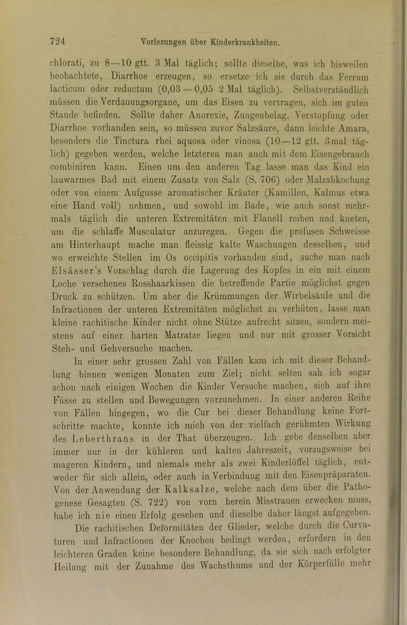 chlorati, zu 8—10 gtt. 3 Mal täglich; sollte dieselbe, was ich bisweilen beobachtete, Diarrhoe erzeugen, so ersetze ich sie durch das Ferrum lacticum oder reductum (0,03—0,05 2 Mal täglich). Selbstverständlich müssen die Verdauungsorgane, um das Eisen zu vertragen, sich im guten Stande befinden. Sollte daher Anorexie, Zungenbelag, Verstopfung oder Diarrhoe vorhanden sein, so müssen zuvor Salzsäure, dann leichte Amara, besonders die Tinctura rhei aquosa oder vinosa (10—12 gtt. 3 mal täg- lich) gegeben werden, welche letzteren man auch mit dem Eisengebrauch combiniren kann. Einen um den anderen Tag lasse man das Kind ein lauwarmes Bad mit einem Zusatz von Salz (S. 706) oder Malzabkochung oder von einem Aufgusse aromatischer Kräuter (Kamillen, Kalmus etwa eine Hand voll) nehmen, und sowohl im Bade, wie auch sonst mehr- mals täglich die unteren Extremitäten mit Flanell reiben und kneten, um die schlaffe Musculatur anzuregen. Gegen die profusen Schweisse am Hinterhaupt mache man fleissig kalte Waschungen desselben, und wo erweichte Stellen im Os occipitis vorhanden sind, suche man nach Elsässer’s Vorschlag durch die Lagerung des Kopfes in ein mit einem Loche versehenes Rosshaarkissen die betreffende Partie möglichst gegen Druck zu schützen. Um aber die Krümmungen der Wirbelsäule und die Infractionen der unteren Extremitäten möglichst zu verhüten, lasse man kleine rachitische Kinder nicht ohne Stütze aufrecht sitzen, sondern mei- stens auf einer harten Matratze liegen und nur mit grosser Vorsicht Steh- und Gehversuche machen. In einer sehr grossen Zahl von Fällen kam ich mit dieser Behand- lung binnen wenigen Monaten zum Ziel; nicht selten sah ich sogar schon nach einigen Wochen die Kinder Versuche machen, sich auf ihre Fiisse zu stellen und Bewegungen vorzunehmen. In einer anderen Reihe von Fällen hingegen, wo die Cur bei dieser Behandlung keine bort- schritte machte, konnte ich mich von der vielfach gerühmten Wirkung des Lcberthrans in der That überzeugen. Ich gebe denselben aber immer nur in der kühleren und kalten Jahreszeit, vorzugsweise bei mageren Kindern, und niemals mehr als zwei Kinderlöffel täglich, ent- weder für siel) allein, oder auch in Verbindung mit den Eisenpräparaten. Von der Anwendung der Kalksalze, welche nach dem über die Patho- genese Gesagten (S. 722) von vorn herein Misstrauen erwecken muss, habe ich nie einen Erfolg gesehen und dieselbe daher längst aufgegeben. Die rachitischen Deformitäten der Glieder, welche durch die Curva- turen und Infractionen der Knochen bedingt werden, erfordern in den leichteren Graden keine besondere Behandlung, da sie sich nach erfolgter Heilung mit der Zunahme des Wachsthums und der Körperfülle mehr