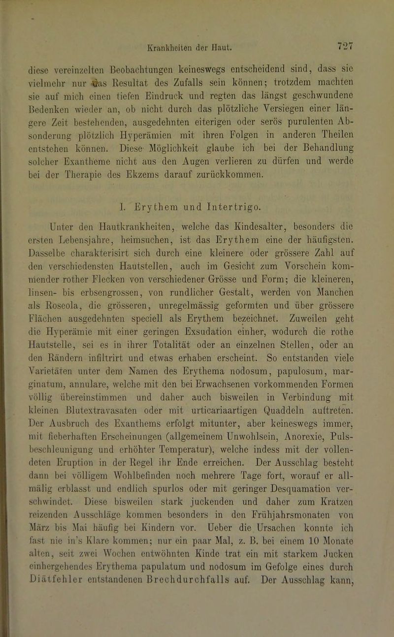 diese vereinzelten Beobachtungen keineswegs entscheidend sind, dass sie vielmehr nur £as Resultat des Zufalls sein können; trotzdem machten sic auf mich einen tiefen Eindruck und regten das längst geschwundene Bedenken wieder an, ob nicht durch das plötzliche Versiegen einer län- gere Zeit bestehenden, ausgedehnten eiterigen oder serös purulenten Ab- sonderung plötzlich Hyperämien mit ihren Folgen in anderen Theilen entstehen können. Diese Möglichkeit glaube ich bei der Behandlung solcher Exantheme nicht aus den Augen verlieren zu dürfen und werde bei der Therapie des Ekzems darauf zurückkommen. I. Erythem und Intertrigo. Unter den Hautkrankheiten, welche das Kindesalter, besonders die ersten Lebensjahre, heimsuchen, ist das Erythem eine der häufigsten. Dasselbe charakterisirt sich durch eine kleinere oder grössere Zahl auf den verschiedensten Hautstellen, auch im Gesicht zum Vorschein kom- mender rother Flecken von verschiedener Grösse und Form; die kleineren, linsen- bis erbsengrossen, von rundlicher Gestalt, werden von Manchen als Roseola, die grösseren, unregelmässig geformten und über grössere Flächen ausgedehnten speciell als Erythem bezeichnet. Zuweilen geht die Hyperämie mit einer geringen Exsudation einher, wodurch die rothe Hautstelle, sei es in ihrer Totalität oder an einzelnen Stellen, oder an den Rändern infiitrirt und etwas erhaben erscheint. So entstanden viele Varietäten unter dem Namen des Erythema nodosum, papulosura, mar- ginatum, annulare, welche mit den bei Erwachsenen vorkommenden Formen völlig übereinstimmen und daher auch bisweilen in Verbindung mit kleinen Blutextravasaten oder mit urticariaartigen Quaddeln auftreten. Der Ausbruch des Exanthems erfolgt mitunter, aber keineswegs immer, mit fieberhaften Erscheinungen (allgemeinem Unwohlsein, Anorexie, Puls- beschleunigung und erhöhter Temperatur), welche indess mit der vollen- deten Eruption in der Regel ihr Ende erreichen. Der Ausschlag besteht dann bei völligem Wohlbefinden noch mehrere Tage fort, worauf er all- mälig erblasst und endlich spurlos oder mit geringer Desquamation ver- schwindet. Diese bisweilen stark juckenden und daher zum Kratzen reizenden Ausschläge kommen besonders in den Frühjahrsmonaten von März bis Mai häufig bei Kindern vor. Ueber die Ursachen konnte ich fast nie in’s Klare kommen; nur ein paar Mal, z. B, bei einem 10 Monate alten, seit zwei Wochen entwöhnten Kinde trat ein mit starkem Jucken einhergehendes Erythema papulatum und nodosum im Gefolge eines durch Diätfehler entstandenen Brechdurchfalls auf. Der Ausschlag kann,