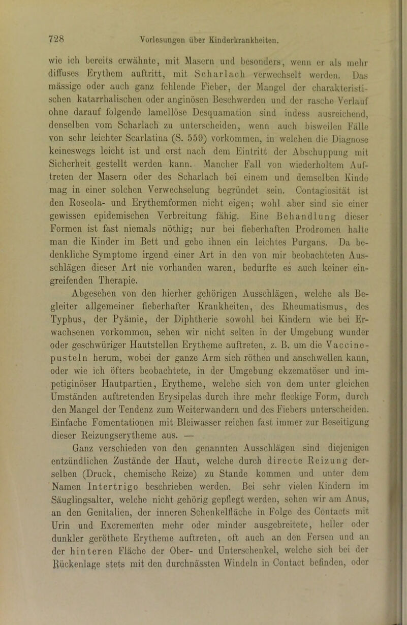wie ich bereits erwähnte, mit Masern und besonders, wenn er als mehr diffuses Erythem auftritt, mit Scharlach verwechselt werden. Das massige oder auch ganz, fehlende Fieber, der Mangel der charakteristi- schen katarrhalischen oder anginösen Beschwerden und der rasche Verlauf ohne darauf folgende lamellöse Desquamation sind indess ausreichend, denselben vom Scharlach zu unterscheiden, wenn auch bisweilen Fälle von sehr leichter Scarlatina (S. 559) Vorkommen, in welchen die Diagnose keineswegs leicht ist und erst nach dem Eintritt der Abschuppung mit Sicherheit gestellt werden kann. Mancher Fall von wiederholtem Auf- treten der Masern oder des Scharlach bei einem und demselben Kinde mag in einer solchen Verwechselung begründet sein. Contagiosität ist den Roseola- und Erythemformen nicht eigen; wohl aber sind sie einer gewissen epidemischen Verbreitung fähig. Eine Behandlung dieser Formen ist fast niemals nöthig; nur bei fieberhaften Prodromen halte man die Kinder im Bett und gebe ihnen ein leichtes Purgans. Da be- denkliche Symptome irgend einer Art in den von mir beobachteten Aus- schlägen dieser Art nie vorhanden waren, bedurfte es auch keiner ein- greifenden Therapie. Abgesehen von den hierher gehörigen Ausschlägen, welche als Be- gleiter allgemeiner fieberhafter Krankheiten, des Rheumatismus, des Typhus, der Pyämie, der Diphtherie sowohl bei Kindern wie bei Er- wachsenen Vorkommen, sehen wir nicht selten in der Umgebung wunder oder geschwüriger Hautstellen Erytheme auftreteu, z. B. um die Vaccinc- pusteln herum, wobei der ganze Arm sich röthen und anschwellen kann, oder wie ich öfters beobachtete, in der Umgebung ekzematöser und im- petiginöser Hautpartien, Erytheme, welche sich von dem unter gleichen Umständen auftretenden Erysipelas durch ihre mehr lleckige Form, durch den Mangel der Tendenz zum Weiterwandern und des Fiebers unterscheiden. Einfache Fomentationen mit Bleiwasser reichen fast immer zur Beseitigung dieser Reizungserytheme aus. — Ganz verschieden von den genannten Ausschlägen sind diejenigen entzündlichen Zustände der Haut, welche durch dirccte Reizung der- selben (Druck, chemische Reize) zu Stande kommen und unter dem Namen Intertrigo beschrieben worden. Bei sehr vielen Kindern im Säuglingsaltcr, welche nicht gehörig gepflegt werden, sehen wir am Anus, an den Genitalien, der inneren Schcnkelfläche in Folge des Contacts mit Urin und Excremeriten mehr oder minder ausgebreitete, heller oder dunkler geröthctc Erytheme auftreten, oft auch an den Fersen und an der hinteren Fläche der Ober- und Unterschenkel, welche sich bei der Rückenlage stets mit den durchnässten Windeln in Contact befinden, oder