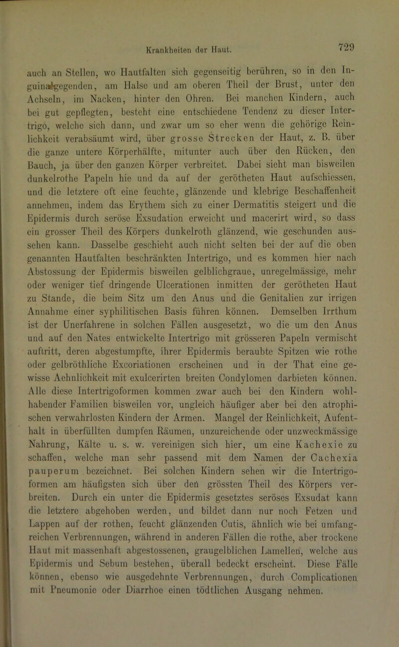 auch an Stellen, wo Hautfalten sich gegenseitig berühren, so in den In- guinaigegenden, am Halse und am oberen Theil der Brust, unter den Achseln, im Nacken, hinter den Ohren. Bei manchen Kindern, auch bei gut gepflegten, besteht eine entschiedene Tendenz zu dieser Inter- trigo, welche sich dann, und zwar um so eher wenn die gehörige Rein- lichkeit verabsäumt wird, über grosse Strecken der Haut, z. B. über die ganze untere Körperhälfte, mitunter auch über den Rücken, den Bauch, ja über den ganzen Körper verbreitet. Dabei sicht man bisweilen dunkelrothe Papeln hie und da auf der gerötheten Haut aufschiessen, und die letztere oft eine feuchte, glänzende und klebrige Beschaffenheit annehmen, indem das Erythem sich zu einer Dermatitis steigert und die Epidermis durch seröse Exsudation erweicht und macerirt wird, so dass ein grosser Theil des Körpers dunkelroth glänzend, wie geschunden aus- sehen kann. Dasselbe geschieht auch nicht selten bei der auf die oben genannten Hautfalten beschränkten Intertrigo, und es kommen hier nach Abstossung der Epidermis bisweilen gelblichgraue, unregelmässige, mehr oder weniger tief dringende Ulcerationen inmitten der gerötheten Haut zu Stande, die beim Sitz um den Anus und die Genitalien zur irrigen Annahme einer syphilitischen Basis führen können. Demselben Irrthum ist der Unerfahrene in solchen Fällen ausgesetzt, wo die um den Anus und auf den Nates entwickelte Intertrigo mit grösseren Papeln vermischt auftritt, deren abgestumpfte, ihrer Epidermis beraubte Spitzen wie rothe oder gclbröthliche Excoriationen erscheinen und in der That eine ge- wisse Achnlichkcit mit exulcerirten breiten Condylomen darbieten können. Alle diese Intertrigoformen kommen zwar auch bei den Kindern wohl- habender Familien bisweilen vor, ungleich häufiger aber bei den atrophi- schen verwahrlosten Kindern der Armen. Mangel der Reinlichkeit, Aufent- halt in überfüllten dumpfen Räumen, unzureichende oder unzweckmässige Nahrung, Kälte u. s. w. vereinigen sich hier, um eine Kachexie zu schaffen, welche man sehr passend mit dem Namen der Cachexia pauperum bezeichnet. Bei solchen Kindern sehen wir die Intertrigo- formen am häufigsten sich über deü grössten Theil des Körpers ver- breiten. Durch ein unter die Epidermis gesetztes seröses Exsudat kann die letztere abgehoben werden, und bildet dann nur noch Fetzen und Lappen auf der rothen, feucht glänzenden Cutis, ähnlich wie bei umfang- reichen Verbrennungen, während in anderen Fällen die rothe, aber trockene Haut mit massenhaft abgestossenen, graugelblichen Lamellen, welche aus Epidermis und Sebum bestehen, überall bedeckt erscheint. Diese Fälle können, ebenso wie ausgedehnte Verbrennungen, durch Complicationen mit Pneumonie oder Diarrhoe einen tödtlichcn Ausgang nehmen.