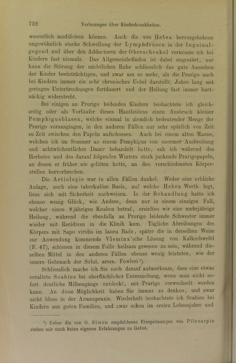 wesentlich modificiren können. Auch die von Hebra hervorgehobene ungewöhnlich starke Schwellung der Lymphdrüsen in der Inguinal- gegend und über den Adductoren der Oberschenkel vermisste ich bei Kindern fast niemals. Das Allgemeinbefinden ist dabei ungestört, nur kann die Störung der nächtlichen Ruhe schliesslich das gute Aussehen der Kinder beeinträchtigen, und zwar um so mehr, als die Prurigo auch bei Kindern immer ein sehr chronisches Uebel darstellt, Jahre lang mit geringen Unterbrechungen fortdauert und der Heilung fast immer hart- näckig widerstrebt. Bei einigen an Prurigo leidenden Kindern beobachtete ich gleich- zeitig oder als Vorläufer dieses Hautleidens einen Ausbruch kleiner Pemphigusblasen, welche einmal in ziemlich bedeutender Menge der Prurigo vorausgingen, in den anderen Fällen nur sehr spärlich von Zeit zu Zeit zwischen den Papeln aufschossen. Auch bei einem alten Manne, welchen ich im Sommer an einem Pemphigus von enormer Ausbreitung und achtwöchentlicher Dauer behandelt hatte, sah ich während des Herbstes und des darauf folgenden Winters stark juckende Prurigopapeln, an denen er früher nie gelitten hatte, an den verschiedensten Körper- stellen hervorbrechen. Die Aetiologie war in allen Fällen dunkel. Weder eine erbliche Anlage, noch eine tuberkulöse Basis, auf welche Hebra Werth legt, liess sich mit Sicherheit nach weisen. In der Behandlung hatte ich ebenso wenig Glück, wie Andere, denn nur in einem einzigen Fall, welcher einen 8jährigen Knaben betraf, erzielten wir eine mehrjährige Heilung, während die ebenfalls an Prurigo leidende Schwester immer wieder mit Recidiven in die Klinik kam. Tägliche Abreibungen des Körpers mit Sapo viridis im lauen Bade, später die in derselben Weise zur Anwendung kommende Vleminx’sche Lösung von Kalkschwefel (F. 47), schienen in diesem Falle heilsam gewesen zu sein, während die- selben Mittel in den anderen Fällen ebenso wenig leisteten, wie der innere Gebrauch der Solut. arseri. Fowleril). Schliesslich mache ich Sie noch darauf aufmerksam, dass eine etwas veraltete Scabies bei oberflächlicher Untersuchung, wenn man nicht so- fort deutliche Milbengänge entdeckt, mit Prurigo verwechselt werden kann. An diese Möglichkeit haben Sie immer zu denken, und zwar nicht bloss in der Armenpraxis. Wiederholt beobachtete ich Scabies bei Kindern aus guten Familien, und zwar schon im ersten Lebensjahre und ') Ueber die von 0. Simon empfohlenen Einspritzungen von Pilocarpin stehen mir noch keine eigenen Erfahrungen zu Gebot.