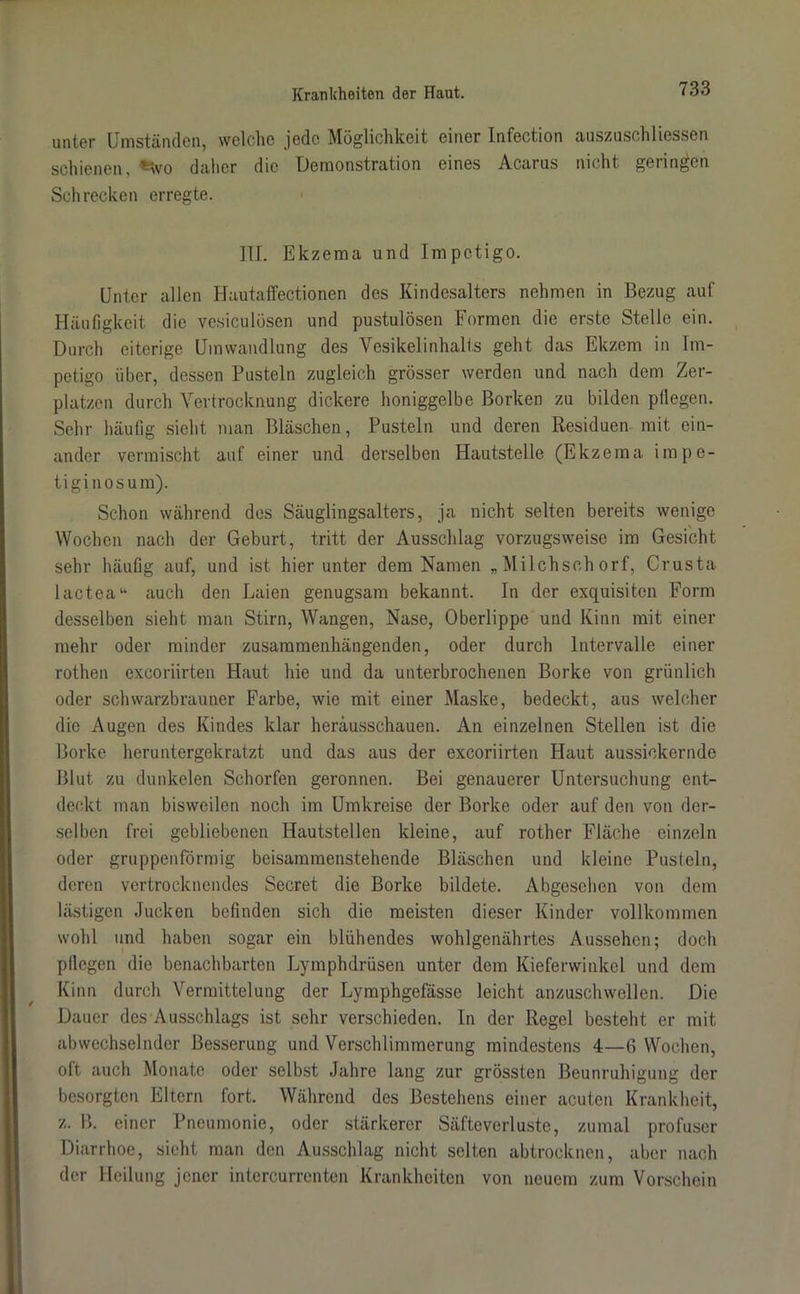 unter Umständen, welche jede Möglichkeit einer Infection auszuschliessen schienen, 'Wo daher die Demonstration eines Acarus nicht geringen Schrecken erregte. III. Ekzema und Impetigo. Unter allen Hautaffectionen des Kindesalters nehmen in Bezug auf Häufigkeit die vesiculösen und pustulösen Formen die erste Stelle ein. Durch eiterige Umwandlung des Vesikel Inhalts geht das Ekzem in Im- petigo über, dessen Pusteln zugleich grösser werden und nach dem Zer- platzen durch Vertrocknung dickere honiggelbe Borken zu bilden pflegen. Sehr häufig sieht man Bläschen, Pusteln und deren Residuen mit ein- ander vermischt auf einer und derselben Hautstelle (Ekzema impe- tiginosum). Schon während des Säuglingsalters, ja nicht selten bereits wenige Wochen nach der Geburt, tritt der Ausschlag vorzugsweise im Gesicht sehr häufig auf, und ist hierunter dem Namen „Milchschorf, Crusta lactea“ auch den Laien genugsam bekannt. In der exquisiten Form desselben sieht man Stirn, Wangen, Nase, Oberlippe und Kinn mit einer mehr oder minder zusammenhängenden, oder durch Intervalle einer rothen exeoriirten Haut hie und da unterbrochenen Borke von grünlich oder schwarzbrauner Farbe, wie mit einer Maske, bedeckt, aus welcher die Augen des Kindes klar heräusschauen. An einzelnen Stellen ist die Borke heruntergekratzt und das aus der exeoriirten Haut aussickernde Blut zu dunkelen Schorfen geronnen. Bei genauerer Untersuchung ent- deckt man bisweilen noch im Umkreise der Borke oder auf den von der- selben frei gebliebenen Hautstellen kleine, auf rother Fläche einzeln oder gruppenförmig beisammenstehende Bläschen und kleine Pusteln, deren vertrocknendes Secret die Borke bildete. Abgesehen von dem lästigen Jucken befinden sich die meisten dieser Kinder vollkommen wohl und haben sogar ein blühendes wohlgenährtes Aussehen; doch pflegen die benachbarten Lyinphdrüsen unter dem Kieferwinkel und dem Kinn durch Vermittelung der Lyraphgefässe leicht anzuschwellen. Die Dauer des Ausschlags ist sehr verschieden. In der Regel besteht er mit abwechselnder Besserung und Verschlimmerung mindestens 4—6 Wochen, oft auch Monate oder selbst Jahre lang zur grössten Beunruhigung der besorgten Eltern fort. Während des Bestehens einer acuten Krankheit, z. B. einer Pneumonie, oder stärkerer Säfteverluste, zumal profuser Diarrhoe, sieht man den Ausschlag nicht selten abtrocknen, aber nach der Heilung jener intercurrenten Krankheiten von neuem zum Vorschein