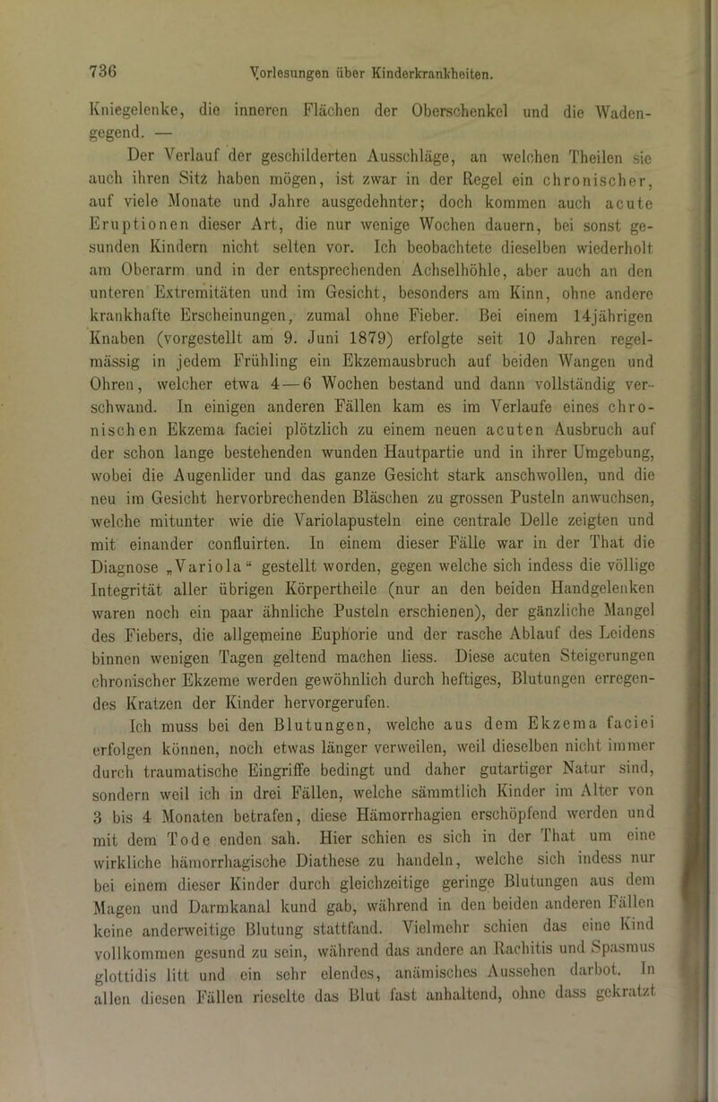 Kniegelenke, die inneren Flächen der Oberschenkel und die Waden- gegend. — Der Verlauf der geschilderten Ausschläge, an welchen Theilen sie auch ihren Sitz haben mögen, ist zwar in der Regel ein chronischer, auf viele Monate und Jahre ausgedehnter; doch kommen auch acute Eruptionen dieser Art, die nur wenige Wochen dauern, bei sonst ge- sunden Kindern nicht selten vor. Ich beobachtete dieselben wiederholt am Oberarm und in der entsprechenden Achselhöhle, aber auch an den unteren Extremitäten und im Gesicht, besonders am Kinn, ohne andere krankhafte Erscheinungen, zumal ohne Fieber. Bei einem 14jährigen Knaben (vorgestellt am 9. Juni 1879) erfolgte seit 10 Jahren regel- mässig in jedem Frühling ein Ekzemausbruch auf beiden Wangen und Ohren, welcher etwa 4 — 6 Wochen bestand und dann vollständig ver- schwand. In einigen anderen Fällen kam es im Verlaufe eines chro- nischen Ekzema faciei plötzlich zu einem neuen acuten Ausbruch auf der schon lange bestehenden wunden Hautpartie und in ihrer Umgebung, wobei die Augenlider und das ganze Gesicht stark anschwollen, und die neu im Gesicht hervorbrechenden Bläschen zu grossen Pusteln an wuchsen, welche mitunter wie die Variolapusteln eine centrale Delle zeigten und mit einander confluirten. In einem dieser Fälle war in der That die Diagnose „Variola“ gestellt worden, gegen welche sich indess die völlige Integrität aller übrigen Körpertheile (nur an den beiden Handgelenken waren noch ein paar ähnliche Pusteln erschienen), der gänzliche Mangel des Fiebers, die allgemeine Euphorie und der rasche Ablauf des Leidens binnen wenigen Tagen geltend machen liess. Diese acuten Steigerungen chronischer Ekzeme werden gewöhnlich durch heftiges, Blutungen erregen- des Kratzen der Kinder hervorgerufen. Ich muss bei den Blutungen, welche aus dem Ekzema faciei erfolgen können, noch etwas länger verweilen, weil dieselben nicht immer durch traumatische Eingriffe bedingt und daher gutartiger Natur sind, sondern weil ich in drei Fällen, welche sämmtlich Kinder im Alter von 3 bis 4 Monaten betrafen, diese Hämorrhagien erschöpfend werden und mit dem Tode enden sah. Hier schien es sich in der 1 hat um eine wirkliche hämorrhagische Diathese zu handeln, welche sich indess nur bei einem dieser Kinder durch gleichzeitige geringe Blutungen aus dem Magen und Darmkanal kund gab, während in den beiden anderen Fällen keine anderweitige Blutung stattfand. Vielmehr schien das eine Kind vollkommen gesund zu sein, während das andere an Rachitis und Spasmus glottidis litt und ein sehr elendes, anämisches Aussehen darbot. In allen diesen Fällen rieselte das Blut fast anhaltend, ohne dass gekratzt