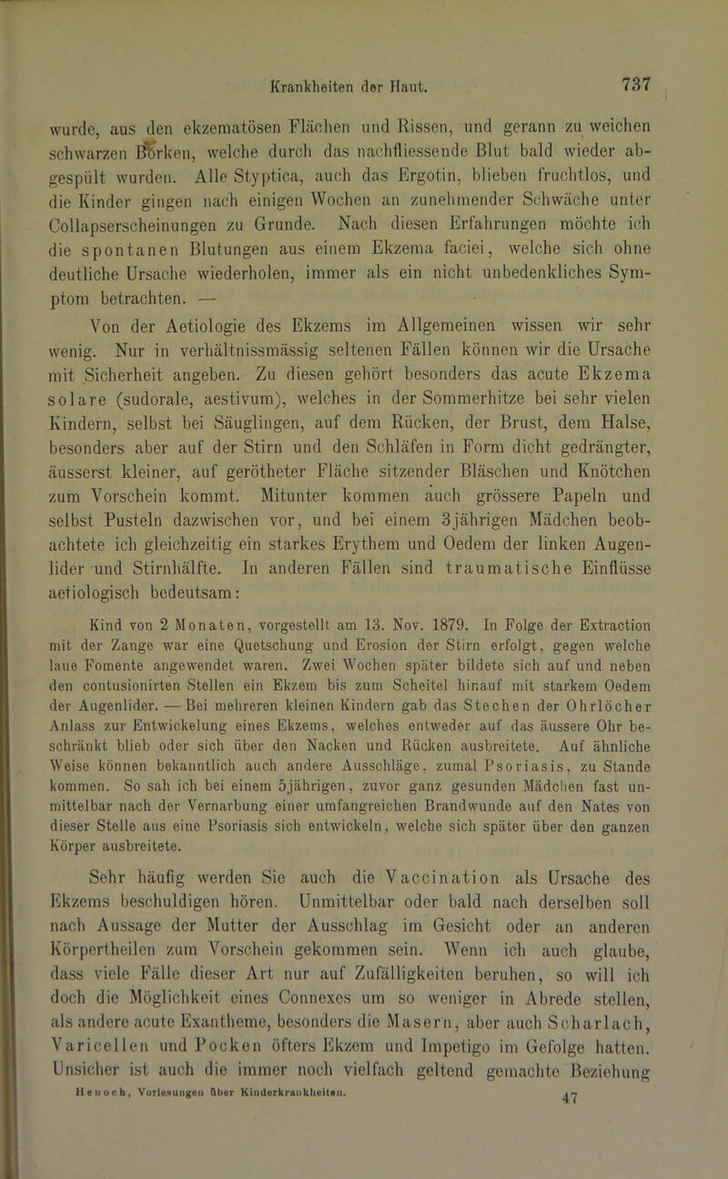 wurde, aus den ekzematösen Flächen und Rissen, und gerann zu weichen schwarzen Bb’rken, welche durch das nachfliessende Blut bald wieder ab- gespült wurden. Alle Styptica, auch das Ergotin, blieben fruchtlos, und die Kinder gingen nach einigen Wochen an zunehmender Schwäche unter Collapserscheinungen zu Grunde. Nach diesen Erfahrungen möchte ich die spontanen Blutungen aus einem Ekzema faciei, welche sich ohne deutliche Ursache wiederholen, immer als ein nicht unbedenkliches Sym- ptom betrachten. — Von der Aetiologie des Ekzems im Allgemeinen wissen wir sehr wenig. Nur in verhältnissmässig seltenen Fällen können wir die Ursache mit Sicherheit angeben. Zu diesen gehört besonders das acute Ekzema solare (sudorale, aestivum), welches in der Sommerhitze bei sehr vielen Kindern, selbst bei Säuglingen, auf dem Rücken, der Brust, dem Halse, besonders aber auf der Stirn und den Schläfen in Form dicht gedrängter, äusserst kleiner, auf gerötheter Fläche sitzender Bläschen und Knötchen zum Vorschein kommt. Mitunter kommen auch grössere Papeln und selbst Pusteln dazwischen vor, und bei einem 3jährigen Mädchen beob- achtete ich gleichzeitig ein starkes Erythem und Oedem der linken Augen- lider und Stirnhälfte. In anderen Fällen sind traumatische Einflüsse aetiologisch bedeutsam: Kind von 2 Monaten, vorgestelll am 13. Nov. 1879. In Folge der Extraction mit der Zange war eine Quetschung und Erosion der Stirn erfolgt, gegen welche laue Fomente angewendet waren. Zwei Wochen später bildete sich auf und neben den contusionirten Stellen ein Ekzem bis zum Scheitel hinauf mit starkem Oedem der Augenlider. — Bei mehreren kleinen Kindern gab das Stechen der Ohrlöcher Anlass zur Entwickelung eines Ekzems, welches entweder auf das äussere Ohr be- schränkt blieb oder sich über den Nacken und Rücken ausbreitete. Auf ähnliche Weise können bekanntlich auch andere Ausschläge, zumal Psoriasis, zu Stande kommen. So sah ich bei einem 5jährigen, zuvor ganz gesunden Mädchen fast un- mittelbar nach der Vernarbung einer umfangreichen Brandwunde auf den Nates von dieser Stelle aus eine Psoriasis sich entwickeln, welche sich später über den ganzen Körper ausbreitete. Sehr häufig werden Sie auch die Vaccination als Ursache des Ekzems beschuldigen hören. Unmittelbar oder bald nach derselben soll nach Aussage der Mutter der Ausschlag im Gesicht oder an anderen Körpertheilen zum Vorschein gekommen sein. Wenn ich auch glaube, dass viele Fälle dieser Art nur auf Zufälligkeiten beruhen, so will ich doch die Möglichkeit eines Connexes um so weniger in Abrede stellen, als andere acute Exantheme, besonders die Masern, aber auch Scharlach, Varicellen und Pocken öfters Ekzem und Impetigo im Gefolge hatten. Unsicher ist auch die immer noch vielfach geltend gemachte Beziehung Hen och, VorleBungen Ober Kinderkrankheiten. , ~