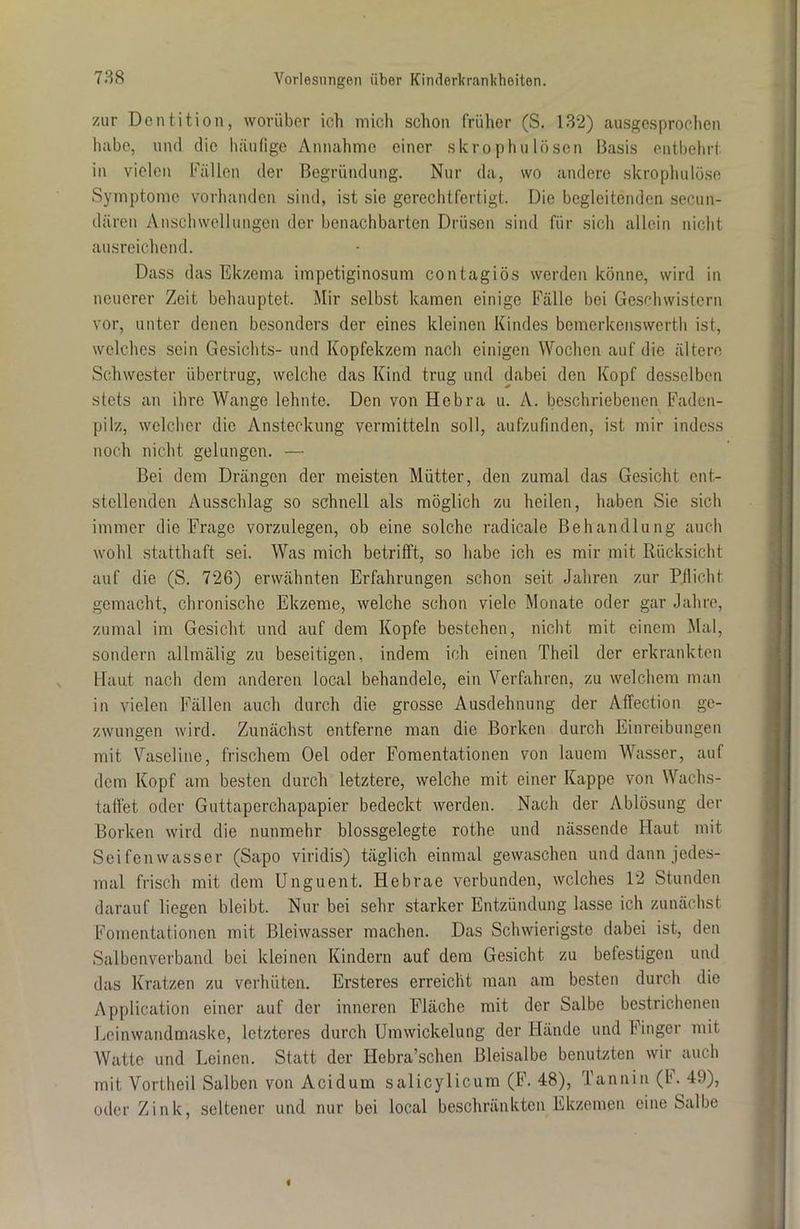 zur Dentition, worüber ich mich schon früher (S. 132) ausgesprochen habe, und die häufige Annahme einer skrophulösen Basis entbehrt in vielen Fällen der Begründung. Nur da, wo andere skropluilöse Symptome vorhanden sind, ist sie gerechtfertigt. Die begleitenden secun- dären Anschwellungen der benachbarten Drüsen sind für sich allein nicht ausreichend. Dass das Ekzema impetiginosum contagiös werden könne, wird in neuerer Zeit behauptet. Mir selbst kamen einige Fälle bei Geschwistern vor, unter denen besonders der eines kleinen Kindes bemerkenswerth ist, welches sein Gesichts- und Kopfekzem nach einigen Wochen auf die ältere Schwester übertrug, welche das Kind trug und dabei den Kopf desselben stets an ihre Wange lehnte. Den von Hcbra u. A. beschriebenen Faden- pilz, welcher die Ansteckung vermitteln soll, aufzufinden, ist mir indess noch nicht gelungen. — Bei dem Drängen der meisten Mütter, den zumal das Gesicht ent- stellenden Ausschlag so schnell als möglich zu heilen, haben Sie sich immer die Frage vorzulegen, ob eine solche radicale Behandlung auch wohl statthaft sei. Was mich betrifft, so habe ich es mir mit Rücksicht auf die (S. 726) erwähnten Erfahrungen schon seit Jahren zur Pflicht gemacht, chronische Ekzeme, welche schon viele Monate oder gar Jahre, zumal im Gesicht und auf dem Kopfe bestehen, nicht mit einem Mal, sondern allmälig zu beseitigen, indem ich einen Theil der erkrankten Haut nach dem anderen local behandele, ein Verfahren, zu welchem man in vielen Fällen auch durch die grosse Ausdehnung der Affection ge- zwungen wird. Zunächst entferne man die Borken durch Einreibungen mit Vaseline, frischem Oel oder Fomentationen von lauem Wasser, auf dem Kopf am besten durch letztere, welche mit einer Kappe von Wachs- taffet oder Guttaperchapapier bedeckt werden. Nach der Ablösung der Borken wird die nunmehr blossgelegte rothe und nässende Haut mit Seifenwasser (Sapo viridis) täglich einmal gewaschen und dann jedes- mal frisch mit dem Unguent. Hebrae verbunden, welches 12 Stunden darauf liegen bleibt. Nur bei sehr starker Entzündung lasse ich zunächst Fomentationen mit Bleiwasser machen. Das Schwierigste dabei ist, den Salbenverband bei kleinen Kindern auf dem Gesicht zu befestigen und das Kratzen zu verhüten. Ersteres erreicht man am besten durch die Application einer auf der inneren Fläche mit der Salbe bestrichenen Leinwandmaske, letzteres durch Umwickelung der Hände und Finger mit Watte und Leinen. Statt der Hebra’schen Bleisalbe benutzten wir auch mit Vortheil Salben von Acidum salicylicum (F. 48), Tannin (b. 49), oder Zink, seltener und nur bei local beschränkten Ekzemen eine Salbe