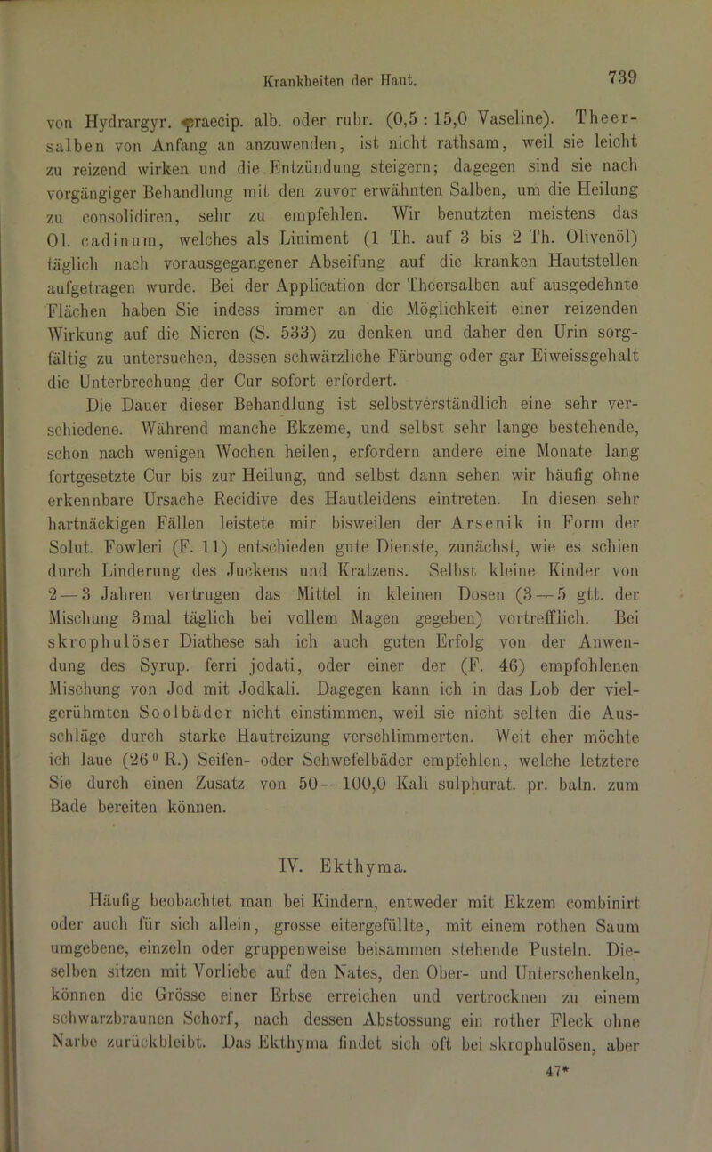 von Hydrargyr. -«praecip. alb. oder rubr. (0,5:15,0 Vaseline). Theer- salben von Anfang an anzuwenden, ist nicht rathsam, weil sie leicht zu reizend wirken und die Entzündung steigern; dagegen sind sie nach vorgängiger Behandlung mit den zuvor erwähnten Salben, um die Heilung zu consolidiren, sehr zu empfehlen. Wir benutzten meistens das 01. cadinum, welches als Liniment (1 Th. auf 3 bis 2 Th. Olivenöl) täglich nach vorausgegangener Abseifung auf die kranken Hautstellen aufgetragen wurde. Bei der Application der Theersalben auf ausgedehnte Flächen haben Sie indess immer an die Möglichkeit einer reizenden Wirkung auf die Nieren (S. 533) zu denken und daher den Urin sorg- fältig zu untersuchen, dessen schwärzliche Färbung oder gar Eiweissgehalt die Unterbrechung der Cur sofort erfordert. Die Dauer dieser Behandlung ist selbstverständlich eine sehr ver- schiedene. Während manche Ekzeme, und selbst sehr lange bestehende, schon nach wenigen Wochen heilen, erfordern andere eine Monate lang fortgesetzte Cur bis zur Heilung, und selbst dann sehen wir häufig ohne erkennbare Ursache Recidive des Hautleidens eintreten. In diesen sehr hartnäckigen Fällen leistete mir bisweilen der Arsenik in Form der Solut.. Fowleri (F. 11) entschieden gute Dienste, zunächst, wie es schien durch Linderung des Juckens und Kratzens. Selbst kleine Kinder von 2 — 3 Jahren vertrugen das Mittel in kleinen Dosen (3 — 5 gtt. der Mischung 3mal täglich bei vollem Magen gegeben) vortrefflich. Bei skrophulöser Diathese sah ich auch guten Erfolg von der Anwen- dung des Syrup. ferri jodati, oder einer der (F. 46) empfohlenen Mischung von Jod mit Jodkali. Dagegen kann ich in das Lob der viel- gerühmten Soolbäder nicht einstimmen, weil sie nicht selten die Aus- schläge durch starke Hautreizung verschlimmerten. Weit eher möchte ich laue (26°R.) Seifen- oder Schwefelbäder empfehlen, welche letztere Sie durch einen Zusatz von 50—100,0 Kali sulphurat. pr. baln. zum Bade bereiten können. IV. Ekthyma. Häufig beobachtet man bei Kindern, entweder mit Ekzem combinirt oder auch für sich allein, grosse eitergefüllte, mit einem rothen Saum umgebene, einzeln oder gruppenweise beisammen stehende Pusteln. Die- selben sitzen mit Vorliebe auf den Nates, den Ober- und Unterschenkeln, können die Grösse einer Erbse erreichen und vertrocknen zu einem schwarzbraunen Schorf, nach dessen Abstossung ein rother Fleck ohne Narbe zurückbleibt. Das Ekthyma findet sich oft bei skrophulösen, aber 47*