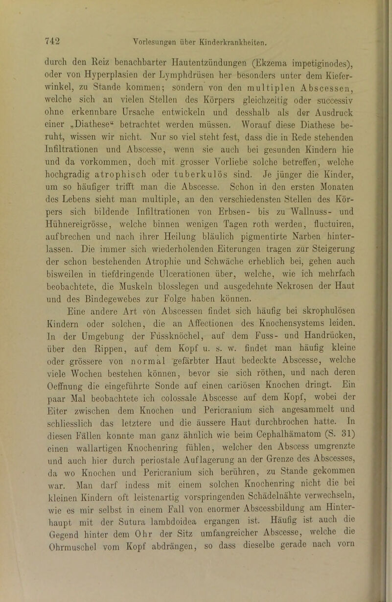 durch den Reiz benachbarter Hautentzündungen (Ekzema impetiginodes), oder von Hyperplasien der Lymphdrüsen her besonders unter dem Kiefer- winkel, zu Stande kommen; sondern von den multiplen Abscessen, welche sich an vielen Stellen des Körpers gleichzeitig oder successiv ohne erkennbare Ursache entwickeln und desshalb als der Ausdruck einer „Diathese“ betrachtet werden müssen. Worauf diese Diathese be- ruht, wissen wir nicht. Nur so viel steht fest, dass die in Rede stehenden Infiltrationen und Abscesse, wenn sie auch bei gesunden Kindern hie und da Vorkommen, doch mit grosser Vorliebe solche betreffen, welche hochgradig atrophisch oder tuberkulös sind. Je jünger die Kinder, um so häufiger trifft man die Abscesse. Schon in den ersten Monaten des Lebens sieht man multiple, an den verschiedensten Stellen des Kör- pers sich bildende Infiltrationen von Erbsen- bis zu Wallnuss- und Hübnereigrösse, welche binnen wenigen Tagen roth werden, fluetuiren, aufbrechen und nach ihrer Heilung bläulich pigmentirte Narben hinter- lassen. Die immer sich wiederholenden Eiterungen tragen zur Steigerung der schon bestehenden Atrophie und Schwäche erheblich bei, gehen auch bisweilen in tiefdringende Ulcerationen über, welche, wie ich mehrfach beobachtete, die Muskeln blosslegen und ausgedehnte Nekrosen der Haut und des Bindegewebes zur Folge haben können. Eine andere Art von Abscessen findet sich häufig bei skrophulösen Kindern oder solchen, die an Affectionen des Knochensystems leiden. In der Umgebung der Füssknöchel, auf dem Fuss- und Handrücken, über den Rippen, auf dem Kopf u. s. w. findet man häufig kleine oder grössere von normal gefärbter Haut bedeckte Abscesse, welche viele Wochen bestehen können, bevor sie sich röthen, und nach deren Oeffnung die eingeführte Sonde auf einen cariösen Knochen dringt. Ein paar Mal beobachtete ich colossale Abscesse auf dem Kopf, wobei der Eiter zwischen dem Knochen und Pericranium sich augesammelt und schliesslich das letztere und die äussere Haut durchbrochen hatte. In diesen Fällen konnte man ganz ähnlich wie beim Cephalhämatom (S. 31) einen wallartigen Knochenring fühlen, welcher den Abscess umgrenzte und auch hier durch periostale Auflagerung an der Grenze des Abscesses, da wo Knochen und Pericranium sich berühren, zu Stande gekommen war. Man darf indess mit einem solchen Knochenring nicht die bei kleinen Kindern oft leistenartig vorspringenden Schädelnähte verwechseln, wie es mir selbst in einem Fall von enormer Abscessbildung am Hinter- haupt mit der Sutura lambdoidea ergangen ist. Häufig ist auch die Gegend hinter dem Ohr der Sitz umfangreicher Abscesse, welche die Ohrmuschel vom Kopf abdrängen, so dass dieselbe gerade nach vorn