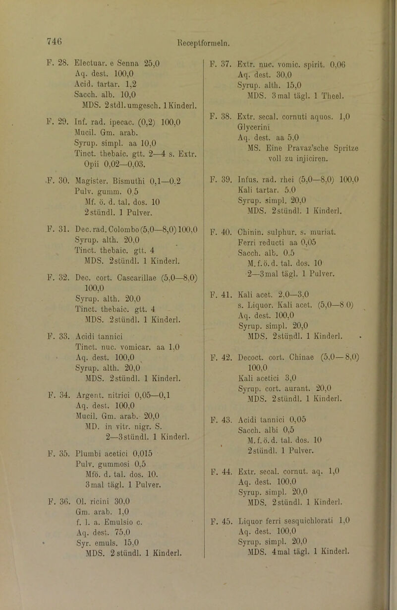 F. 28. Eloctuar. e Senna 25,0 Aq. dest. 100,0 Acid. tartar. 1,2 Sacch. alb. 10,0 MDS. 2stdl.umgesch. 1 Kinderl. F. 29. Inf. rad. ipecac. (0,2) 100,0 Mucil. Gm. arab. Syrup. simpl. aa 10,0 Tinct. tliebaic. gtt. 2—4 s. Extr. Opii 0,02—0,03. F. 30. Magister. Bismutlii 0,1—0,2 Pulv. gumm. 0 5 Mf. ö. d. tal. dos. 10 2stiindl. 1 Pulver. F. 31. Dec. rad. Colombo (5,0—8,0)100,0 Syrup. alth. 20,0 Tinct. thebaic. gtt. 4 MDS. 2stündl. 1 Kinderl. F. 32. Dec. cort. Cascarillae (5,0—8,0) 100,0 Syrup. alth. 20,0 Tinct. thebaic. gtt. 4 MDS. 2stündl. 1 Kinderl. F. 33. Acidi tannici Tinct. nuc. vomicar. aa 1,0 Aq. dest. 100,0 Syrup. alth. 20,0 MDS. 2stiindl. 1 Kinderl. F. 34. Argent. nitrici 0,05—0,1 Aq. dest. 100,0 Mucil. Gm. arab. 20,0 MD. in vitr. nigr. S. 2—3stündl. 1 Kinderl. F. 35. Plumbi aeetici 0,015 Pulv. gummosi 0,5 Mfö. d. tal. dos. 10. 3 mal tägl. 1 Pulver. F. 36. 01. ricini 30,0 Gm. arab. 1,0 f. 1. a. Emulsio c. Aq. dest. 75,0 Syr. emuls. 15,0 MDS. 2 stündl. 1 Kinderl. F. 37. Exlr. nuc. vomic. spirit. 0,06 Aq. dest. 30,0 Syrup. alth. 15,0 MDS. 3 mal tägl. 1 Theel. F. 38. Extr. secal. cornuti aquos. 1,0 Glycerini Aq. dest. aa 5,0 MS. Eine Pravaz’sche Spritze voll zu injiciren. F. 39. Infus, rad. rhei (5,0—8,0) 100,0 Kali tartar. 5.0 Syrup. simpl. 20,0 MDS. 2slündl. 1 Kinderl. F. 40. Chinin, sulphur. s. muriat. Ferri reducti aa 0,05 Sacch. alb. 0.5 M.f.ö.d. tal. dos. 10 2—3 mal tägl. 1 Pulver. F. 41. Kali acet. 2.0—3,0 s. Liquor. Kali acet. (5,0—3 0) Aq. dest. 100,0 Syrup. simpl. 20,0 MDS. 2stündl. 1 Kinderl. F. 42. Decoct. cort. Chinae (5,0—8,0) 100,0 Kali acetici 3,0 Syrup. cort. aurant. 20,0 MDS. 2 stündl. 1 Kinderl. F. 43. Acidi tannici 0,05 Sacch. albi 0,5 M.f.ö.d. tal. dos. 10 2 stündl. 1 Pulver. F. 44. Extr. secal. cornut. aq. 1,0 Aq. dest. 100,0 Syrup. simpl. 20,0 MDS. 2stvindl. 1 Kinderl. F. 45. Liquor ferri sesquichlorati 1,0 Aq. dest. 100,0 Syrup. simpl. 20,0 MDS. 4 mal tägl. 1 Kinderl.