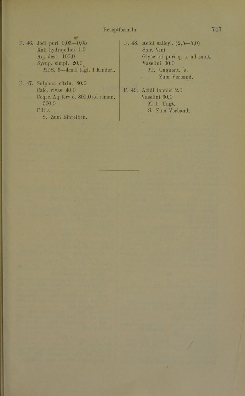 F. 46. Jodi puri 0,03—0,05 Kali hydrojodici 1,0 Aq. dest. 100,0 Syrup. simpl. 20,0 MDS. 3—4mal tägl. 1 Kinderl. F. 47. Salpluir. citrin. 80,0 Calc. vivae 40.0 Coq. c. Aq. fervid. 800,0 ad reman. 500,0 Filtra Ö. Zum Einreiben. F. 48. Acidi salicyl. (2,5—5,0) Spiv. Vini Glycerini puri q. s. ad solut. Vaselini 30,0 Mf. Unguent. s. Zum Verband. F. 49. Acidi tannici 2,0 Vaselini 30,0 M. f. Ungt. S. Zum Verband.