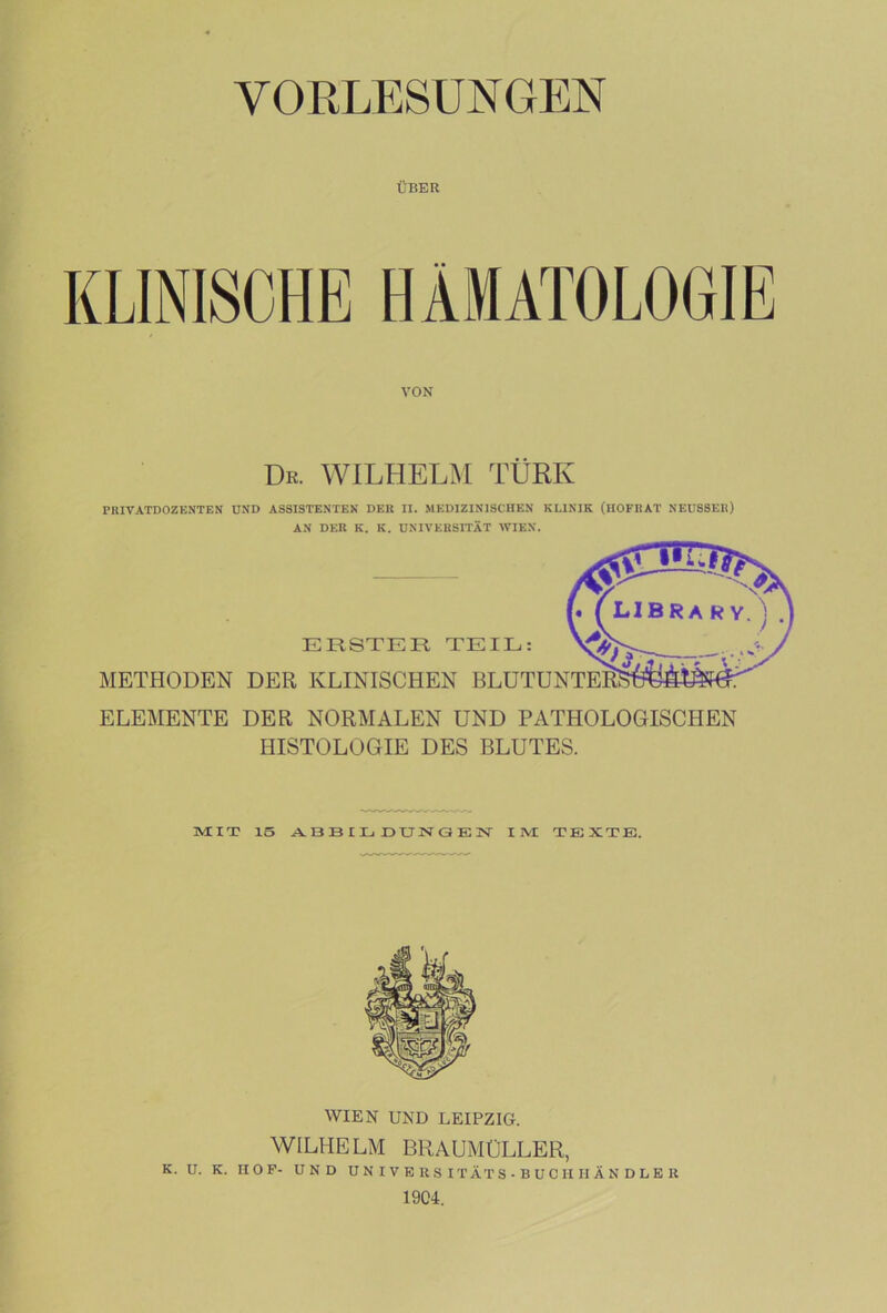 ÜBER VON Dr. WILHELM TÜRK PRIVATDOZENTEN UND ASSISTENTEN DER II. MEDIZINISCHEN KLINIK (HOFRAT NEUSSER) AN DER K. K. UNIVERSITÄT WIEN. ELEMENTE DER NORMALEN UND PATHOLOGISCHEN HISTOLOGIE DES BLUTES. MIT 15 ABBILDUNGEN IM TEXTE. WIEN UND LEIPZIG. WILHELM BRAUMÜLLER, K. U. K. nOF- UN D UNIVERSITÄTS-BUCHHÄNDLER 1904.