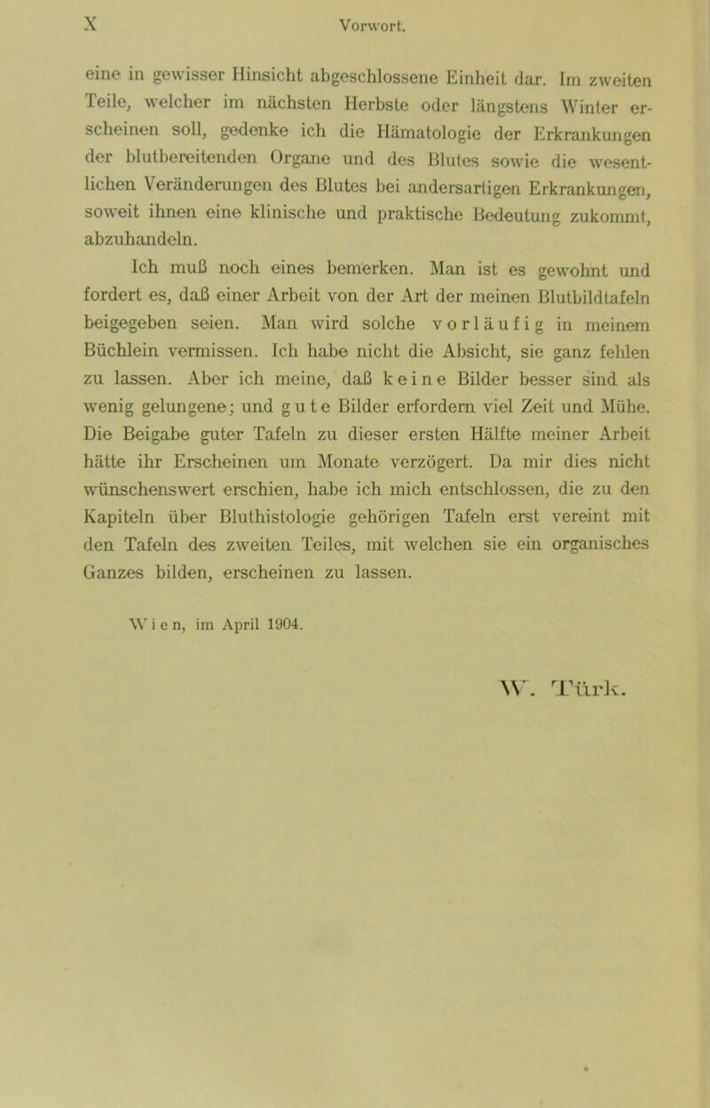 eine in gewisser Hinsicht abgeschlossene Einheit dar. Im zweiten Teile, welcher im nächsten Herbste oder längstens Winter er- scheinen soll, gedenke ich die Hämatologie der Erkrankungen der blutbereitenden Organe und des Blutes sowie die wesent- lichen Veränderungen des Blutes bei andersartigen Erkrankungen, soweit ihnen eine klinische und praktische Bedeutung zukommt, abzuhandeln. Ich muß noch eines bemerken. Man ist es gewohnt und fordert es, daß einer Arbeit von der Art der meinen Blutbildtafeln beigegeben seien. Man wird solche vorläufig in meinem Büchlein vermissen. Ich habe nicht die Absicht, sie ganz fehlen zu lassen. Aber ich meine, daß keine Bilder besser sind als wenig gelungene; und gute Bilder erfordern viel Zeit und Mühe. Die Beigabe guter Tafeln zu dieser ersten Hälfte meiner Arbeit hätte ihr Erscheinen um Monate verzögert. Da mir dies nicht wünschenswert erschien, habe ich mich entschlossen, die zu den Kapiteln über Bluthistologie gehörigen Tafeln erst vereint mit den Tafeln des zweiten Teiles, mit welchen sie ein organisches Ganzes bilden, erscheinen zu lassen. W i e n, im April 1904. W. Türk.