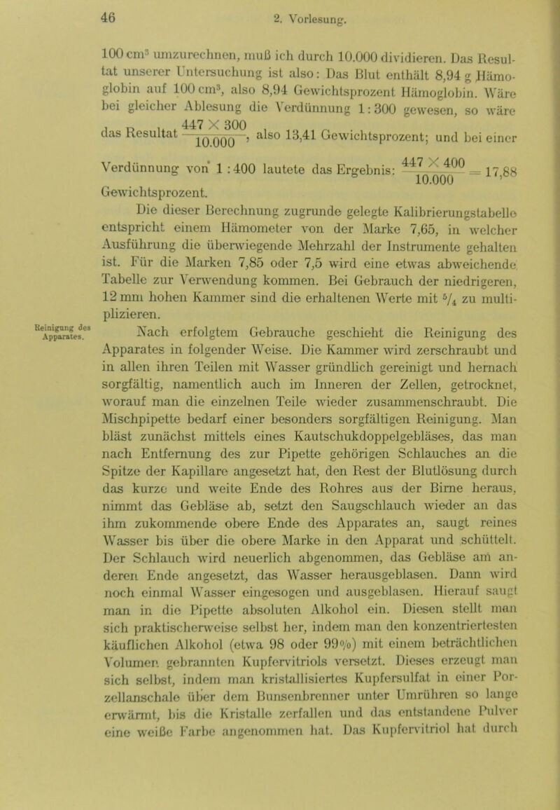 100 cm3 umzurechnen, muß ich durch 10.000 dividieren. Das Resul- tat unserer Untersuchung ist also: Das Blut enthält 8,94 g Hämo- globin auf 100 cm3, also 8,94 Gewichtsprozent Hämoglobin. Wäre bei gleicher Ablesung die \ erdünnung 1:300 gewesen, so wäre das Resultat —H)000 > a*s0 1^,41 Gewichtsprozent; und bei einer Reinigung des Apparates. Verdünnung von 1 :400 lautete das Ergebnis: 447 ' 400 == 17 88 10.000 ’ Gewichtsprozent. Die dieser Berechnung zugrunde gelegte Kalibrierungstabello entspricht einem Hämometer von der Marke 7,65, in welcher Ausführung die überwiegende Mehrzahl der Instrumente gehalten ist. Für die Marken 7,85 oder 7,5 wird eine etwas abweichende. Tabelle zur Verwendung kommen. Bei Gebrauch der niedrigeren, 12 mm hohen Kammer sind die erhaltenen Werte mit 5/i zu multi- plizieren. Nach erfolgtem Gebrauche geschieht die Reinigung des Apparates in folgender Weise. Die Kammer wird zerschraubt und in allen ihren Teilen mit Wasser gründlich gereinigt und hernach sorgfältig, namentlich auch im Inneren der Zellen, getrocknet, worauf man die einzelnen Teile wieder zusammenschraubt. Die Mischpipette bedarf einer besonders sorgfältigen Reinigung. Man bläst zunächst mittels eines Kautschukdoppelgebläses, das man nach Entfernung des zur Pipette gehörigen Schlauches an die Spitze der Kapillare angesetzt hat, den Rest der Blutlösung durch das kurze und weite Ende des Rohres aus der Birne heraus, nimmt das Gebläse ab, setzt den Saugschlauch wieder an das ihm zukommende obere Ende des Apparates an, saugt reines Wasser bis über die obere Marke in den Apparat und schüttelt. Der Schlauch wird neuerlich abgenommen, das Gebläse am an- deren Ende angesetzt, das Wasser herausgeblasen. Dann wird noch einmal Wasser eingesogen und ausgeblasen. Hierauf saugt man in die Pipette absoluten Alkohol ein. Diesen stellt man sich praktischerweise selbst her, indem man den konzentriertesten käuflichen Alkohol (etwa 98 oder 99°/o) mit einem beträchtlichen Volumen gebrannten Kupfervitriols versetzt. Dieses erzeugt man sich selbst, indem man kristallisiertes Kupfersulfat in einer Por- zellanschalo über dem Bunsenbrenner unter Umrühren so lange erwärmt., bis die Kristalle zerfallen und das entstandene Pulver eine weiße Farbe angenommen hat. Das Kupfervitriol hat durch