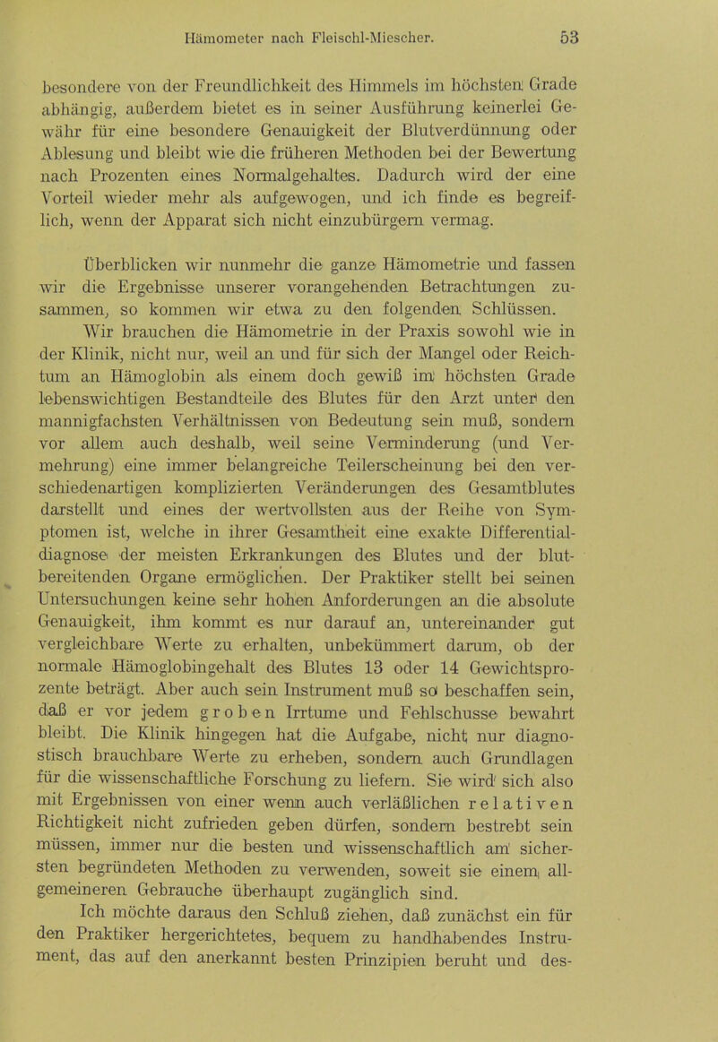 besondere von der Freundlichkeit des Himmels im höchsten; Grade abhängig, außerdem bietet es in seiner Ausführung keinerlei Ge- währ für eine besondere Genauigkeit der Blutverdünnung oder Ablesung und bleibt wie die früheren Methoden bei der Bewertung nach Prozenten eines Normalgehaltes. Dadurch wird der eine Vorteil wieder mehr als aufgewogen, und ich finde es begreif- lich, wenn der Apparat sich nicht einzubürgern vermag. Überblicken wir nunmehr die ganze Hämometrie und fassen wir die Ergebnisse unserer vorangehenden Betrachtungen zu- sammen, so kommen wir etwa zu den folgenden Schlüssen. Wir brauchen die Hämometrie in der Praxis sowohl wie in der Klinik, nicht nur, weil an und für sich der Mangel oder Reich- tum an Hämoglobin als einem doch gewiß im höchsten Grade lebenswichtigen Bestandteile des Blutes für den Arzt unter* den mannigfachsten Verhältnissen von Bedeutung sein muß, sondern vor allem auch deshalb, weil seine Verminderung (und Ver- mehrung) eine immer belangreiche Teilerscheinung bei den ver- schiedenartigen komplizierten Vei’änderungen des Gesamtblutes darstellt und eines der wertvollsten aus der Reihe von Sym- ptomen ist, welche in ihrer Gesamtheit eine exakte Differential- diagnose der meisten Erkrankungen des Blutes und der blut- bereitenden Organe ermöglichen. Der Praktiker stellt bei seinen Untersuchungen keine sehr hohen Anforderungen an die absolute Genauigkeit, ihm kommt es nur darauf an, untereinander gut vergleichbare Werte zu erhalten, unbekümmert darum, ob der normale Hämoglobingehalt des Blutes 13 oder 14 Gewichtspro- zente beträgt. Aber auch sein Instrument muß sof beschaffen sein, daß er vor jedem groben Irrtume und Fehlschüsse bewahrt bleibt. Die Klinik hingegen hat die Aufgabe, nicht nur diagno- stisch brauchbare Werte zu erheben, sondern auch Grundlagen für die wissenschaftliche Forschung zu liefern. Sie wird' sich also mit Ergebnissen von einer wenn auch verläßlichen relativen Richtigkeit nicht zufrieden geben dürfen, sondern bestrebt sein müssen, immer nur die besten und wissenschaftlich am sicher- sten begründeten Methoden zu verwenden, soweit sie einem, all- gemeineren Gebrauche überhaupt zugänglich sind. Ich möchte daraus den Schluß ziehen, daß zunächst ein für den Praktiker hergerichtetes, bequem zu handhabendes Instru- ment, das auf den anerkannt besten Prinzipien beruht und des-