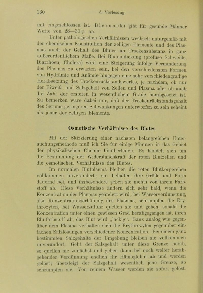 niil eingeschlossen ist. Biernacki gibt für gesunde Männer Werte von 28—30o/0 an. Unter pathologischen Verhältnissen wechselt naturgemäß mit der chemischen Konstitution der zeitigen Elemente und des Plas- mas auch der Gehalt des Blutes an Trockensubstanz in ganz außerordentlichem Maße. Bei Bluteindickung (profuse Schweiße, Dianhöen, Cholera) wird eine Steigerung infolge Verminderung des Plasmas zu erwarten sein, hei don verschiedensten Formen \ on Hydrämie und Anämie hingegen eine sehr verschiedengradige Herabsetzung des Trockenrückstandswertes, je nachdem, ob nur der Eiweiß- und Salzgehalt von Zellen und Plasma oder ob auch die Zahl der ersteren in wesentlichem Grade herabgesetzt ist. Zu bemerken wäre dabei nur, daß der Trockenrückstandsgehalt des Serums geringeren Schwankungen unterworfen zu sein scheint als jener der zelligen Elemente. Osmotische Verhältnisse des Blutes. Mit der Skizzierung einer nächsten belangreichen Unter- suchungsmethode muß ich Sie für einige Minuten in das Gebiet der physikalischen Chemie hinüberleiten. Es handelt sich um die Bestimmung der Widerstandskraft der roten Blutzellen und die osmotischen Verhältnisse des Blutes. Im normalen Blutplasma bleiben die roten Blutkörperchen vollkommen unverändert; sie behalten ihre Größe und Form dauernd bei, und insbesondere geben sie nichts von ihrem Farb- stoff ab. Diese Verhältnisse ändern sich sehr bald, wenn die Konzentration des Plasmas geändert wird; bei Wasserverdunstung, also Konzentrationserhöhung des Plasmas, schrumpfen die Ery- throzyten, bei Wasserzufuhr quellen sie und geben, sobald die Konzentration unter einen gewissen Grad herabgegangen ist, ihren Blutfarbstoff ab, das Blut wird „lackig“. Ganz analog wie gegen- über dem Plasma verhalten sich die Erythrozyten gegenüber ein- fachen Salzlösungen verschiedener Konzentration. Bei einem ganz bestimmten Salzgehalte der Umgebung bleiben sie vollkommen unverändert. Geht der Salzgehalt unter diese Grenze herab, so quellen sie zunächst und gehen dann l>ei noch weiter herab- gehender Verdünnung endlich ihr Hämoglobin ab und werden gelöst; übersteigt der Salzgehalt wesentlich jene Grenze, so schrumpfen sie. Von reinem Wasser werden sie sofort gelöst.