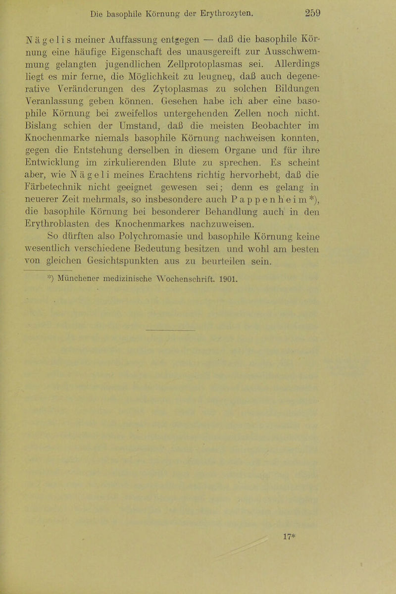 N ä g c 1 i s meiner Auffassung entgegen — daß die basophile Kör- nung eine häufige Eigenschaft des unausgereift zur Ausschwem- mung gelangten jugendlichen Zellprotoplasmas sei. Allerdings liegt es mir ferne, die Möglichkeit zu leugnen, daß auch degene- rative Veränderungen des Zytoplasmas zu solchen Bildungen Veranlassung geben können. Gesehen habe ich aber eine baso- phile Körnung bei zweifellos untergehenden Zellen noch nicht. Bislang schien der Umstand, daß die meisten Beobachter im Knochenmarke niemals basophile Körnung nachweisen konnten, gegen die Entstehung derselben in diesem Organe und für ihre Entwicklung im zirkulierenden Blute zu sprechen. Es scheint aber, wie Nägeli meines Erachtens richtig hervorhebt, daß die Färbetechnik nicht geeignet gewesen sei; denn es gelang in neuerer Zeit mehrmals, so insbesondere auch P ap p e nheim*), die basophile Körnung bei besonderer Behandlung auch in den Erythroblasten des Knochenmarkes nachzuweisen. So dürften also Polychromasie und basophile Körnung keine wesentlich verschiedene Bedeutung besitzen und wohl am besten von gleichen Gesichtspunkten aus zu beurteilen sein. *) Münchener medizinische Wochenschrift. 1901. 17*