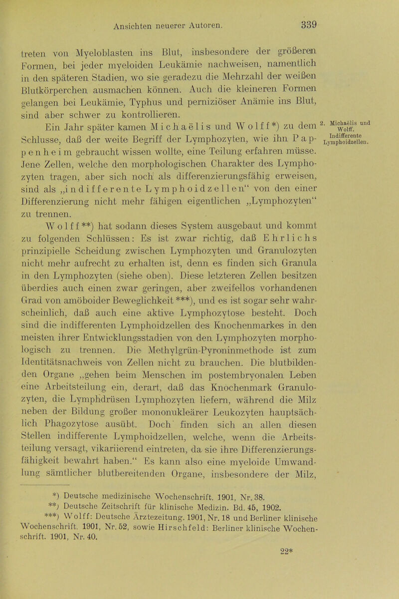 treten von Myeloblasten ins Blut, insbesondere der größerem Formen, bei jeder myeloiden Leukämie nachweisen, namentlich in den späteren Stadien, wo sie geradezu die Mehrzahl der weißen Blutkörperchen ausmachen können. Auch die kleineren Formen gelangen bei Leukämie, Typhus und perniziöser Anämie ins Blut, sind aber schwer zu kontrollieren. Ein Jahr später kamen Michaelis und Wolf f *) zu dein Schlüsse, daß der weite Begriff der Lymphozyten, wie ihn P a p- p e n h e i m gebraucht wissen wollte, eine Teilung erfahren müsse. Jene Zellen, welche den morphologischen Charakter des Lympho- zyten tragen, aber sich noch als differenzierungsfähig erweisen, sind als „i n d i f f e r e n t e L y m p h o i d z e 11 e n“ von den einer Differenzierung nicht mehr fähigen eigentlichen „Lymphozyten“ zu trennen. W o 1 f f **) hat sodann dieses System ausgebaut und kommt zu folgenden Schlüssen: Es ist zwar richtig, daß E h r 1 i c h s prinzipielle Scheidung zwischen Lymphozyten und Granulozyten nicht mehr aufrecht zu erhalten ist, denn es finden sich Granula in den Lymphozyten (siehe oben). Diese letzteren Zellen besitzen überdies auch einen zwar geringen, aber zweifellos vorhandenen Grad von amöboider Beweglichkeit ***), und es ist sogar sehr wahr- scheinlich, daß auch eine aktive Lymphozytose besteht. Doch sind die indifferenten Lymphoidzellen des Knochenmarkes in den meisten ihrer Entwicklungsstadien von den Lymphozyten morpho- logisch zu trennen. Die Methylgrün-Pyroninmethode ist zum Identitätsnachweis von Zellen nicht zu brauchen. Die blutbilden- den Organe „gehen beim Menschen im postembryonalen Leben eine Arbeitsteilung ein, derart, daß das Knochenmark Granulo- zyten, die Lymphdrüsen Lymphozyten liefern, während die Milz neben der Bildung großer mononukleärer Leukozyten hauptsäch- lich Phagozytose ausübt. Doch finden sich an allen diesen Stellen indifferente Lymphoidzellen, welche, wenn die Arbeits- teilung versagt, vikariierend eintreten, da sie ihre Differenzierungs- fähigkeit bewahrt haben.“ Es kann also eine myeloide Umwand- lung sämtlicher blutbereitenden Organe, insbesondere der Milz, *) Deutsche medizinische Wochenschrift. 1901, Nr. 38. **; Deutsche Zeitschrift für klinische Medizin. Bd. 45, 1902. ***) VVolff: Deutsche Ärztezeitung. 1901, Nr. 18 und Berliner klinische Wochenschrift. 1901, Nr.52, sowie Hirschfeld: Berliner klinische Wochen- schrift. 1901, Nr. 40. 2. Michaelis und Wolff. Indifferente Lymphoidzellen. 22*