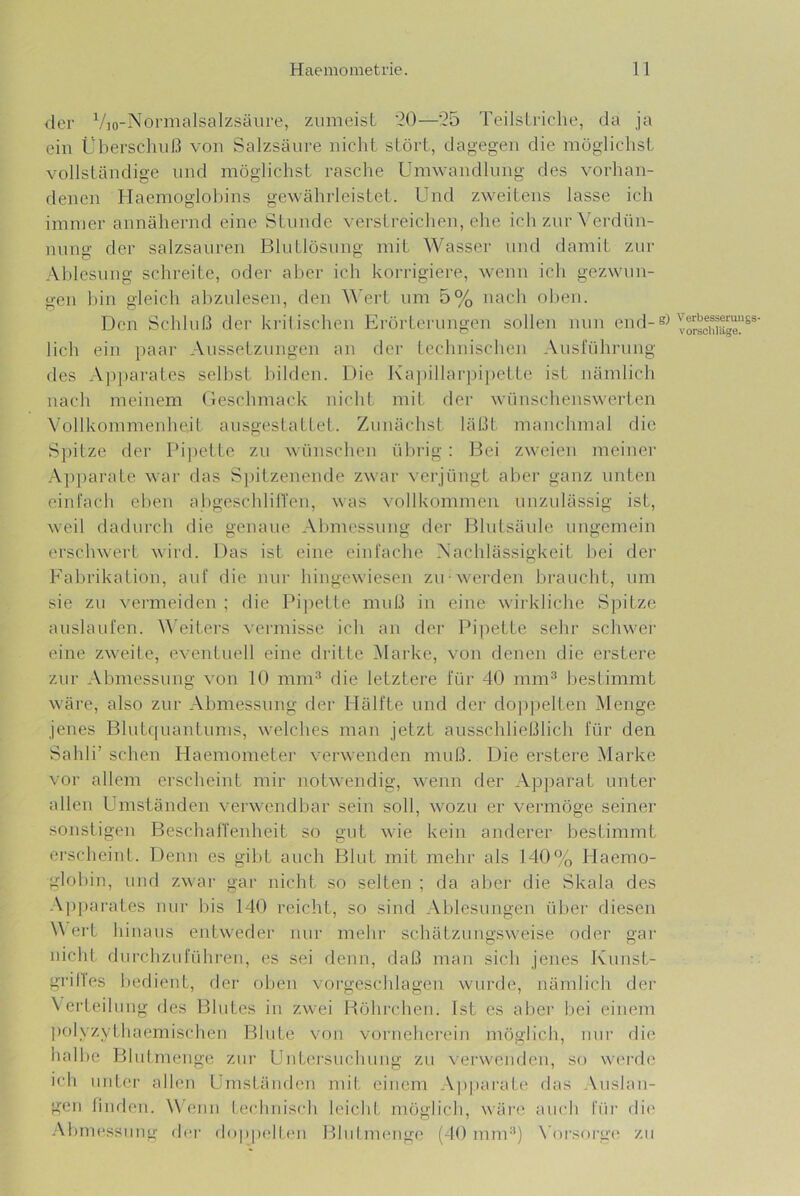 der Vio-Normalsalzsäure, zumeist ’20—’25 Teilstriche, da ja ein Überschuß von Salzsäure nicht stört, dagegen die möglichst vollständige und möglichst rasche Umwandlung des vorhan- denen riaemoglohins gewährleistet. Und zweitens lasse ich immer annähernd eine Stunde verstreiclien, che ich zur \'erdün- nung der salzsauren Bhitlösung mit Wasser und damit zur Ablesung schreite, oder aber ich korrigiere, wenn ich gezwun- gen Ihn gleich ahzulesen, den ^^'ert um 5% nach oben. Den Schluß der kiälischen Erörterungen sollen nun end- lich ein paar Aussetzungen an der technischen Ausführung des Ajiparates seihst l)ilden. Die l\a])illar]hpette ist nämlich nach meinem Geschmack nicht mil der wünschenswerten Vollkommenheit ausgestattet. Zunächst läßt manchmal die Spitze der Pijiette zu wünschen ülnig : Bei zweien meiner A])pai'ate war das S})itzenende zwar verjüngt aber ganz unten einfach elien ahgeschlilTen, was vollkommen unzulässig ist, weil dadurch die genaue Abmessung der Bhitsäule ungemein erschwert wird. Das ist eine einfache Nachlässigkeit hei der Fabrikation, anf die nur hingewiesen zu werden braucht, um sie zu vermeiden ; die Pi])elte muß in eine wirkliche Spitze auslaufen. \A’eiters vei-missc ich an der Ih’pette sehr schwei’ eine zweite, eventuell eine dritte Marke, von denen die erstere zm- Abmessung von 10 mm^ die letztere für 40 mm® bestimmt wäre, also zur Abmessung der Hälfte und der dojipelten Menge jenes Bhitquantums, welches man jetzt ausschließlich für den Sahli’ sehen Haemometer verwenden muß. Die erstere Marke vor allem erscheint mir notwendig, wenn der Apparat unter allen Umständen verwendbar sein soll, wozu er vermöge seiner sonstigen Beschaifenheit so gut wie kein anderer bestimmt erscheint. Denn es gibt auch Blut mit mehr als 140% Haemo- glol)in, und zwar gar nicht so selten ; da aber die Skala des A])parates nur bis 140 reicht, so sind Ablesungen über diesen WeiT h inaus entweder Jiur mehr schätzungsweise oder gar nicht durchzufühi'en, es sei denn, daß man sich jenes Ivunst- grilles l)edient, der oben vorgeschlagen wurde, nämlich der \erteilung des Blutes iii zwei Höhrchen. Ist es al)er bei einem polyzythaemischen Blute von vorncherein möglich, nur die halbe Bhd.menge zui’ Untersuchung zu verwenden, so werde ich unter allen Umständen mit einem Apparate das Auslan- gen finden. \\ enn technisch leicht möglich, wäre auch füi’ die* .Abmessung fler doppelten Blnimenge (40 mm®) \'orsorge zu Verbesserungs- Vorschläge.