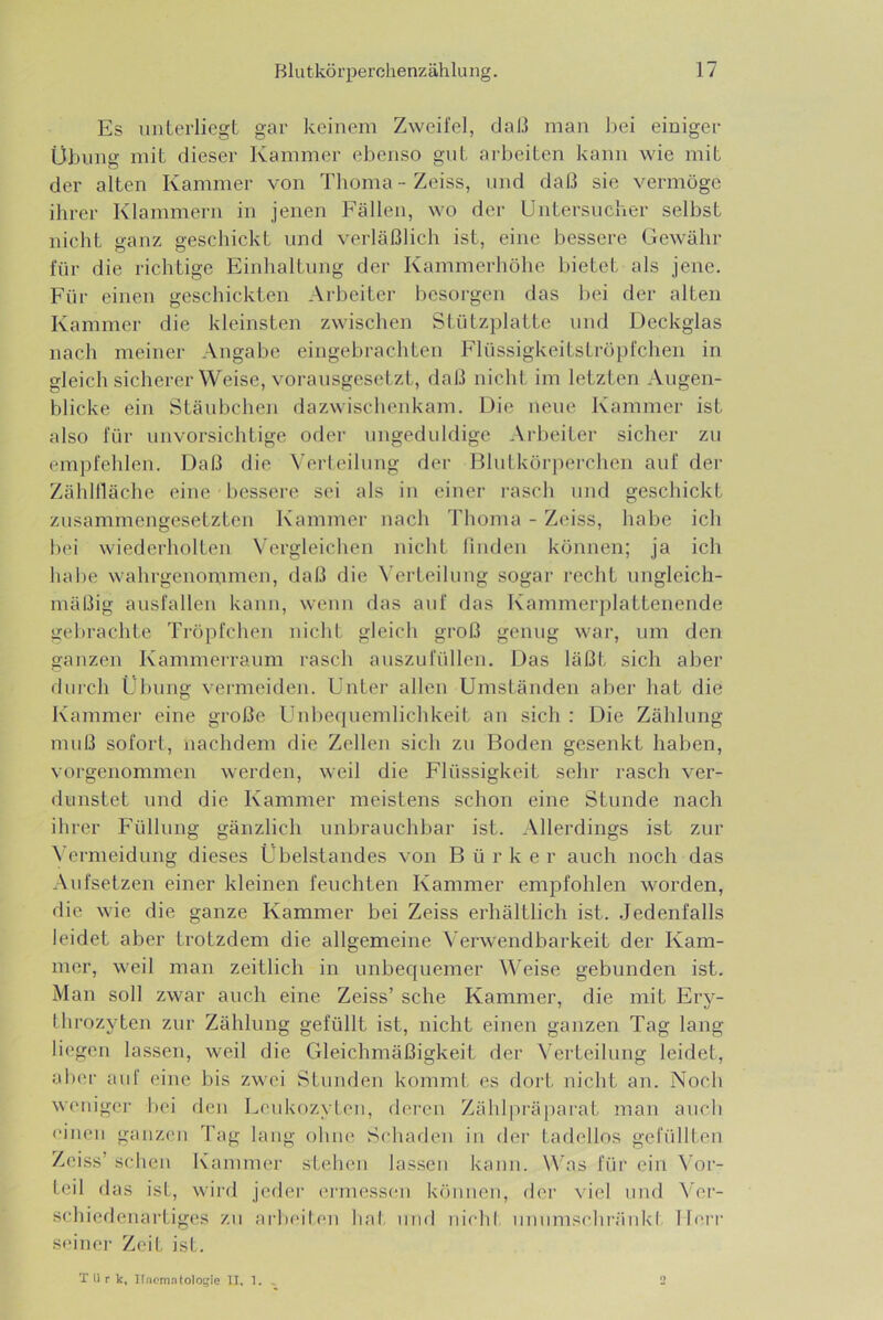 Es unterliegt gar keinem Zweifel, daß man bei einiger Übung mit dieser Kammer ebenso gut arbeiten kann wie mit der alten Kammer von Tboma-Zeiss, und da(3 sie vermöge ihrer Klammern in jenen Fällen, wo der Untersucuer selbst nieht ganz geschickt und verläßlich ist, eine bessere Gewähr für die richtige Einhaltung der Kammerhöhe bietet als jene. Für einen geschickten Arbeiter besorgen das bei der alten Kammer die kleinsten zwischen Stützplatte und Deckglas nach meiner Angabe eingebrachten Flüssigkeitströpfchen in gleich sicherer Weise, voi-ausgesctzt, daß nicht im letzten Augen- blicke ein Stäubchen dazwischenkam. Die neue Kammer ist also für unvorsichtige oder ungeduldige Arbeiter sicher zu empfehlen. Daß die Wrleilung der Blutkör])erchen auf der Zählllächc eine bessere sei als in einer rasch und geschickt zusammengesetzten Kammer nach Thoma - Zeiss, habe ich bei wiederholten Vergleichen nicht finden können; ja ich habe wahrgenommen, daß die \’erteilung sogar recht ungleich- mäßig ausfallen kann, wenn das auf das Kammerplattenende gebrachte Tröpfchen nicht gleich groß genug war, um den ganzen Kammerraum rasch auszufüllen. Das läßt sich aber durch Übung veianeiden. Unter allen Umständen aber hat die Kammer eine große Unbequemlichkeit au sich : Die Zählung muß sofort, nachdem die Zellen sich zu Boden gesenkt haben, vorgenommen werden, weil die Flüssigkeit selir rasch ver- dunstet und die Kammer meistens schon eine Stunde nach ihrer Füllung gänzlich unbrauchbar ist. Allerdings ist zur ^’ermeidung dieses Übelstandes von B ü r k e r auch noch das Aufsetzen einer kleinen feuchten Kammer empfohlen worden, die wie die ganze Kammer bei Zeiss erhältlich ist. Jedenfalls leidet aber trotzdem die allgemeine X'erwendbarkeit der Kam- mer, weil man zeitlieh in unbequemer \^^eise gebunden ist. Man soll zwar aueh eine Zeiss’ sehe Kammer, die mit Ery- throzyten zur Zählung gefüllt ist, nicht einen ganzen Tag lang liegen lassen, weil die Gleichmäßigkeit der \erteilung leidet, aber auf eine bis zwei Stunden kommt es dort nicht an. Noch weniger bei den Leukozyten, deren Zählpräparat man aueh uiiieii ganzen Tag laug ohne Schaden in der tadellos gefüllten Zeiss’ scheu Kammer stehen lassen kann. Was für ein ^’or- teil das ist, wird jeder ermessen köiiueu, fler viel und Ver- schiedenartiges zu arbeilen hat. und nichl imumsclu‘äid\l Ib'rr scinei’ Zeit ist. TU r k, llaomntologle II, 1. .