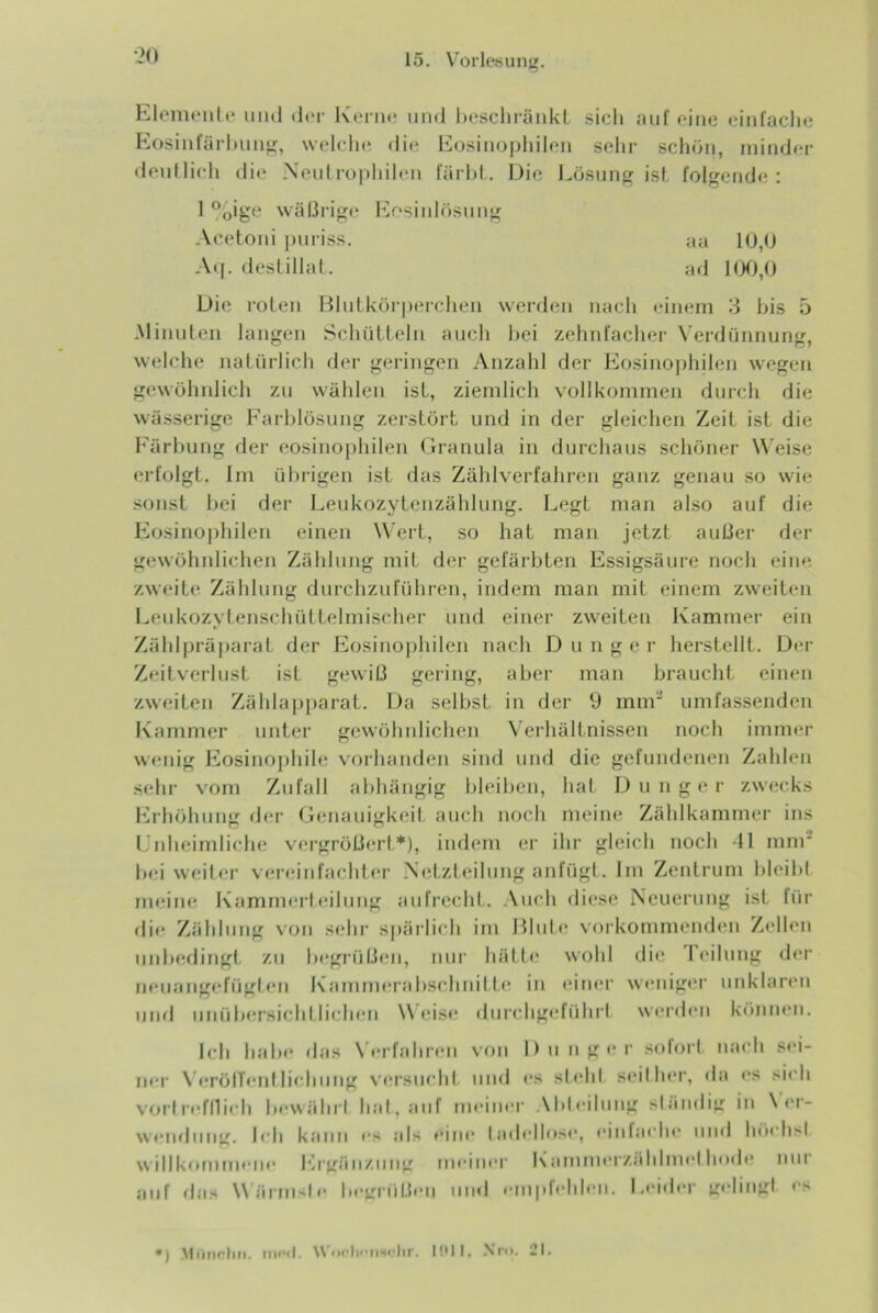 Eloimuilt* iiinl d(‘r Kenn; iiiid l)(‘Sclii-änkL .sicli auf eiiio (.‘iiifache Eosiufürl)Uug, welcln; dit? l^losiiiopliileii selir schön, minder tlenllieh dit‘ Neidropliileii färld. Dio Lösun ist folgende: 1 %ige wäßi‘ig(‘ h]osiid()Siing Acetoni puriss. aa 10,0 At[. fleslillal. ad 100,0 Die roten niutkörperclien werden nach einem 3 bis 5 -Minuten langen Schülleln auch hei zehrdacher N'erdünnung. welche natüi-lich der geringen .\nzahl dei- l:^osinophilen wegen gewöhnlich zu wählen ist, ziemlich vollkommen durch die wä.sserige Farblösung zerstört und in der gleichen Zeit ist die Färbung der eosinophilen Granula in durchaus schöner W eise t*rfolgl. Im ül)rigen ist das Zählverfahren ganz genau so wie sonst l>ei der Leukozytenzählung. Legt man also auf die Eosino|)hilen einen Wert, so hat man jetzt außer der gewöhnlichen Zählung mit der gefärbten Essigsäure noch eine zw(*ite Zählung durchzuführen, indem man mit einem zweiten Leukozytenschüttelmischer und einer zweiten Kammer ein Zählprä|)arat der Eosino|)hilen nach Dünger herstellt. Der Zeitveilust ist gewiß gering, aber man braucht einen zweiten Zähla|)parat. Da selbst in der 9 mm' umfassenden Kammer unter gewöhnlichen Verhältnissen noch immer wenig Eosinophile vorhanden sind und die gefundenen Zahlen sehr vom Zufall abhängig bleiben, hat D u n g e r zwecks hhhöhung dei' Genauigkeil, auch noch meine Zählkammer ins Lidieimliche vergröß(‘rt*), indem er ihr gleich noch 11 mnr hei weiter vei’einfachter .N(;tzteilung anfügl. Im Zentrum hleihl meim; Kammerleilung aufix'cld. Auch diese Neuerung ist für dir Zählung von scdir spärli(di ini Hhd(‘ vorkommenden Zellen unlxHlitigf zu hrgtiißeii, nur hätli* wohl di<^ 1 eilung <h‘r nruangefügl en Kamnnu ahschnit Ic in (*iii(*r weniger unklar(*n und unühersichl liehen Weise diirchgeführt werden kainiuMi. Ich habe das \ erfahren von D u n ge r sofoi’l nacli sei- ner \ frölTenl lifdiiing versindd und es st(‘hl seither, da es si<'h vorlrefnich hewälirl lial,aiif meiner Ahleiluug släiidig in \ (M- wenrluug. Ich kann es als eine ladellnse, eiufaclu’ und höchsl willkommene Ergäiiziiiig meinei’ l\ammerzählmel linde imi auf rias Wärmste 1 empfehlen. Leider geliiigl es *) .Miiiirlin. \\'iifli''ii‘«'lir. I!UI, .\*r<>. l!l.