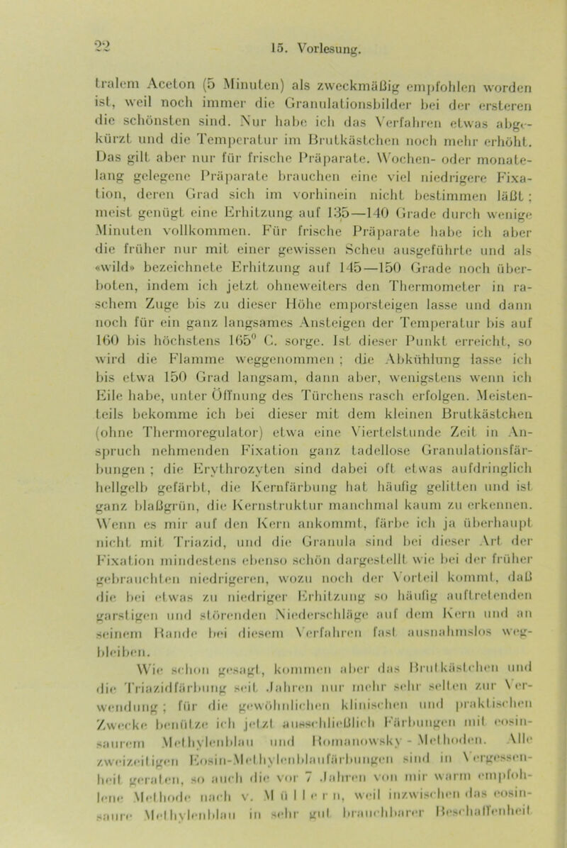 oo Iralcni Aceton (5 MiiuiLeii) als zweckmäßig empfohlen worden ist, weil noch immer die Granulationsbilder bei der ersLeren die schönsten sind. Nur habe ich das N'erfahren etwas abgr- kürzL und die Temperatur im BruLkäsLchen noch mehr erhöht. Das gilt aber nur für frische Präparate. W ochen- oder monate- lang gelegene Präparate brauchen eine viel niedi-igere Fixa- tion, deren Grad sich im vorhinein nicht bestimmen läßt; meist genügt eine Erhitzung auf 135—140 Grade durch wenige Minuten vollkommen. Für frische Präjjarate habe ich aber die früher nur mit einer gewissen Scheu ausgeführte und als «wild» bezeichnete Erhitzung auf 145—150 Grade noch über- boten, indem ich jetzt ohueweiters den Thermometer in ra- schem Zuge bis zu dieser Höhe emporsteigen lasse und daun noch für ein ganz langsames Ansteigen der Teni|)eratur bis auf 100 bis höchstens 105*^ G. sorge. Ist dieser Punkt erreicht, so wird die Flamme weggcnommeii ; die Abkühlung lasse ich bis etwa 150 Grad langsam, daun aber, wenigstens wenn ich Eile habe, unter ülTnung des Tüi-cheus rasch erfolgen. .Meisten- teils bekomme ich bei dieser mit dem kleinen Brutkästcheu (ohne Thermoregulator) etwa eine N'iertelstunde Zeit in An- sj)ruch nehmenden Fi.xation ganz tadellose Granulationsfär- bungen ; die Erythrozyten sind dabei oft etwas aufdringlich hellgelb gefärbt, die Ivernlarbung hat häufig gelitten und ist ganz blaßgrün, di(j Kernstruktur manchmal kaum zu erkennen. W enn es mir auf den Kern aukomml, larlu* ich ja überhaupt nicht mil Triazid, iiiifl di(* Granula sind bei dieser .\rt der Fixation mindestens ebenso seböu dargesl(41t wie bei d<‘r früher gebrauchten niedrigeren, wozu noch der \orleil kommi, daß rlie bei etwas zu ui<;driger bhhitzuug so häulig auflreleudeu garstigen und sh'ireudeu Nied(*rschiäge auf d(‘in Kern und au seinem Baude bei diesem \ erfahren fast ausnahmslos wi'g- bleibeu. Wie sehou gesagt, konnneii al»(>r das Brut käst eben mul die Triazidfärbiiug seit .lahreii nur mehr sehr sell('u zur \ er- weuduug ; für die gewtilndielieu klinischen und praktischen Zwecke benütze ich jetzt auHS«hließlieh Färbungen mit eosiu- saurem .Met byletil»laii und Bomanowsky - Met hodeii. .\lle zweizeitigeii l'hisiii-.Met hyleiddaufärbuiigeii sind in N'ergesseu- beit geraten, so aueh die vor 7 .lahreii von mir warm empbdi- lene .Methode iiaeh V. Müllern, weil inzwisc hen das i'osiii- sanre* \Ic«t hyletddau in sedir gut lu am-hbarer Besehatb-nheit