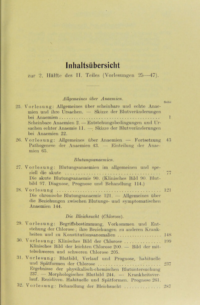 \ Inhaltsübersicht zur 2. Hälfte des II. Teiles (Vorlesungen 25—47). Alkiemeines über Anaemien. Seile 25. Vorlesung: Allgemeines über scheinbare und echte Anae- rnien und ihre Ursachen. — Skizze der Blutveränderungen bei Anaemien I Scheinbare Anaemien 2. — Entstehungsbedingungen und Ur- sachen echter Anaemie 11. — Skizze der Blutveränderungen bei Anaemien 22. 20. Vorlesung: Allgemeines über Anaemien — Fortsetzung 42 Pathogenese der Anaemien 43. — Einteilung der Anae- mien 05. Blutungsanaemien. 27. Vorlesung: Blutungsanaemien im allgemeinen und spe- ziell die akute 77 Die akute Blutungsanaemie 90. (Klinisches Bild 90. Blut- bild 97. Diagnose, Prognose und Behandlung 114.) 28. Vorlesung 121 Die chronische Blutungsanaemie 121. — Allgemeines über die Beziehungen zwischen Blutungs- und symptomatischen Anaemien 144. Die Bleichsucht {Chlorose). 29. Vorlesung: Begriffsbestimmung, Vorkommen und Ent- stehung der Chlorose; ihre Beziehungen zu anderen Krank- heiten und zu Konstitutionsanomalien 148 30. Vorlesung: Klinisches Bild der Chlorose 199 Klinisches Bild der leichten Chlorose 200. — Bild der mit- telschweren und schweren Chlorose 205. 31. Vorlesung: Blutbild, Verlauf und Prognose, habituelle und Spätformen der Chlorose 237 Ergebnisse der physikalisch-chemischen Blutuntersuchung 237. — Morphologisches Blutbild 244. — Krank heitsver- laul. Rezidiven. Habituelle und Spätformen. Prognose 261. 32. Vorlesung: Behandlung der Bleichsucht 2s7