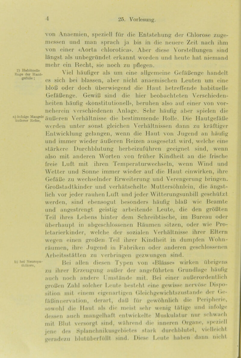 2) Habituelle Enge der Haut- gefliße; a) infolge Mangels äußerer Heize, b) bei N«tiri>[>« tbikern, von Anaemien, speziell für die Entstehung der Chlorose zuge- messen und man sprach ja bis in die neuere Zeit nach ihm von einer «Aorta chlorotica». Aber diese Vorstellungen sind längst als unbegründet erkannt worden und heute hat niemand mehr ein Hecht, sie noch zu pflegen. Viel häufiger als um eine allgemeine Gefäßenge handelt es sich bei blassen, aber nicht anaemischen Leuten um eine bloß oder doch überwiegend die Haut betreffende habituelle Gefäßenge. Gewiß sind die hier beobachteten Verschieden- heiten häufig «konstitutionell», beruhen also auf einer von vor- neherein verschiedenen Anlage. Sehr häufig aber spielen die äußeren Verhältnisse die bestimmende Rolle. Die Hautgefäße w< rden unter sonst gleichen Verhältnissen dann zu kräftiger Entwicklung gelangen, wenn die Haut von Jugend an häufig und immer wieder äußeren Reizen ausgesetzt wird, welche eine stärkere Durchblutung herbeizuführen geeignet sind, wenn also mit anderen Worten von früher Kindheit an die frische freie Luft mit ihren Temperaturwechseln, wenn Wind und Wetter und Sonne immer wieder auf die Haut einwirken, ihre Gefäße zu wechselnder Erweiterung und Verengerung bringen. Großstadtkinder und verhätschelte Muttersöhnlein, die ängst- lich vor jeder rauhen Luft und jeder Witterungsunbill geschützt werden, sind ebensogut besonders häufig blaß wie Beamte und angestrengt geisLig arbeitende Leute, die den größten Teil ihres Lebens hinter dem Schreibtische, im Bureau oder überhaupt in abgeschlossenen Räumen sitzen, oder wie Pro- letarierkinder, welche der sozialen Verhältnisse ihrer Eltern wegen einen großen Teil ihrer Kindheit in dumpfen Wohn- räumen, ihre .lugend in Fabriken oder anderen geschlossenen Arbeitsstätten zu verbringen gezwungen sind. Bei allen diesen Typen von «Blässe» wirken übrigens zu ihrer Erzeugung außer der angeführten Grundlage häutig auch noch andere timst finde mit. Bei einer außerordentlich großen Zahl solcher Leute besteht eine gewisse nervöse Dispo- sition mit einem eigenartigen Gleichgewichtszustände der Ge- fäßinuervation, derart, daß für gewöhnlich die Peripherie, sowohl die Haut als die meist sehr wenig tätige und infolge dessen auch mangelhaft entwickelte Muskulatur nur schwach mit Blut versorgt sind, während die inneren Organe, speziell jene des Splancluiikusgebiel.es stark durchblutet, vielleicht geradezu bhitüberfüllt sind. Diese Leute haben dann nicht