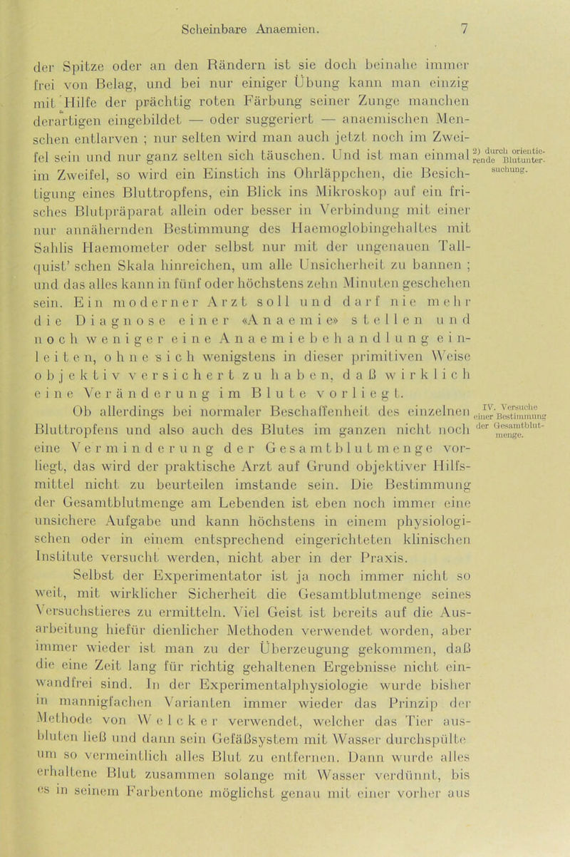 der Spitze oder an den Rändern ist sie doch beinahe immer frei von Belag, und bei nur einiger Übung kann man einzig mit Hilfe der prächtig roten Färbung seiner Zunge manchen derartigen eingebildet — oder suggeriert — anaemischen Men- schen entlarven ; nur selten wird man auch jetzt noch im Zwei- fel sein und nur ganz selten sich täuschen. Und ist man einmalrend“°Biutunter' im Zweifel, so wird ein Einstich ins Ohrläppchen, die Besieh- suclmDg- Ligung eines Bluttropfens, ein Blick ins Mikroskop auf ein fri- sches Blutpräparat allein oder besser in Verbindung mit einer nur annähernden Bestimmung des Haemoglobingehaltes mit Sahlis Haemometer oder selbst nur mit der ungenauen Tall- quist’ sehen Skala hinreichen, um alle Unsicherheit zu bannen ; und das alles kann in fünf oder höchstens zehn Minuten geschehen sein. Ein moderner Arzt soll und darf nie mehr die Diagnose einer «A n a e m i e» stellen und noch weniger eine Anaemiebehandlung ein- leiten, o h n e s i c h wenigstens in dieser primitiven Weise objektiv versichert zu haben, daß wirklich eine Veränderung im Blute v o r 1 i e g t. Ob allerdings bei normaler Beschaffenheit des einzelnen Bluttropfens und also auch des Blutes im ganzen nicht noch der ®^™‘'blut eine V er m indem ng der Gesa m t b luLmenge vor- liegt, das wird der praktische Arzt auf Grund objektiver Hilfs- mittel nicht zu beurteilen imstande sein. Die Bestimmung der Gesamtblutmenge am Lebenden ist eben noch immer eine unsichere Aufgabe und kann höchstens in einem physiologi- schen oder in einem entsprechend eingerichteten klinischen Institute versucht werden, nicht aber in der Praxis. Selbst der Experimentator ist ja noch immer nicht so weit, mit wirklicher Sicherheit die Gesamtblutmenge seines Versuchstieres zu ermitteln. Viel Geist ist bereits auf die Aus- arbeitung hiefür dienlicher Methoden verwendet worden, aber immer wieder ist man zu der Überzeugung gekommen, daß die eine Zeit lang für richtig gehaltenen Ergebnisse nicht ein- wandfrei sind. In der Experimentalphysiologie wurde bisher ui mannigfachen Varianten immer wieder das Prinzip der Methode von W e 1 c k e r verwendet, welcher das Tier aus- bluten ließ und dann sein Gefäßsystem mit Wasser durchspülte um so vermeintlich alles Blut zu entfernen. Dann wurde alles erhaltene BluL zusammen solange mit Wasser verdünnt, bis es m seinem Farbentone möglichst genau mit einer vorher aus