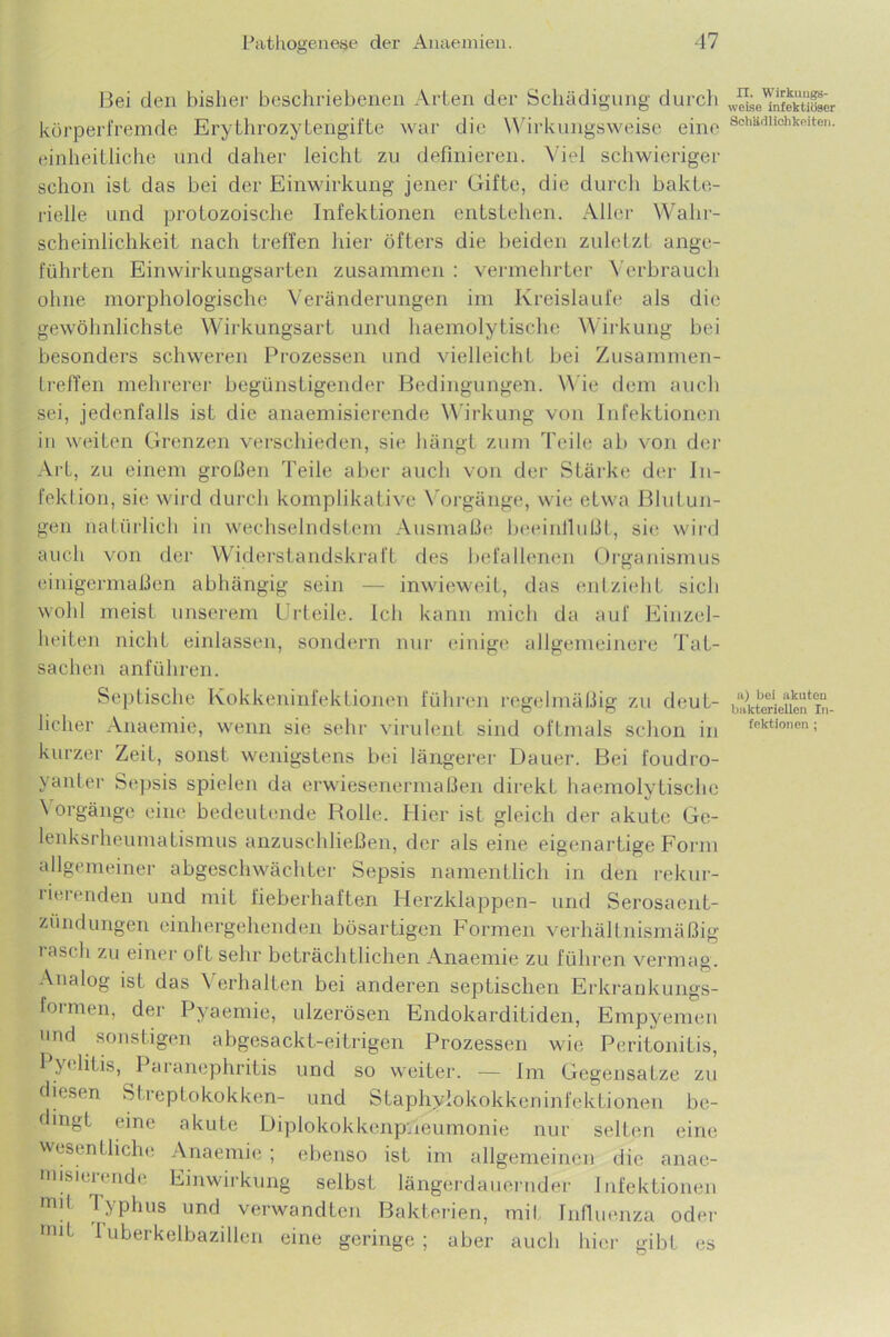 Bei den bisher beschriebenen Arten der Schädigung durch körperfremde Erythrozytengifte war die Wirkungsweise eine einheitliche und daher leicht zu definieren. Viel schwieriger schon isL das bei der Einwirkung jener Gifte, die durch bakte- rielle und protozoische Infektionen entstehen. Aller Wahr- scheinlichkeit nach treffen hier öfters die beiden zuletzt ange- führten Einwirkungsarten zusammen : vermehrter Verbrauch ohne morphologische Veränderungen im Kreisläufe als die gewöhnlichste Wirkungsart und haemolytische Wirkung bei besonders schweren Prozessen und vielleicht bei Zusammen- treffen mehrerer begünstigender Bedingungen. Wie dem auch sei, jedenfalls ist die anaemisierende Wirkung von Infektionen in weiten Grenzen verschieden, sie hängt zum Teile ab von der Art, zu einem großen Teile aber auch von der Stärke der In- fektion, sie wird durch komplikative Vorgänge, wie etwa Blutun- gen natürlich in wechselndstem Ausmaße beeinflußt, sie wird auch von der Widerstandskraft des befallenen Organismus einigermaßen abhängig sein — inwieweit, das entzieht sich wohl meist unserem Urteile. Ich kann mich da auf Einzel- heiten nicht einlassen, sondern nur einige allgemeinere Tat- sachen anführen. Septische Kokkeninfeklionen führen regelmäßig zu deut- kurzer Zeit, sonst wenigstens bei längerer Dauer. Bei foudro- yanter Sepsis spielen da erwiesenermaßen direkt haemolytische \ orgänge eine bedeutende Rolle. Hier ist gleich der akute Ge- lenksrheumatismus anzuschließen, der als eine eigenartige Form allgemeiner abgeschwächter Sepsis namentlich in den rekur- lieienden und mit fieberhaften Herzklappen- und Serosaent- zündungen einhergehenden bösartigen Formen verhältnismäßig rasch zu einer oft sehr beträchtlichen Anaemie zu führen vermag. Analog ist das Verhalten bei anderen septischen Erkrankungs- formen, der Pyaemie, ulzerösen Endokarditiden, Empyemen und sonstigen abgesackt-eitrigen Prozessen wie Peritonitis, I y< litis, Paranephritis und so weiter. — Im Gegensätze zu diesen Streptokokken- und Staphylokokkeninfektionen be- dingt eine akute Diplokokkcnpueumonie nur selten eine wesentliche Anaemie; ebenso ist im allgemeinen die anae- misierende Einwirkung selbst längerdauernder Infektionen mit Typhus und verwandten Bakterien, mit Influenza oder mit Iuberkelbazillen eine geringe; aber auch hier gibt es IX. Wirkungs- weise infektiöser Schädlichkeiten. a) bei akuten bakteriellen In-